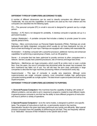 DIFFERENT TYPES OF COMPUTERS (ACCORDING TO SIZE)
A number of different dimensions can be used to classify computers into different types.
Traditionally, the size and the capabilities of computers are used as the main criterion and the
computers are classified into the following types.
PC – The personal computer (PC) is small in size and is designed for general use by a single
person.
Desktop – A PC that is not designed for portability. A desktop computer is typically set up in a
permanent location.
Laptops (Notebooks) – A portable computer that includes a battery to provide power for some
specific period of time.
Palmtop – More commonly known as Personal Digital Assistants (PDAs). Palmtops are small,
lightweight and tightly integrated computers which usually do not have keyboards but rely on
touch screen technology for user input. Palmtops are equipped with a battery with reasonable life.
Workstation – A desktop computer with a powerful processor, additional memory and enhanced
capabilities for performing a special group of tasks, such as 3D graphics.
Server – A computer that has been optimized to provide services to other computers over a
network. Servers usually have powerful processors, lots of memory and large hard drives.
Mainframe – Mainframes are huge computers, which could fill an entire room or even a whole
floor. Over the years, the size of computers has diminished while the power has increased; the
term mainframe has fallen out of use. You will still hear the term used, particularly in large
companies to describe the huge machines processing millions of transactions every day.
Supercomputer – This type of computer is usually very expensive. Although some
supercomputers are single computer systems, most comprised multiple high performance
computers working parallel as a single system.The best-known supercomputers are built by Cray
Supercomputers.
DIFFERENT TYPES OF COMPUTERS (ACCORDING TO PURPOSE)
1. General-Purpose Computers= this machines have the capability of dealing with variety of
different problems, and are able to act in response to programs created to meet different needs.
A general-purpose computer is one that has the ability to store different programs of instruction
and thus to perform a variety of operations.
2. Special-Purpose Computers = as to the name implies, is designed to perform one specific
tasks. The program of instructions is built into, or permanently stored in the machine.
Specialization results in the given task being performed very quickly and efficiently. Most special
purpose computers have the capability of performing just one task. They are frequently referred
to us "dedicated," because of their limitations to the specific task at hand.
 