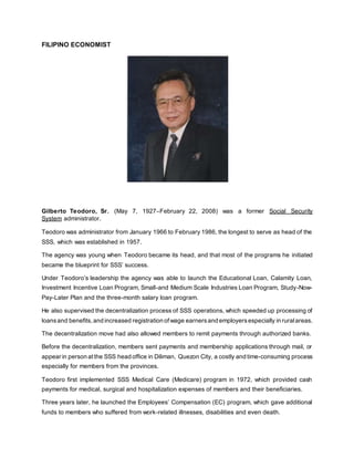 FILIPINO ECONOMIST
Gilberto Teodoro, Sr. (May 7, 1927–February 22, 2008) was a former Social Security
System administrator.
Teodoro was administrator from January 1966 to February 1986, the longest to serve as head of the
SSS, which was established in 1957.
The agency was young when Teodoro became its head, and that most of the programs he initiated
became the blueprint for SSS’ success.
Under Teodoro’s leadership the agency was able to launch the Educational Loan, Calamity Loan,
Investment Incentive Loan Program, Small-and Medium Scale Industries Loan Program, Study-Now-
Pay-Later Plan and the three-month salary loan program.
He also supervised the decentralization process of SSS operations, which speeded up processing of
loansand benefits, and increased registration ofwage earnersand employersespecially in ruralareas.
The decentralization move had also allowed members to remit payments through authorized banks.
Before the decentralization, members sent payments and membership applications through mail, or
appear in person at the SSS head office in Diliman, Quezon City, a costly and time-consuming process
especially for members from the provinces.
Teodoro first implemented SSS Medical Care (Medicare) program in 1972, which provided cash
payments for medical, surgical and hospitalization expenses of members and their beneficiaries.
Three years later, he launched the Employees’ Compensation (EC) program, which gave additional
funds to members who suffered from work-related illnesses, disabilities and even death.
 