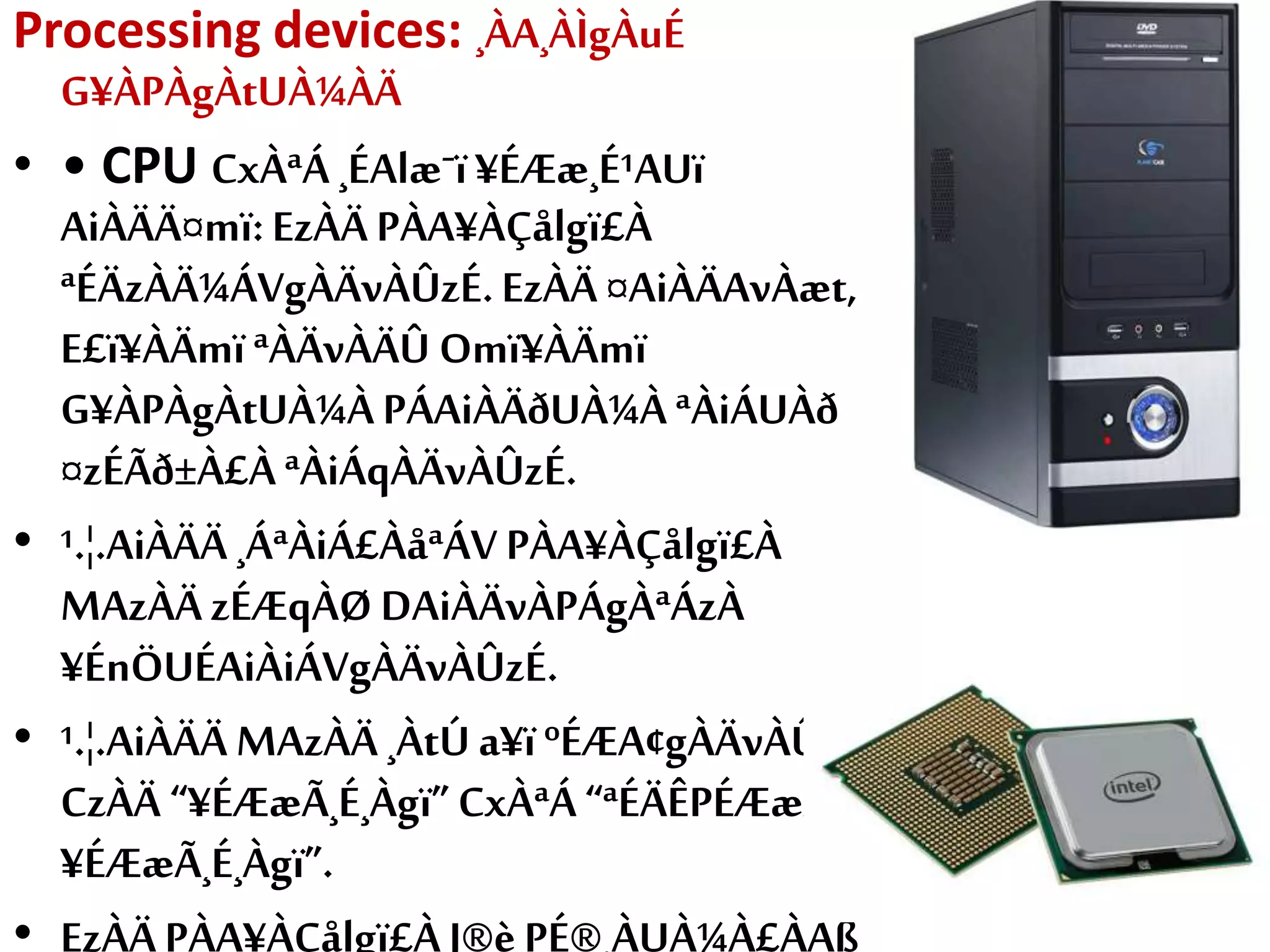 Processing devices: ¸ÀA¸ÀÌgÀuÉ
G¥ÀPÀgÀtUÀ¼ÀÄ
• • CPU CxÀªÁ ¸ÉAlæˉï¥ÉÆæ¸É¹AUï
AiÀÄÄ¤mï:EzÀÄ PÀA¥ÀÇålgï£À
ªÉÄzÀÄ¼ÁVgÀÄvÀÛzÉ.EzÀÄ ¤AiÀÄAvÀæt,
E£ï¥ÀÄmïªÀÄvÀÄÛ Omï¥ÀÄmï
G¥ÀPÀgÀtUÀ¼À PÁAiÀÄðUÀ¼À ªÀiÁUÀð
¤zÉÃð±À£À ªÀiÁqÀÄvÀÛzÉ.
• ¹.¦.AiÀÄÄ ¸ÁªÀiÁ£ÀåªÁV PÀA¥ÀÇålgï£À
MAzÀÄ zÉÆqÀØ DAiÀÄvÀPÁgÀªÁzÀ
¥ÉnÖUÉAiÀiÁVgÀÄvÀÛzÉ.
• ¹.¦.AiÀÄÄ MAzÀÄ ¸ÀtÚ a¥ïºÉÆA¢gÀÄvÀÛzÉ.
CzÀÄ “¥ÉÆæÃ¸É¸Àgï”CxÀªÁ“ªÉÄÊPÉÆæÃ
¥ÉÆæÃ¸É¸Àgï”.
• EzÀÄ PÀA¥ÀÇålgï£À J®è PÉ®¸ÀUÀ¼À£ÀÄß
 