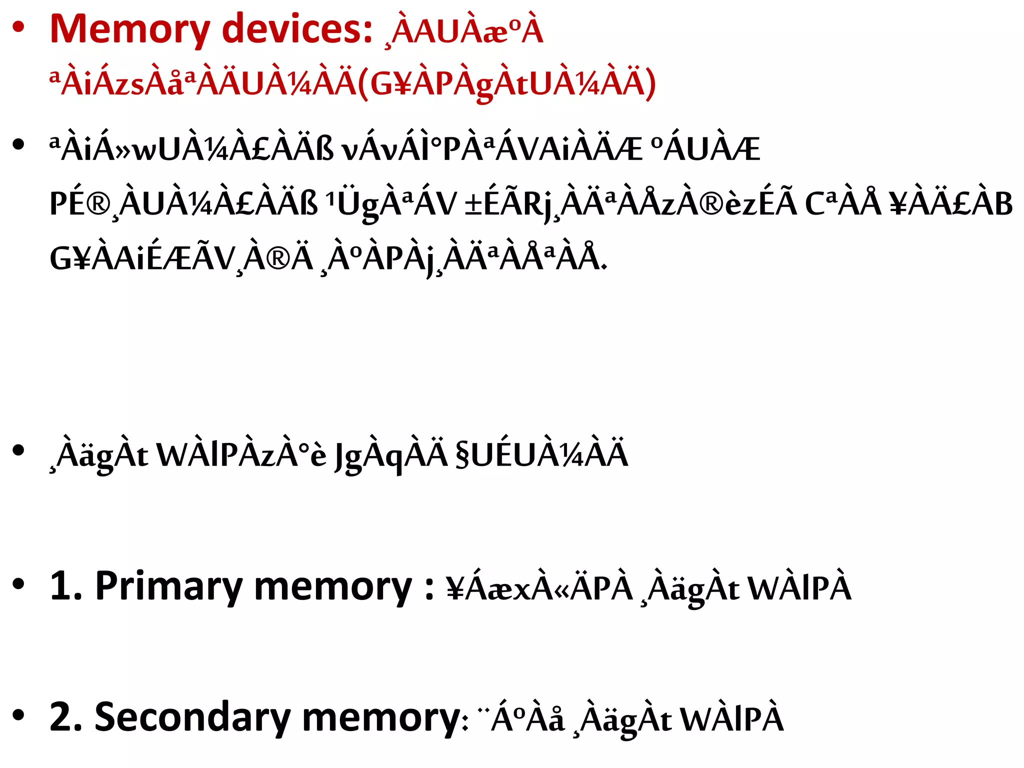 • Memory devices: ¸ÀAUÀæºÀ
ªÀiÁzsÀåªÀÄUÀ¼ÀÄ(G¥ÀPÀgÀtUÀ¼ÀÄ)
• ªÀiÁ»wUÀ¼À£ÀÄß vÁvÁÌ°PÀªÁVAiÀÄÆ ºÁUÀÆ
PÉ®¸ÀUÀ¼À£ÀÄß¹ÜgÀªÁV±ÉÃRj¸ÀÄªÀÅzÀ®èzÉÃCªÀÅ ¥ÀÄ£ÀB
G¥ÀAiÉÆÃV¸À®Ä¸ÀºÀPÀj¸ÀÄªÀÅªÀÅ.
• ¸ÀägÀt WÀlPÀzÀ°è JgÀqÀÄ §UÉUÀ¼ÀÄ
• 1. Primary memory : ¥ÁæxÀ«ÄPÀ¸ÀägÀt WÀlPÀ
• 2. Secondary memory:¨ÁºÀå ¸ÀägÀt WÀlPÀ
 