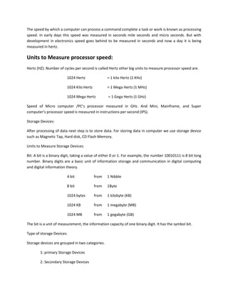 The speed by which a computer can process a command complete a task or work is known as processing
speed. In early days this speed was measured in seconds mile seconds and micro seconds. But with
development in electronics speed goes behind to be measured in seconds and now a day it is being
measured in hertz.
Units to Measure processor speed:
Hertz (HZ). Number of cycles per second is called Hertz other big units to measure processor speed are.
1024 Hertz = 1 kilo Hertz (1 KHz)
1024 Kilo Hertz = 1 Mega Hertz (1 MHz)
1024 Mega Hertz = 1 Gega Hertz (1 GHz)
Speed of Micro computer /PC’s processor measured in GHz. And Mini, Mainframe, and Super
computer’s processor speed is measured in instructions per second (IPS).
Storage Devices:
After processing of data next step is to store data. For storing data in computer we use storage device
such as Magnetic Tap, Hard disk, CD Flash Memory.
Units to Measure Storage Devices:
Bit: A bit is a binary digit, taking a value of either 0 or 1. For example, the number 10010111 is 8 bit long
number. Binary digits are a basic unit of information storage and communication in digital computing
and digital information theory.
4 bit from 1 Nibble
8 bit from 1Byte
1024 bytes from 1 kilobyte (KB)
1024 KB from 1 megabyte (MB)
1024 MB from 1 gegabyte (GB)
The bit is a unit of measurement, the information capacity of one binary digit. It has the symbol bit.
Type of storage Devices:
Storage devices are grouped in two categories.
1: primary Storage Devices
2: Secondary Storage Devices
 