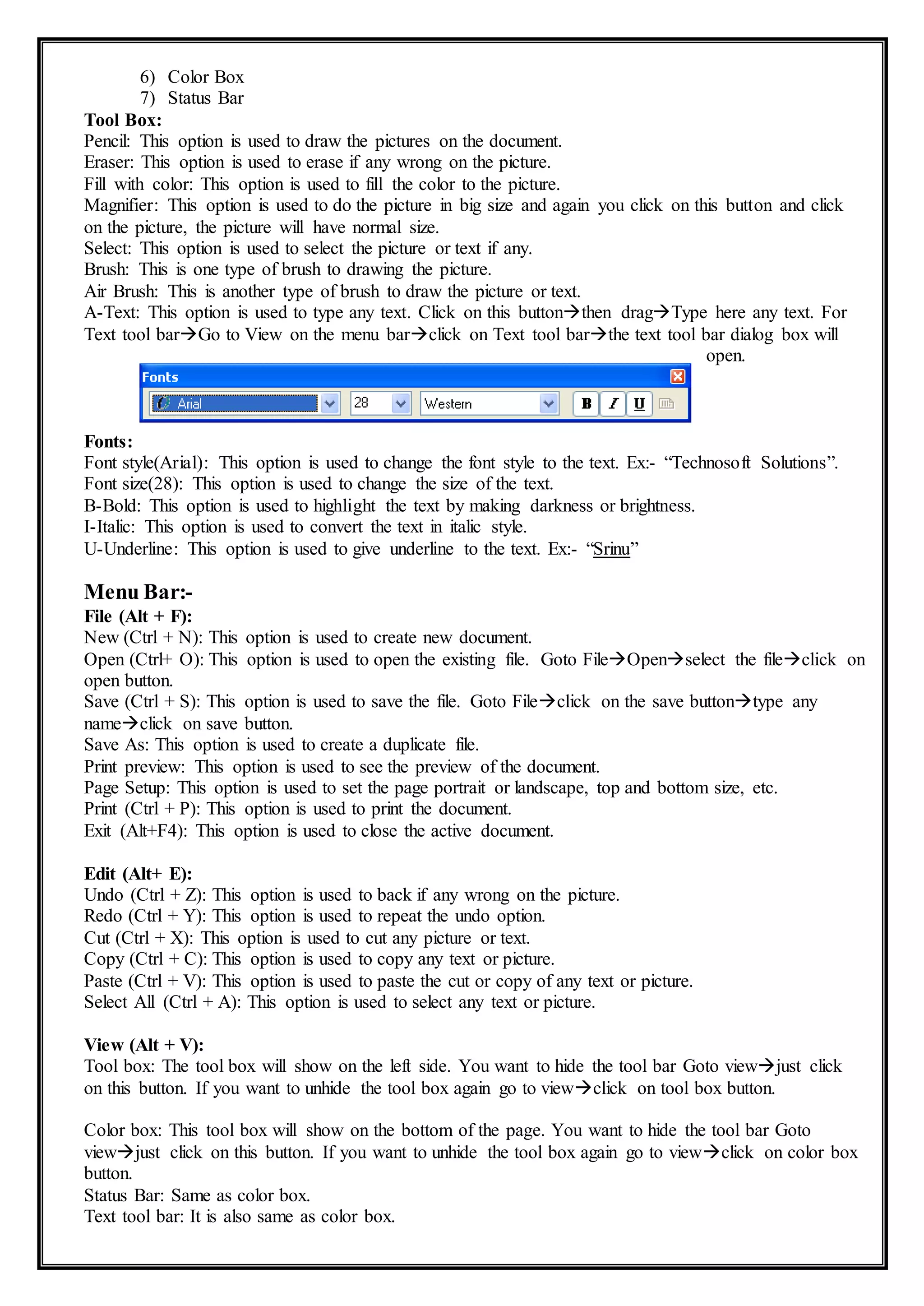 6) Color Box
7) Status Bar
Tool Box:
Pencil: This option is used to draw the pictures on the document.
Eraser: This option is used to erase if any wrong on the picture.
Fill with color: This option is used to fill the color to the picture.
Magnifier: This option is used to do the picture in big size and again you click on this button and click
on the picture, the picture will have normal size.
Select: This option is used to select the picture or text if any.
Brush: This is one type of brush to drawing the picture.
Air Brush: This is another type of brush to draw the picture or text.
A-Text: This option is used to type any text. Click on this buttonthen dragType here any text. For
Text tool barGo to View on the menu barclick on Text tool barthe text tool bar dialog box will
open.
Fonts:
Font style(Arial): This option is used to change the font style to the text. Ex:- “Technosoft Solutions”.
Font size(28): This option is used to change the size of the text.
B-Bold: This option is used to highlight the text by making darkness or brightness.
I-Italic: This option is used to convert the text in italic style.
U-Underline: This option is used to give underline to the text. Ex:- “Srinu”
Menu Bar:-
File (Alt + F):
New (Ctrl + N): This option is used to create new document.
Open (Ctrl+ O): This option is used to open the existing file. Goto FileOpenselect the fileclick on
open button.
Save (Ctrl + S): This option is used to save the file. Goto Fileclick on the save buttontype any
nameclick on save button.
Save As: This option is used to create a duplicate file.
Print preview: This option is used to see the preview of the document.
Page Setup: This option is used to set the page portrait or landscape, top and bottom size, etc.
Print (Ctrl + P): This option is used to print the document.
Exit (Alt+F4): This option is used to close the active document.
Edit (Alt+ E):
Undo (Ctrl + Z): This option is used to back if any wrong on the picture.
Redo (Ctrl + Y): This option is used to repeat the undo option.
Cut (Ctrl + X): This option is used to cut any picture or text.
Copy (Ctrl + C): This option is used to copy any text or picture.
Paste (Ctrl + V): This option is used to paste the cut or copy of any text or picture.
Select All (Ctrl + A): This option is used to select any text or picture.
View (Alt + V):
Tool box: The tool box will show on the left side. You want to hide the tool bar Goto viewjust click
on this button. If you want to unhide the tool box again go to viewclick on tool box button.
Color box: This tool box will show on the bottom of the page. You want to hide the tool bar Goto
viewjust click on this button. If you want to unhide the tool box again go to viewclick on color box
button.
Status Bar: Same as color box.
Text tool bar: It is also same as color box.
 