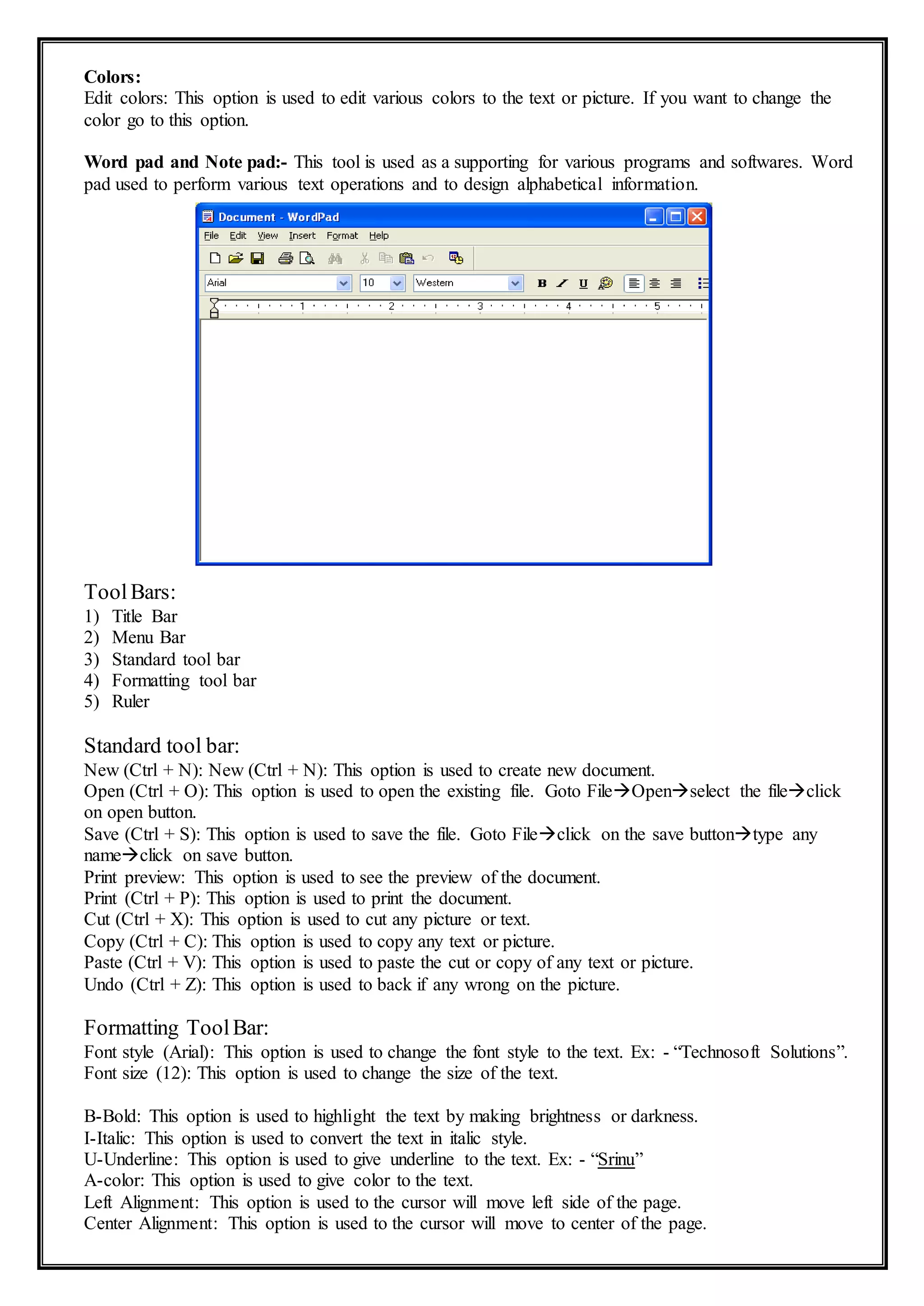 Colors:
Edit colors: This option is used to edit various colors to the text or picture. If you want to change the
color go to this option.
Word pad and Note pad:- This tool is used as a supporting for various programs and softwares. Word
pad used to perform various text operations and to design alphabetical information.
ToolBars:
1) Title Bar
2) Menu Bar
3) Standard tool bar
4) Formatting tool bar
5) Ruler
Standard tool bar:
New (Ctrl + N): New (Ctrl + N): This option is used to create new document.
Open (Ctrl + O): This option is used to open the existing file. Goto FileOpenselect the fileclick
on open button.
Save (Ctrl + S): This option is used to save the file. Goto Fileclick on the save buttontype any
nameclick on save button.
Print preview: This option is used to see the preview of the document.
Print (Ctrl + P): This option is used to print the document.
Cut (Ctrl + X): This option is used to cut any picture or text.
Copy (Ctrl + C): This option is used to copy any text or picture.
Paste (Ctrl + V): This option is used to paste the cut or copy of any text or picture.
Undo (Ctrl + Z): This option is used to back if any wrong on the picture.
Formatting ToolBar:
Font style (Arial): This option is used to change the font style to the text. Ex: - “Technosoft Solutions”.
Font size (12): This option is used to change the size of the text.
B-Bold: This option is used to highlight the text by making brightness or darkness.
I-Italic: This option is used to convert the text in italic style.
U-Underline: This option is used to give underline to the text. Ex: - “Srinu”
A-color: This option is used to give color to the text.
Left Alignment: This option is used to the cursor will move left side of the page.
Center Alignment: This option is used to the cursor will move to center of the page.
 