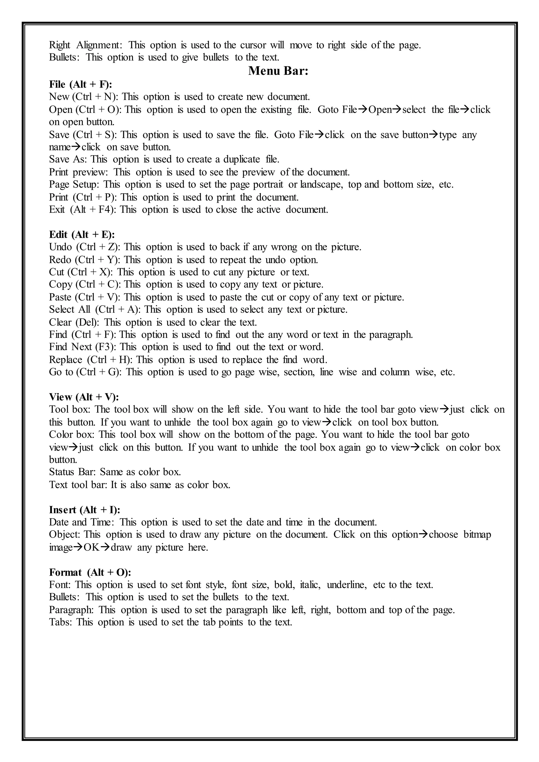 Right Alignment: This option is used to the cursor will move to right side of the page.
Bullets: This option is used to give bullets to the text.
Menu Bar:
File (Alt + F):
New (Ctrl + N): This option is used to create new document.
Open (Ctrl + O): This option is used to open the existing file. Goto FileOpenselect the fileclick
on open button.
Save (Ctrl + S): This option is used to save the file. Goto Fileclick on the save buttontype any
nameclick on save button.
Save As: This option is used to create a duplicate file.
Print preview: This option is used to see the preview of the document.
Page Setup: This option is used to set the page portrait or landscape, top and bottom size, etc.
Print (Ctrl + P): This option is used to print the document.
Exit (Alt + F4): This option is used to close the active document.
Edit (Alt + E):
Undo (Ctrl + Z): This option is used to back if any wrong on the picture.
Redo (Ctrl + Y): This option is used to repeat the undo option.
Cut (Ctrl + X): This option is used to cut any picture or text.
Copy (Ctrl + C): This option is used to copy any text or picture.
Paste (Ctrl + V): This option is used to paste the cut or copy of any text or picture.
Select All (Ctrl + A): This option is used to select any text or picture.
Clear (Del): This option is used to clear the text.
Find (Ctrl + F): This option is used to find out the any word or text in the paragraph.
Find Next (F3): This option is used to find out the text or word.
Replace (Ctrl + H): This option is used to replace the find word.
Go to (Ctrl + G): This option is used to go page wise, section, line wise and column wise, etc.
View (Alt + V):
Tool box: The tool box will show on the left side. You want to hide the tool bar goto viewjust click on
this button. If you want to unhide the tool box again go to viewclick on tool box button.
Color box: This tool box will show on the bottom of the page. You want to hide the tool bar goto
viewjust click on this button. If you want to unhide the tool box again go to viewclick on color box
button.
Status Bar: Same as color box.
Text tool bar: It is also same as color box.
Insert (Alt + I):
Date and Time: This option is used to set the date and time in the document.
Object: This option is used to draw any picture on the document. Click on this optionchoose bitmap
imageOKdraw any picture here.
Format (Alt + O):
Font: This option is used to set font style, font size, bold, italic, underline, etc to the text.
Bullets: This option is used to set the bullets to the text.
Paragraph: This option is used to set the paragraph like left, right, bottom and top of the page.
Tabs: This option is used to set the tab points to the text.
 