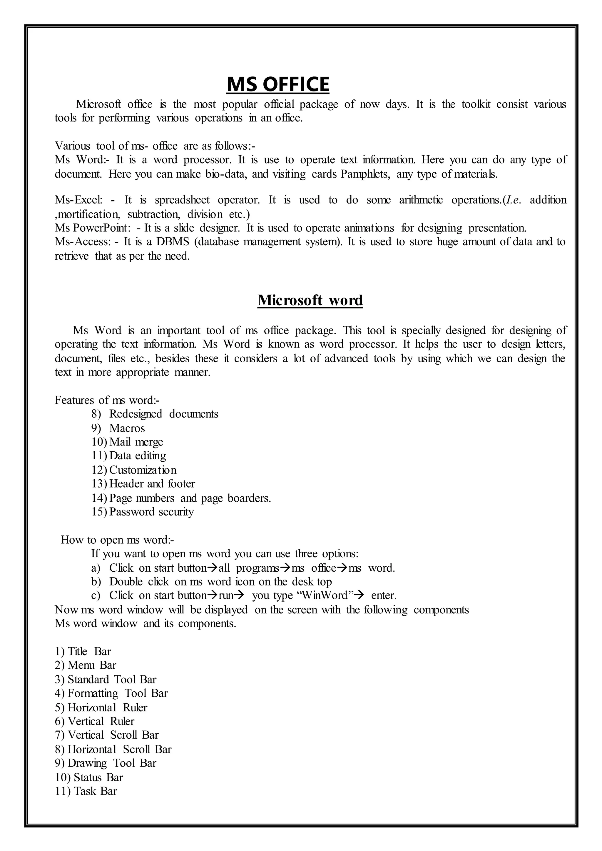 MS OFFICE
Microsoft office is the most popular official package of now days. It is the toolkit consist various
tools for performing various operations in an office.
Various tool of ms- office are as follows:-
Ms Word:- It is a word processor. It is use to operate text information. Here you can do any type of
document. Here you can make bio-data, and visiting cards Pamphlets, any type of materials.
Ms-Excel: - It is spreadsheet operator. It is used to do some arithmetic operations.(I.e. addition
,mortification, subtraction, division etc.)
Ms PowerPoint: - It is a slide designer. It is used to operate animations for designing presentation.
Ms-Access: - It is a DBMS (database management system). It is used to store huge amount of data and to
retrieve that as per the need.
Microsoft word
Ms Word is an important tool of ms office package. This tool is specially designed for designing of
operating the text information. Ms Word is known as word processor. It helps the user to design letters,
document, files etc., besides these it considers a lot of advanced tools by using which we can design the
text in more appropriate manner.
Features of ms word:-
8) Redesigned documents
9) Macros
10) Mail merge
11) Data editing
12) Customization
13) Header and footer
14) Page numbers and page boarders.
15) Password security
How to open ms word:-
If you want to open ms word you can use three options:
a) Click on start buttonall programsms officems word.
b) Double click on ms word icon on the desk top
c) Click on start buttonrun you type “WinWord” enter.
Now ms word window will be displayed on the screen with the following components
Ms word window and its components.
1) Title Bar
2) Menu Bar
3) Standard Tool Bar
4) Formatting Tool Bar
5) Horizontal Ruler
6) Vertical Ruler
7) Vertical Scroll Bar
8) Horizontal Scroll Bar
9) Drawing Tool Bar
10) Status Bar
11) Task Bar
 