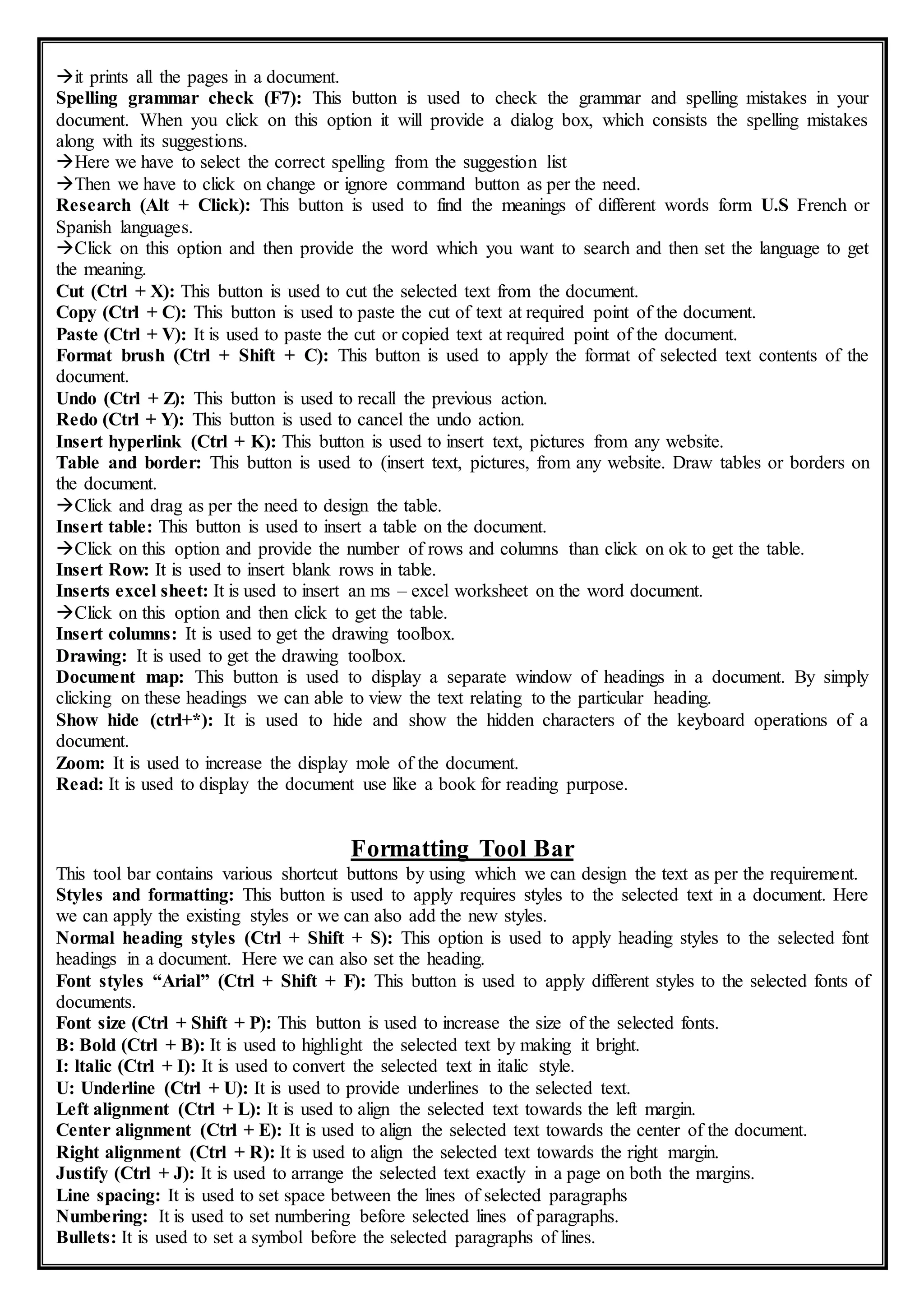 it prints all the pages in a document.
Spelling grammar check (F7): This button is used to check the grammar and spelling mistakes in your
document. When you click on this option it will provide a dialog box, which consists the spelling mistakes
along with its suggestions.
Here we have to select the correct spelling from the suggestion list
Then we have to click on change or ignore command button as per the need.
Research (Alt + Click): This button is used to find the meanings of different words form U.S French or
Spanish languages.
Click on this option and then provide the word which you want to search and then set the language to get
the meaning.
Cut (Ctrl + X): This button is used to cut the selected text from the document.
Copy (Ctrl + C): This button is used to paste the cut of text at required point of the document.
Paste (Ctrl + V): It is used to paste the cut or copied text at required point of the document.
Format brush (Ctrl + Shift + C): This button is used to apply the format of selected text contents of the
document.
Undo (Ctrl + Z): This button is used to recall the previous action.
Redo (Ctrl + Y): This button is used to cancel the undo action.
Insert hyperlink (Ctrl + K): This button is used to insert text, pictures from any website.
Table and border: This button is used to (insert text, pictures, from any website. Draw tables or borders on
the document.
Click and drag as per the need to design the table.
Insert table: This button is used to insert a table on the document.
Click on this option and provide the number of rows and columns than click on ok to get the table.
Insert Row: It is used to insert blank rows in table.
Inserts excel sheet: It is used to insert an ms – excel worksheet on the word document.
Click on this option and then click to get the table.
Insert columns: It is used to get the drawing toolbox.
Drawing: It is used to get the drawing toolbox.
Document map: This button is used to display a separate window of headings in a document. By simply
clicking on these headings we can able to view the text relating to the particular heading.
Show hide (ctrl+*): It is used to hide and show the hidden characters of the keyboard operations of a
document.
Zoom: It is used to increase the display mole of the document.
Read: It is used to display the document use like a book for reading purpose.
Formatting Tool Bar
This tool bar contains various shortcut buttons by using which we can design the text as per the requirement.
Styles and formatting: This button is used to apply requires styles to the selected text in a document. Here
we can apply the existing styles or we can also add the new styles.
Normal heading styles (Ctrl + Shift + S): This option is used to apply heading styles to the selected font
headings in a document. Here we can also set the heading.
Font styles “Arial” (Ctrl + Shift + F): This button is used to apply different styles to the selected fonts of
documents.
Font size (Ctrl + Shift + P): This button is used to increase the size of the selected fonts.
B: Bold (Ctrl + B): It is used to highlight the selected text by making it bright.
I: ltalic (Ctrl + I): It is used to convert the selected text in italic style.
U: Underline (Ctrl + U): It is used to provide underlines to the selected text.
Left alignment (Ctrl + L): It is used to align the selected text towards the left margin.
Center alignment (Ctrl + E): It is used to align the selected text towards the center of the document.
Right alignment (Ctrl + R): It is used to align the selected text towards the right margin.
Justify (Ctrl + J): It is used to arrange the selected text exactly in a page on both the margins.
Line spacing: It is used to set space between the lines of selected paragraphs
Numbering: It is used to set numbering before selected lines of paragraphs.
Bullets: It is used to set a symbol before the selected paragraphs of lines.
 
