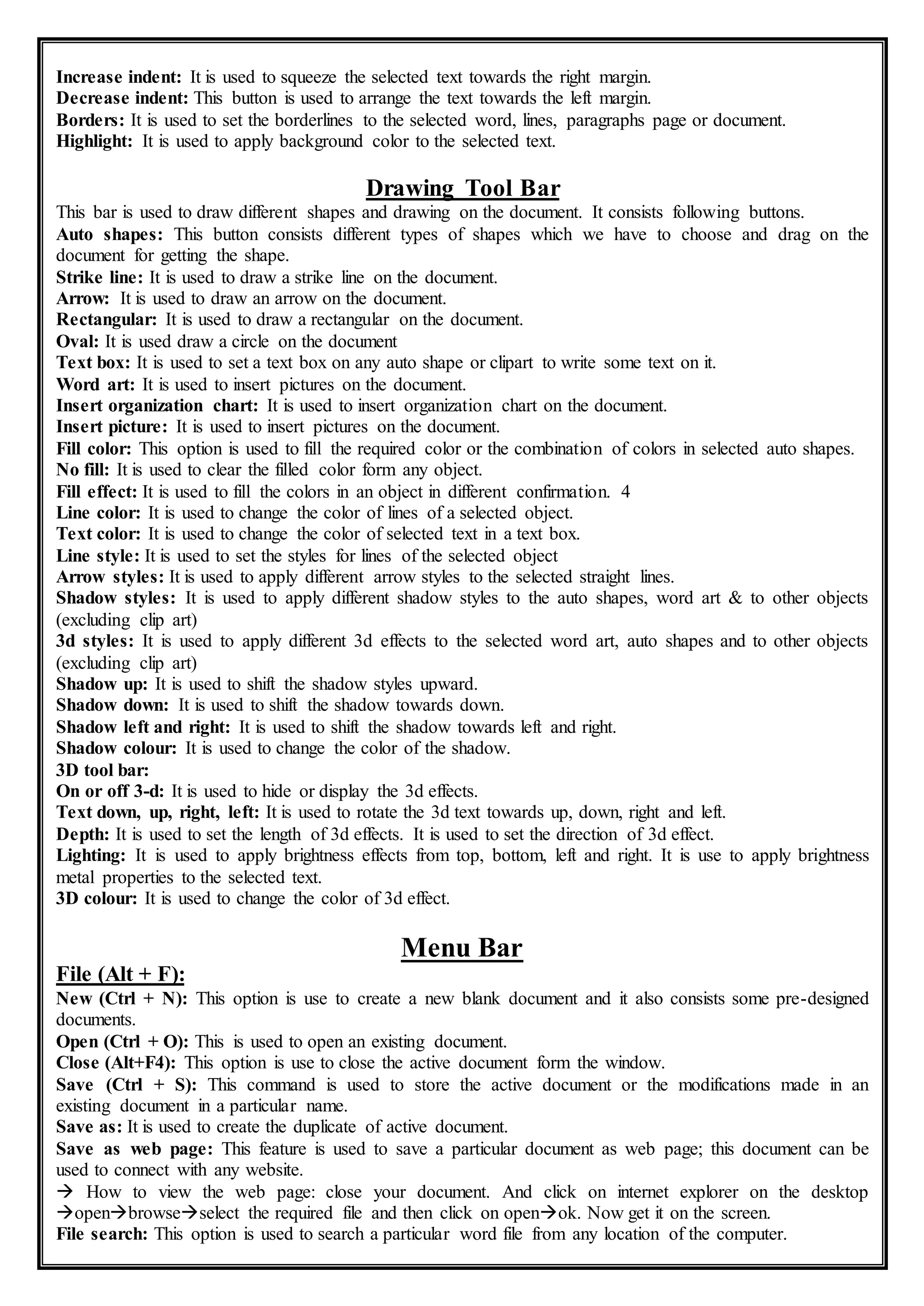 Increase indent: It is used to squeeze the selected text towards the right margin.
Decrease indent: This button is used to arrange the text towards the left margin.
Borders: It is used to set the borderlines to the selected word, lines, paragraphs page or document.
Highlight: It is used to apply background color to the selected text.
Drawing Tool Bar
This bar is used to draw different shapes and drawing on the document. It consists following buttons.
Auto shapes: This button consists different types of shapes which we have to choose and drag on the
document for getting the shape.
Strike line: It is used to draw a strike line on the document.
Arrow: It is used to draw an arrow on the document.
Rectangular: It is used to draw a rectangular on the document.
Oval: It is used draw a circle on the document
Text box: It is used to set a text box on any auto shape or clipart to write some text on it.
Word art: It is used to insert pictures on the document.
Insert organization chart: It is used to insert organization chart on the document.
Insert picture: It is used to insert pictures on the document.
Fill color: This option is used to fill the required color or the combination of colors in selected auto shapes.
No fill: It is used to clear the filled color form any object.
Fill effect: It is used to fill the colors in an object in different confirmation. 4
Line color: It is used to change the color of lines of a selected object.
Text color: It is used to change the color of selected text in a text box.
Line style: It is used to set the styles for lines of the selected object
Arrow styles: It is used to apply different arrow styles to the selected straight lines.
Shadow styles: It is used to apply different shadow styles to the auto shapes, word art & to other objects
(excluding clip art)
3d styles: It is used to apply different 3d effects to the selected word art, auto shapes and to other objects
(excluding clip art)
Shadow up: It is used to shift the shadow styles upward.
Shadow down: It is used to shift the shadow towards down.
Shadow left and right: It is used to shift the shadow towards left and right.
Shadow colour: It is used to change the color of the shadow.
3D tool bar:
On or off 3-d: It is used to hide or display the 3d effects.
Text down, up, right, left: It is used to rotate the 3d text towards up, down, right and left.
Depth: It is used to set the length of 3d effects. It is used to set the direction of 3d effect.
Lighting: It is used to apply brightness effects from top, bottom, left and right. It is use to apply brightness
metal properties to the selected text.
3D colour: It is used to change the color of 3d effect.
Menu Bar
File (Alt + F):
New (Ctrl + N): This option is use to create a new blank document and it also consists some pre-designed
documents.
Open (Ctrl + O): This is used to open an existing document.
Close (Alt+F4): This option is use to close the active document form the window.
Save (Ctrl + S): This command is used to store the active document or the modifications made in an
existing document in a particular name.
Save as: It is used to create the duplicate of active document.
Save as web page: This feature is used to save a particular document as web page; this document can be
used to connect with any website.
 How to view the web page: close your document. And click on internet explorer on the desktop
openbrowseselect the required file and then click on openok. Now get it on the screen.
File search: This option is used to search a particular word file from any location of the computer.
 