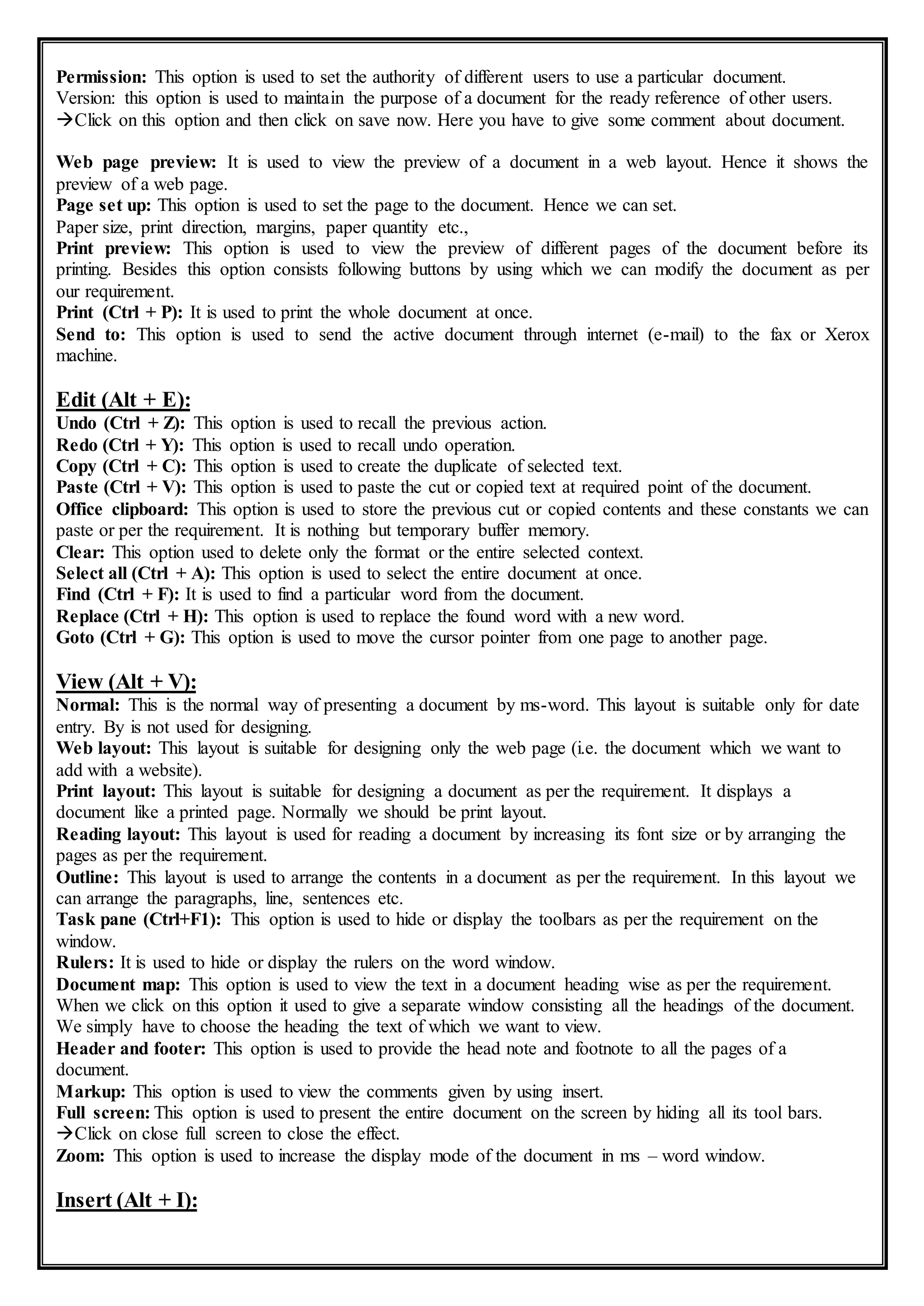 Permission: This option is used to set the authority of different users to use a particular document.
Version: this option is used to maintain the purpose of a document for the ready reference of other users.
Click on this option and then click on save now. Here you have to give some comment about document.
Web page preview: It is used to view the preview of a document in a web layout. Hence it shows the
preview of a web page.
Page set up: This option is used to set the page to the document. Hence we can set.
Paper size, print direction, margins, paper quantity etc.,
Print preview: This option is used to view the preview of different pages of the document before its
printing. Besides this option consists following buttons by using which we can modify the document as per
our requirement.
Print (Ctrl + P): It is used to print the whole document at once.
Send to: This option is used to send the active document through internet (e-mail) to the fax or Xerox
machine.
Edit (Alt + E):
Undo (Ctrl + Z): This option is used to recall the previous action.
Redo (Ctrl + Y): This option is used to recall undo operation.
Copy (Ctrl + C): This option is used to create the duplicate of selected text.
Paste (Ctrl + V): This option is used to paste the cut or copied text at required point of the document.
Office clipboard: This option is used to store the previous cut or copied contents and these constants we can
paste or per the requirement. It is nothing but temporary buffer memory.
Clear: This option used to delete only the format or the entire selected context.
Select all (Ctrl + A): This option is used to select the entire document at once.
Find (Ctrl + F): It is used to find a particular word from the document.
Replace (Ctrl + H): This option is used to replace the found word with a new word.
Goto (Ctrl + G): This option is used to move the cursor pointer from one page to another page.
View (Alt + V):
Normal: This is the normal way of presenting a document by ms-word. This layout is suitable only for date
entry. By is not used for designing.
Web layout: This layout is suitable for designing only the web page (i.e. the document which we want to
add with a website).
Print layout: This layout is suitable for designing a document as per the requirement. It displays a
document like a printed page. Normally we should be print layout.
Reading layout: This layout is used for reading a document by increasing its font size or by arranging the
pages as per the requirement.
Outline: This layout is used to arrange the contents in a document as per the requirement. In this layout we
can arrange the paragraphs, line, sentences etc.
Task pane (Ctrl+F1): This option is used to hide or display the toolbars as per the requirement on the
window.
Rulers: It is used to hide or display the rulers on the word window.
Document map: This option is used to view the text in a document heading wise as per the requirement.
When we click on this option it used to give a separate window consisting all the headings of the document.
We simply have to choose the heading the text of which we want to view.
Header and footer: This option is used to provide the head note and footnote to all the pages of a
document.
Markup: This option is used to view the comments given by using insert.
Full screen: This option is used to present the entire document on the screen by hiding all its tool bars.
Click on close full screen to close the effect.
Zoom: This option is used to increase the display mode of the document in ms – word window.
Insert (Alt + I):
 