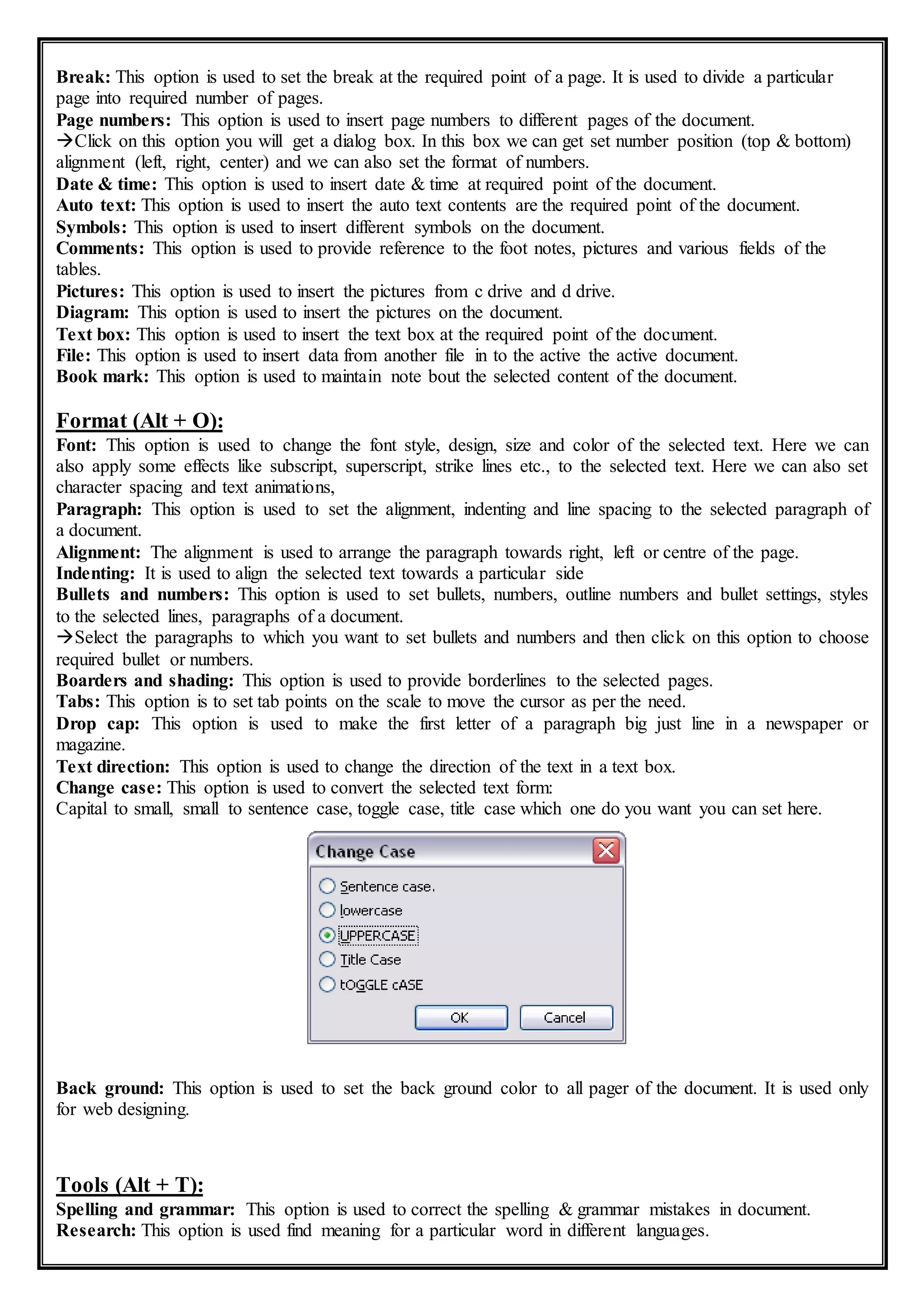 Break: This option is used to set the break at the required point of a page. It is used to divide a particular
page into required number of pages.
Page numbers: This option is used to insert page numbers to different pages of the document.
Click on this option you will get a dialog box. In this box we can get set number position (top & bottom)
alignment (left, right, center) and we can also set the format of numbers.
Date & time: This option is used to insert date & time at required point of the document.
Auto text: This option is used to insert the auto text contents are the required point of the document.
Symbols: This option is used to insert different symbols on the document.
Comments: This option is used to provide reference to the foot notes, pictures and various fields of the
tables.
Pictures: This option is used to insert the pictures from c drive and d drive.
Diagram: This option is used to insert the pictures on the document.
Text box: This option is used to insert the text box at the required point of the document.
File: This option is used to insert data from another file in to the active the active document.
Book mark: This option is used to maintain note bout the selected content of the document.
Format (Alt + O):
Font: This option is used to change the font style, design, size and color of the selected text. Here we can
also apply some effects like subscript, superscript, strike lines etc., to the selected text. Here we can also set
character spacing and text animations,
Paragraph: This option is used to set the alignment, indenting and line spacing to the selected paragraph of
a document.
Alignment: The alignment is used to arrange the paragraph towards right, left or centre of the page.
Indenting: It is used to align the selected text towards a particular side
Bullets and numbers: This option is used to set bullets, numbers, outline numbers and bullet settings, styles
to the selected lines, paragraphs of a document.
Select the paragraphs to which you want to set bullets and numbers and then click on this option to choose
required bullet or numbers.
Boarders and shading: This option is used to provide borderlines to the selected pages.
Tabs: This option is to set tab points on the scale to move the cursor as per the need.
Drop cap: This option is used to make the first letter of a paragraph big just line in a newspaper or
magazine.
Text direction: This option is used to change the direction of the text in a text box.
Change case: This option is used to convert the selected text form:
Capital to small, small to sentence case, toggle case, title case which one do you want you can set here.
Back ground: This option is used to set the back ground color to all pager of the document. It is used only
for web designing.
Tools (Alt + T):
Spelling and grammar: This option is used to correct the spelling & grammar mistakes in document.
Research: This option is used find meaning for a particular word in different languages.
 