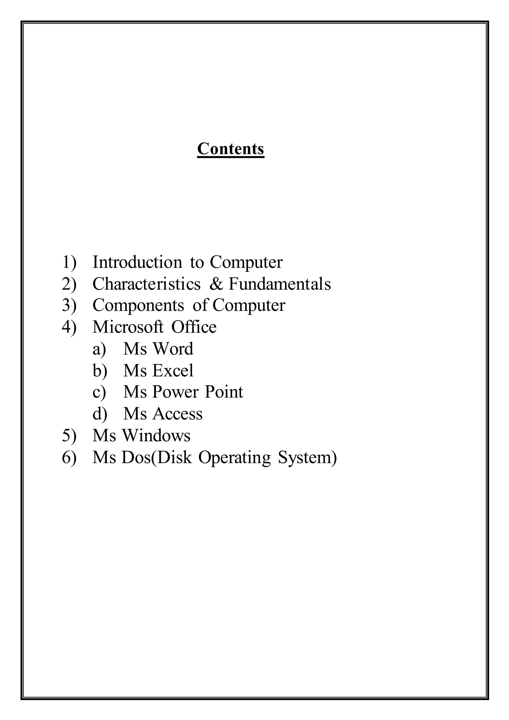 Contents
1) Introduction to Computer
2) Characteristics & Fundamentals
3) Components of Computer
4) Microsoft Office
a) Ms Word
b) Ms Excel
c) Ms Power Point
d) Ms Access
5) Ms Windows
6) Ms Dos(Disk Operating System)
 