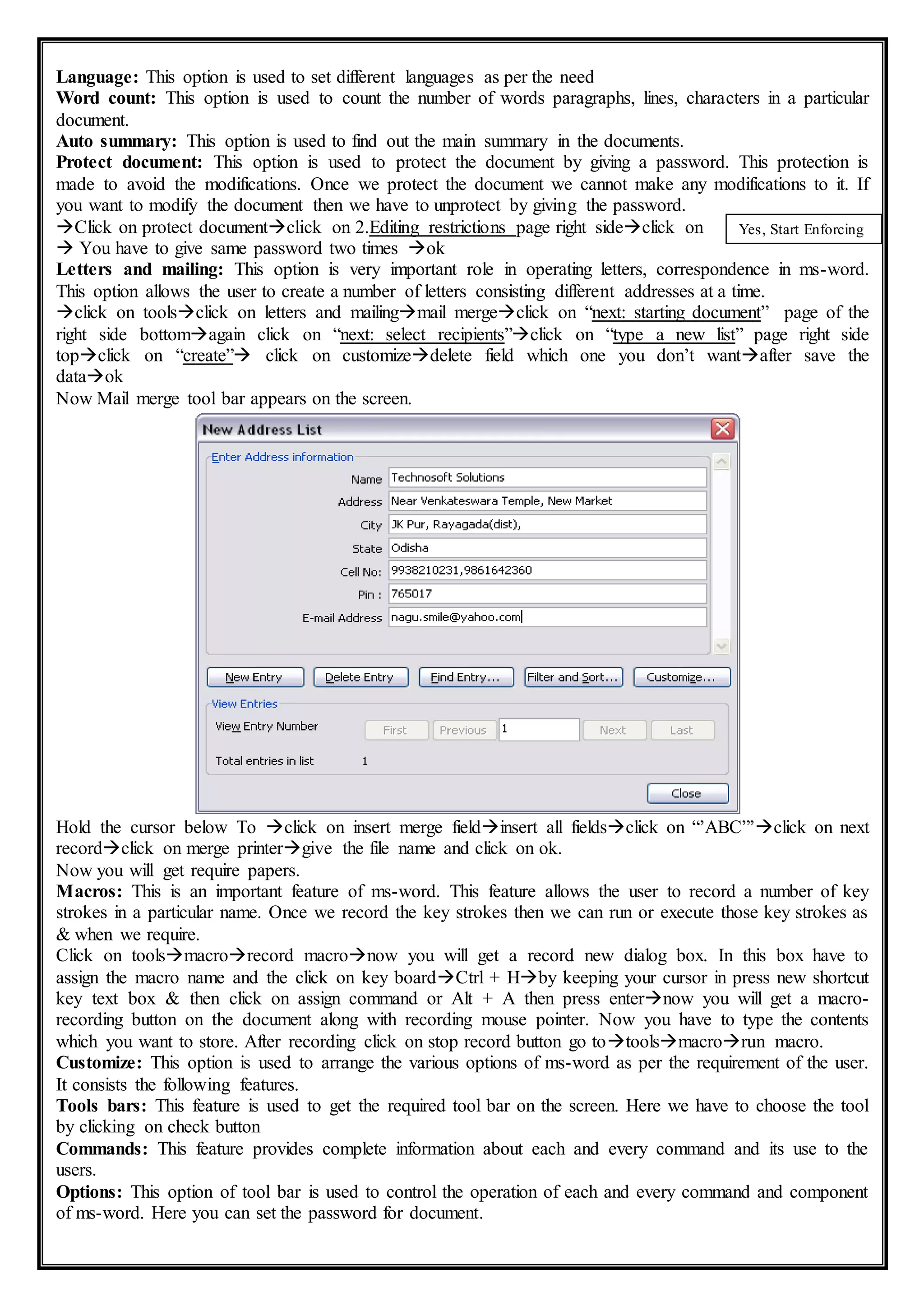 Language: This option is used to set different languages as per the need
Word count: This option is used to count the number of words paragraphs, lines, characters in a particular
document.
Auto summary: This option is used to find out the main summary in the documents.
Protect document: This option is used to protect the document by giving a password. This protection is
made to avoid the modifications. Once we protect the document we cannot make any modifications to it. If
you want to modify the document then we have to unprotect by giving the password.
Click on protect documentclick on 2.Editing restrictions page right sideclick on
 You have to give same password two times ok
Letters and mailing: This option is very important role in operating letters, correspondence in ms-word.
This option allows the user to create a number of letters consisting different addresses at a time.
click on toolsclick on letters and mailingmail mergeclick on “next: starting document” page of the
right side bottomagain click on “next: select recipients”click on “type a new list” page right side
topclick on “create” click on customizedelete field which one you don’t wantafter save the
dataok
Now Mail merge tool bar appears on the screen.
Hold the cursor below To click on insert merge fieldinsert all fieldsclick on “’ABC”’click on next
recordclick on merge printergive the file name and click on ok.
Now you will get require papers.
Macros: This is an important feature of ms-word. This feature allows the user to record a number of key
strokes in a particular name. Once we record the key strokes then we can run or execute those key strokes as
& when we require.
Click on toolsmacrorecord macronow you will get a record new dialog box. In this box have to
assign the macro name and the click on key boardCtrl + Hby keeping your cursor in press new shortcut
key text box & then click on assign command or Alt + A then press enternow you will get a macro-
recording button on the document along with recording mouse pointer. Now you have to type the contents
which you want to store. After recording click on stop record button go totoolsmacrorun macro.
Customize: This option is used to arrange the various options of ms-word as per the requirement of the user.
It consists the following features.
Tools bars: This feature is used to get the required tool bar on the screen. Here we have to choose the tool
by clicking on check button
Commands: This feature provides complete information about each and every command and its use to the
users.
Options: This option of tool bar is used to control the operation of each and every command and component
of ms-word. Here you can set the password for document.
Yes, Start Enforcing
Protection
 