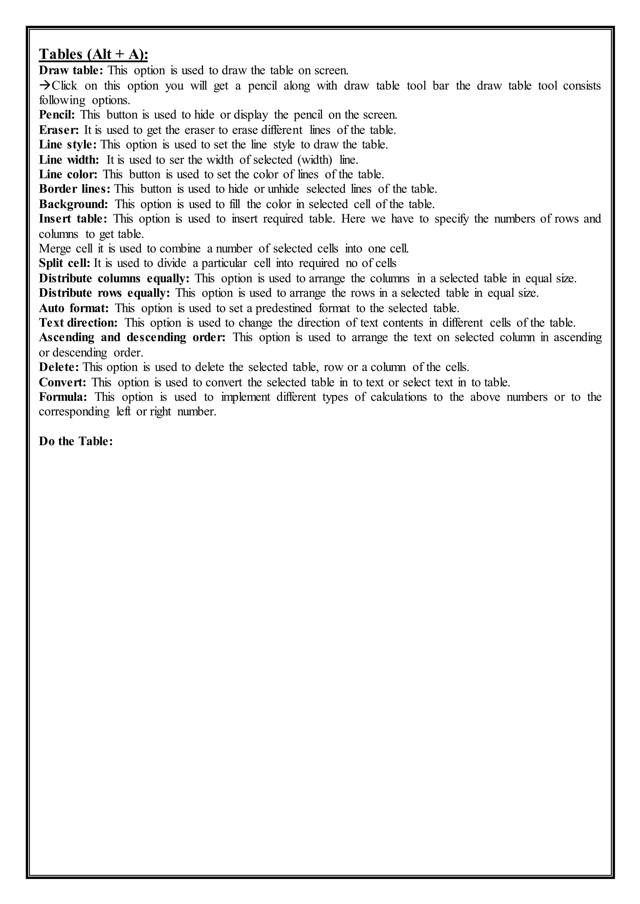 Tables (Alt + A):
Draw table: This option is used to draw the table on screen.
Click on this option you will get a pencil along with draw table tool bar the draw table tool consists
following options.
Pencil: This button is used to hide or display the pencil on the screen.
Eraser: It is used to get the eraser to erase different lines of the table.
Line style: This option is used to set the line style to draw the table.
Line width: It is used to ser the width of selected (width) line.
Line color: This button is used to set the color of lines of the table.
Border lines: This button is used to hide or unhide selected lines of the table.
Background: This option is used to fill the color in selected cell of the table.
Insert table: This option is used to insert required table. Here we have to specify the numbers of rows and
columns to get table.
Merge cell it is used to combine a number of selected cells into one cell.
Split cell: It is used to divide a particular cell into required no of cells
Distribute columns equally: This option is used to arrange the columns in a selected table in equal size.
Distribute rows equally: This option is used to arrange the rows in a selected table in equal size.
Auto format: This option is used to set a predestined format to the selected table.
Text direction: This option is used to change the direction of text contents in different cells of the table.
Ascending and descending order: This option is used to arrange the text on selected column in ascending
or descending order.
Delete: This option is used to delete the selected table, row or a column of the cells.
Convert: This option is used to convert the selected table in to text or select text in to table.
Formula: This option is used to implement different types of calculations to the above numbers or to the
corresponding left or right number.
Do the Table:
 