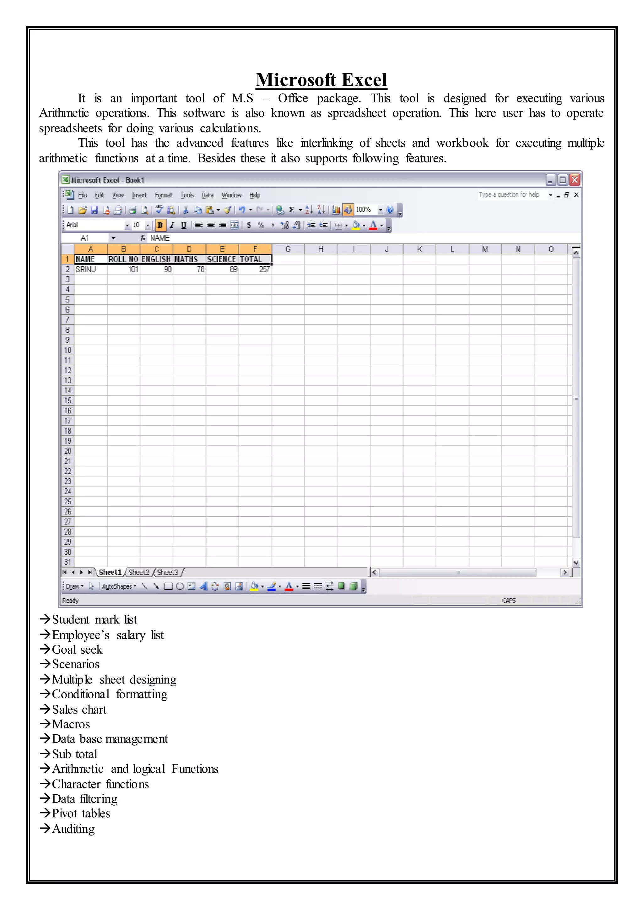 Microsoft Excel
It is an important tool of M.S – Office package. This tool is designed for executing various
Arithmetic operations. This software is also known as spreadsheet operation. This here user has to operate
spreadsheets for doing various calculations.
This tool has the advanced features like interlinking of sheets and workbook for executing multiple
arithmetic functions at a time. Besides these it also supports following features.
Student mark list
Employee’s salary list
Goal seek
Scenarios
Multiple sheet designing
Conditional formatting
Sales chart
Macros
Data base management
Sub total
Arithmetic and logical Functions
Character functions
Data filtering
Pivot tables
Auditing
 