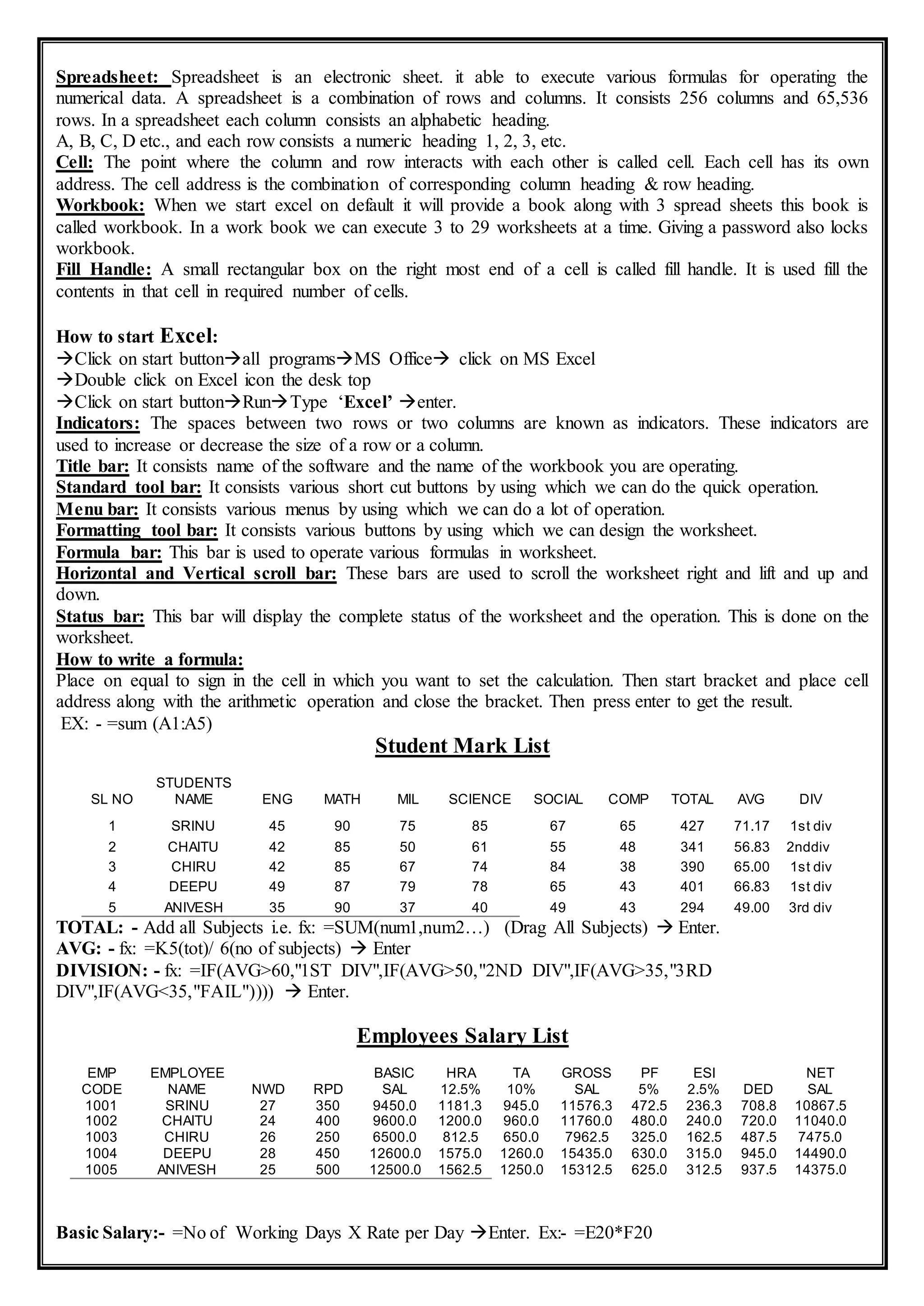 Spreadsheet: Spreadsheet is an electronic sheet. it able to execute various formulas for operating the
numerical data. A spreadsheet is a combination of rows and columns. It consists 256 columns and 65,536
rows. In a spreadsheet each column consists an alphabetic heading.
A, B, C, D etc., and each row consists a numeric heading 1, 2, 3, etc.
Cell: The point where the column and row interacts with each other is called cell. Each cell has its own
address. The cell address is the combination of corresponding column heading & row heading.
Workbook: When we start excel on default it will provide a book along with 3 spread sheets this book is
called workbook. In a work book we can execute 3 to 29 worksheets at a time. Giving a password also locks
workbook.
Fill Handle: A small rectangular box on the right most end of a cell is called fill handle. It is used fill the
contents in that cell in required number of cells.
How to start Excel:
Click on start buttonall programsMS Office click on MS Excel
Double click on Excel icon the desk top
Click on start buttonRunType ‘Excel’ enter.
Indicators: The spaces between two rows or two columns are known as indicators. These indicators are
used to increase or decrease the size of a row or a column.
Title bar: It consists name of the software and the name of the workbook you are operating.
Standard tool bar: It consists various short cut buttons by using which we can do the quick operation.
Menu bar: It consists various menus by using which we can do a lot of operation.
Formatting tool bar: It consists various buttons by using which we can design the worksheet.
Formula bar: This bar is used to operate various formulas in worksheet.
Horizontal and Vertical scroll bar: These bars are used to scroll the worksheet right and lift and up and
down.
Status bar: This bar will display the complete status of the worksheet and the operation. This is done on the
worksheet.
How to write a formula:
Place on equal to sign in the cell in which you want to set the calculation. Then start bracket and place cell
address along with the arithmetic operation and close the bracket. Then press enter to get the result.
EX: - =sum (A1:A5)
Student Mark List
TOTAL: - Add all Subjects i.e. fx: =SUM(num1,num2…) (Drag All Subjects)  Enter.
AVG: - fx: =K5(tot)/ 6(no of subjects)  Enter
DIVISION: - fx: =IF(AVG>60,"1ST DIV",IF(AVG>50,"2ND DIV",IF(AVG>35,"3RD
DIV",IF(AVG<35,"FAIL"))))  Enter.
Employees Salary List
Basic Salary:- =No of Working Days X Rate per Day Enter. Ex:- =E20*F20
SL NO
STUDENTS
NAME ENG MATH MIL SCIENCE SOCIAL COMP TOTAL AVG DIV
1 SRINU 45 90 75 85 67 65 427 71.17 1st div
2 CHAITU 42 85 50 61 55 48 341 56.83 2nddiv
3 CHIRU 42 85 67 74 84 38 390 65.00 1st div
4 DEEPU 49 87 79 78 65 43 401 66.83 1st div
5 ANIVESH 35 90 37 40 49 43 294 49.00 3rd div
EMP
CODE
EMPLOYEE
NAME NWD RPD
BASIC
SAL
HRA
12.5%
TA
10%
GROSS
SAL
PF
5%
ESI
2.5% DED
NET
SAL
1001 SRINU 27 350 9450.0 1181.3 945.0 11576.3 472.5 236.3 708.8 10867.5
1002 CHAITU 24 400 9600.0 1200.0 960.0 11760.0 480.0 240.0 720.0 11040.0
1003 CHIRU 26 250 6500.0 812.5 650.0 7962.5 325.0 162.5 487.5 7475.0
1004 DEEPU 28 450 12600.0 1575.0 1260.0 15435.0 630.0 315.0 945.0 14490.0
1005 ANIVESH 25 500 12500.0 1562.5 1250.0 15312.5 625.0 312.5 937.5 14375.0
 