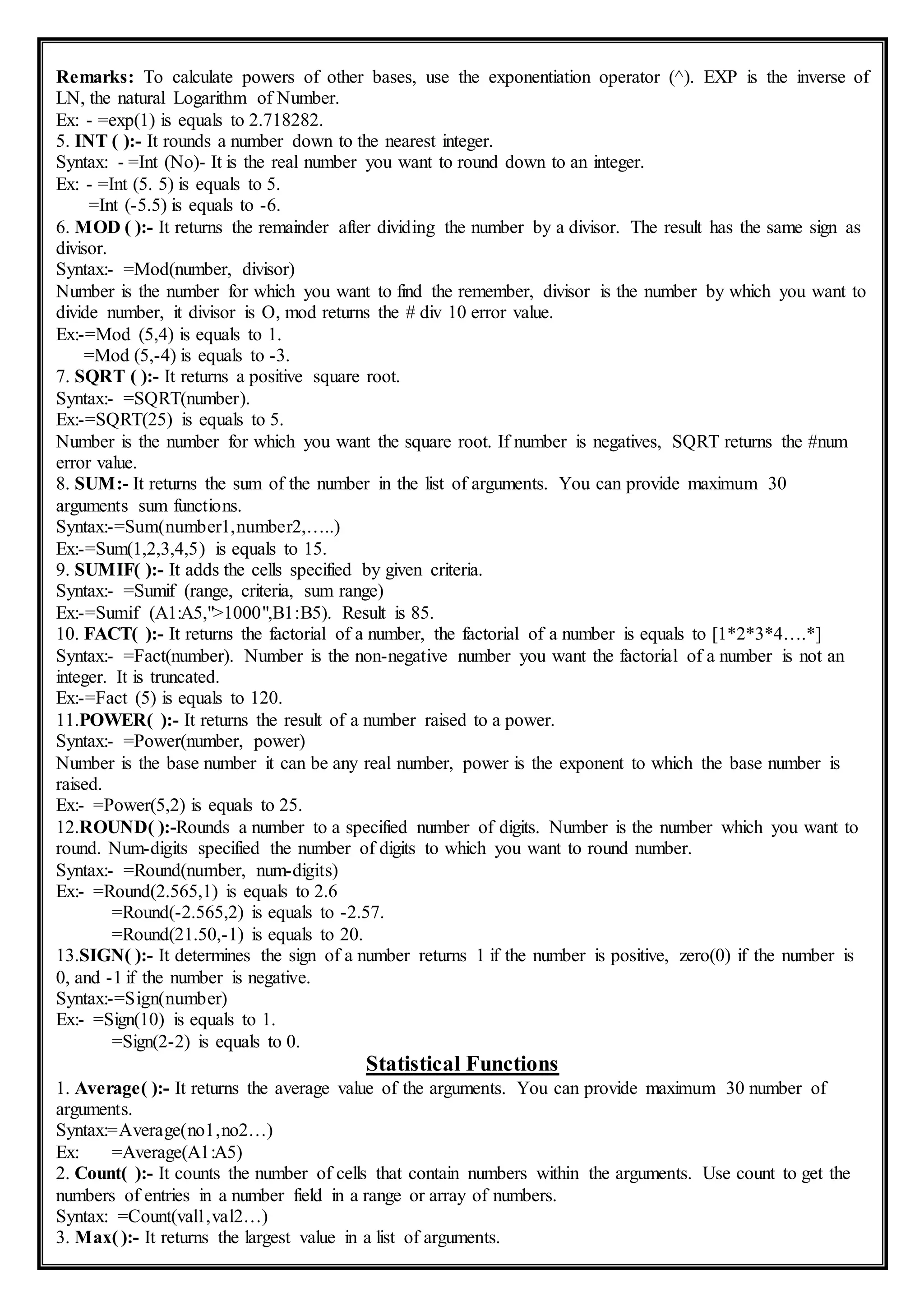 Remarks: To calculate powers of other bases, use the exponentiation operator (^). EXP is the inverse of
LN, the natural Logarithm of Number.
Ex: - =exp(1) is equals to 2.718282.
5. INT ( ):- It rounds a number down to the nearest integer.
Syntax: - =Int (No)- It is the real number you want to round down to an integer.
Ex: - =Int (5. 5) is equals to 5.
=Int (-5.5) is equals to -6.
6. MOD ( ):- It returns the remainder after dividing the number by a divisor. The result has the same sign as
divisor.
Syntax:- =Mod(number, divisor)
Number is the number for which you want to find the remember, divisor is the number by which you want to
divide number, it divisor is O, mod returns the # div 10 error value.
Ex:-=Mod (5,4) is equals to 1.
=Mod (5,-4) is equals to -3.
7. SQRT ( ):- It returns a positive square root.
Syntax:- =SQRT(number).
Ex:-=SQRT(25) is equals to 5.
Number is the number for which you want the square root. If number is negatives, SQRT returns the #num
error value.
8. SUM:- It returns the sum of the number in the list of arguments. You can provide maximum 30
arguments sum functions.
Syntax:-=Sum(number1,number2,…..)
Ex:-=Sum(1,2,3,4,5) is equals to 15.
9. SUMIF( ):- It adds the cells specified by given criteria.
Syntax:- =Sumif (range, criteria, sum range)
Ex:-=Sumif (A1:A5,">1000",B1:B5). Result is 85.
10. FACT( ):- It returns the factorial of a number, the factorial of a number is equals to [1*2*3*4….*]
Syntax:- =Fact(number). Number is the non-negative number you want the factorial of a number is not an
integer. It is truncated.
Ex:-=Fact (5) is equals to 120.
11.POWER( ):- It returns the result of a number raised to a power.
Syntax:- =Power(number, power)
Number is the base number it can be any real number, power is the exponent to which the base number is
raised.
Ex:- =Power(5,2) is equals to 25.
12.ROUND( ):-Rounds a number to a specified number of digits. Number is the number which you want to
round. Num-digits specified the number of digits to which you want to round number.
Syntax:- =Round(number, num-digits)
Ex:- =Round(2.565,1) is equals to 2.6
=Round(-2.565,2) is equals to -2.57.
=Round(21.50,-1) is equals to 20.
13.SIGN( ):- It determines the sign of a number returns 1 if the number is positive, zero(0) if the number is
0, and -1 if the number is negative.
Syntax:-=Sign(number)
Ex:- =Sign(10) is equals to 1.
=Sign(2-2) is equals to 0.
Statistical Functions
1. Average( ):- It returns the average value of the arguments. You can provide maximum 30 number of
arguments.
Syntax:=Average(no1,no2…)
Ex: =Average(A1:A5)
2. Count( ):- It counts the number of cells that contain numbers within the arguments. Use count to get the
numbers of entries in a number field in a range or array of numbers.
Syntax: =Count(val1,val2…)
3. Max( ):- It returns the largest value in a list of arguments.
 