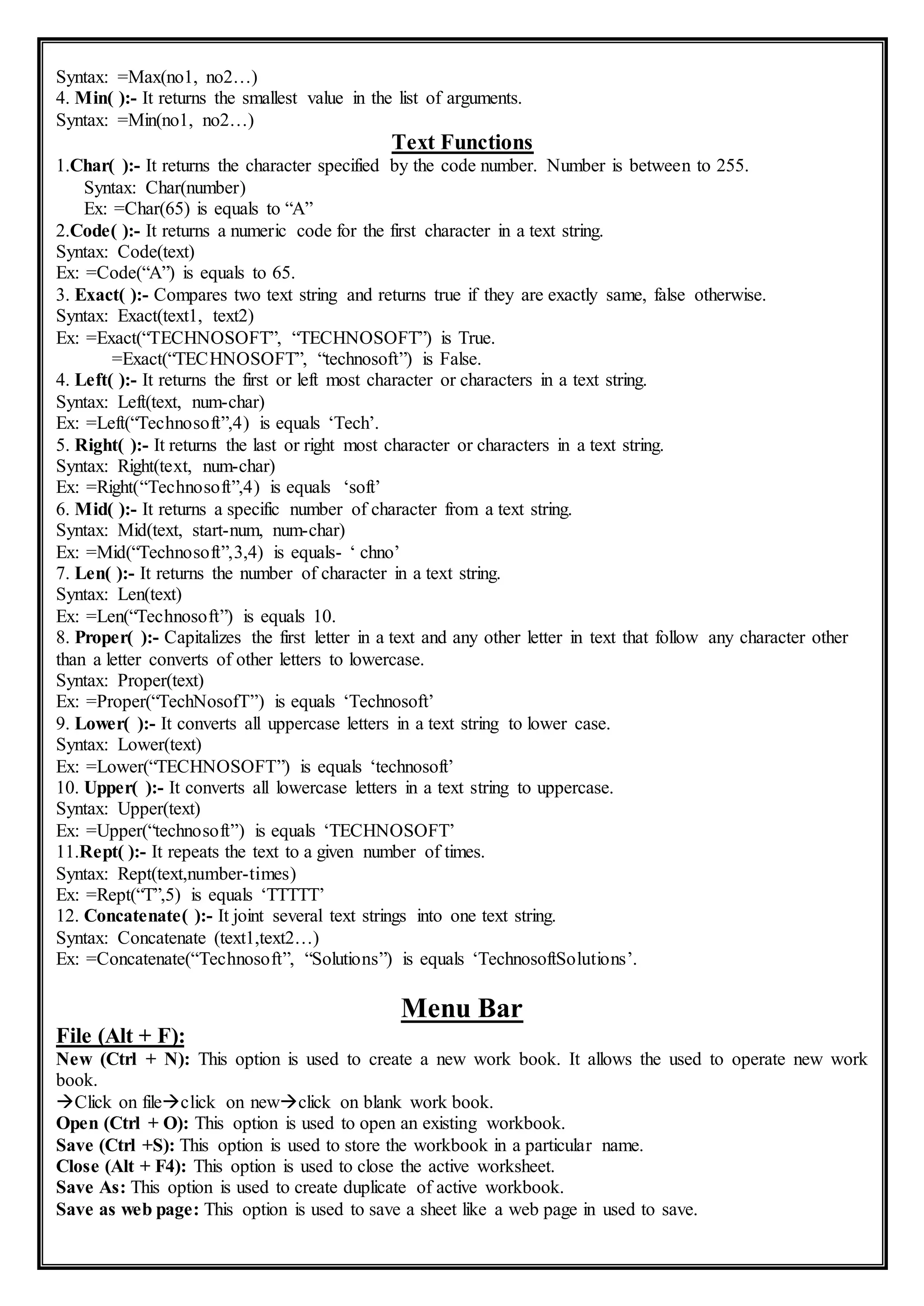 Syntax: =Max(no1, no2…)
4. Min( ):- It returns the smallest value in the list of arguments.
Syntax: =Min(no1, no2…)
Text Functions
1.Char( ):- It returns the character specified by the code number. Number is between to 255.
Syntax: Char(number)
Ex: =Char(65) is equals to “A”
2.Code( ):- It returns a numeric code for the first character in a text string.
Syntax: Code(text)
Ex: =Code(“A”) is equals to 65.
3. Exact( ):- Compares two text string and returns true if they are exactly same, false otherwise.
Syntax: Exact(text1, text2)
Ex: =Exact(“TECHNOSOFT”, “TECHNOSOFT”) is True.
=Exact(“TECHNOSOFT”, “technosoft”) is False.
4. Left( ):- It returns the first or left most character or characters in a text string.
Syntax: Left(text, num-char)
Ex: =Left(“Technosoft”,4) is equals ‘Tech’.
5. Right( ):- It returns the last or right most character or characters in a text string.
Syntax: Right(text, num-char)
Ex: =Right(“Technosoft”,4) is equals ‘soft’
6. Mid( ):- It returns a specific number of character from a text string.
Syntax: Mid(text, start-num, num-char)
Ex: =Mid(“Technosoft”,3,4) is equals- ‘ chno’
7. Len( ):- It returns the number of character in a text string.
Syntax: Len(text)
Ex: =Len(“Technosoft”) is equals 10.
8. Proper( ):- Capitalizes the first letter in a text and any other letter in text that follow any character other
than a letter converts of other letters to lowercase.
Syntax: Proper(text)
Ex: =Proper(“TechNosofT”) is equals ‘Technosoft’
9. Lower( ):- It converts all uppercase letters in a text string to lower case.
Syntax: Lower(text)
Ex: =Lower(“TECHNOSOFT”) is equals ‘technosoft’
10. Upper( ):- It converts all lowercase letters in a text string to uppercase.
Syntax: Upper(text)
Ex: =Upper(“technosoft”) is equals ‘TECHNOSOFT’
11.Rept( ):- It repeats the text to a given number of times.
Syntax: Rept(text,number-times)
Ex: =Rept(“T”,5) is equals ‘TTTTT’
12. Concatenate( ):- It joint several text strings into one text string.
Syntax: Concatenate (text1,text2…)
Ex: =Concatenate(“Technosoft”, “Solutions”) is equals ‘TechnosoftSolutions’.
Menu Bar
File (Alt + F):
New (Ctrl + N): This option is used to create a new work book. It allows the used to operate new work
book.
Click on fileclick on newclick on blank work book.
Open (Ctrl + O): This option is used to open an existing workbook.
Save (Ctrl +S): This option is used to store the workbook in a particular name.
Close (Alt + F4): This option is used to close the active worksheet.
Save As: This option is used to create duplicate of active workbook.
Save as web page: This option is used to save a sheet like a web page in used to save.
 