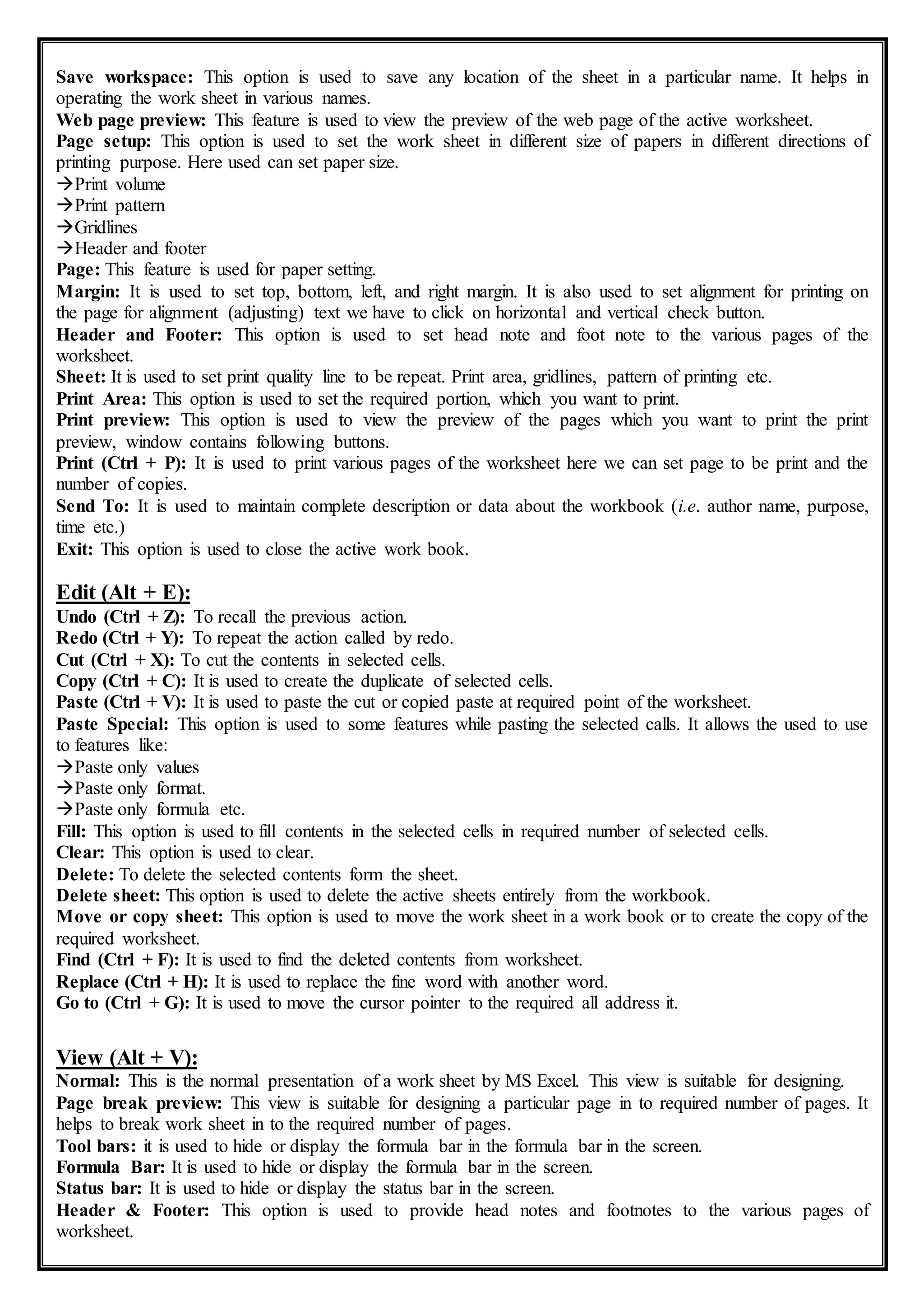 Save workspace: This option is used to save any location of the sheet in a particular name. It helps in
operating the work sheet in various names.
Web page preview: This feature is used to view the preview of the web page of the active worksheet.
Page setup: This option is used to set the work sheet in different size of papers in different directions of
printing purpose. Here used can set paper size.
Print volume
Print pattern
Gridlines
Header and footer
Page: This feature is used for paper setting.
Margin: It is used to set top, bottom, left, and right margin. It is also used to set alignment for printing on
the page for alignment (adjusting) text we have to click on horizontal and vertical check button.
Header and Footer: This option is used to set head note and foot note to the various pages of the
worksheet.
Sheet: It is used to set print quality line to be repeat. Print area, gridlines, pattern of printing etc.
Print Area: This option is used to set the required portion, which you want to print.
Print preview: This option is used to view the preview of the pages which you want to print the print
preview, window contains following buttons.
Print (Ctrl + P): It is used to print various pages of the worksheet here we can set page to be print and the
number of copies.
Send To: It is used to maintain complete description or data about the workbook (i.e. author name, purpose,
time etc.)
Exit: This option is used to close the active work book.
Edit (Alt + E):
Undo (Ctrl + Z): To recall the previous action.
Redo (Ctrl + Y): To repeat the action called by redo.
Cut (Ctrl + X): To cut the contents in selected cells.
Copy (Ctrl + C): It is used to create the duplicate of selected cells.
Paste (Ctrl + V): It is used to paste the cut or copied paste at required point of the worksheet.
Paste Special: This option is used to some features while pasting the selected calls. It allows the used to use
to features like:
Paste only values
Paste only format.
Paste only formula etc.
Fill: This option is used to fill contents in the selected cells in required number of selected cells.
Clear: This option is used to clear.
Delete: To delete the selected contents form the sheet.
Delete sheet: This option is used to delete the active sheets entirely from the workbook.
Move or copy sheet: This option is used to move the work sheet in a work book or to create the copy of the
required worksheet.
Find (Ctrl + F): It is used to find the deleted contents from worksheet.
Replace (Ctrl + H): It is used to replace the fine word with another word.
Go to (Ctrl + G): It is used to move the cursor pointer to the required all address it.
View (Alt + V):
Normal: This is the normal presentation of a work sheet by MS Excel. This view is suitable for designing.
Page break preview: This view is suitable for designing a particular page in to required number of pages. It
helps to break work sheet in to the required number of pages.
Tool bars: it is used to hide or display the formula bar in the formula bar in the screen.
Formula Bar: It is used to hide or display the formula bar in the screen.
Status bar: It is used to hide or display the status bar in the screen.
Header & Footer: This option is used to provide head notes and footnotes to the various pages of
worksheet.
 