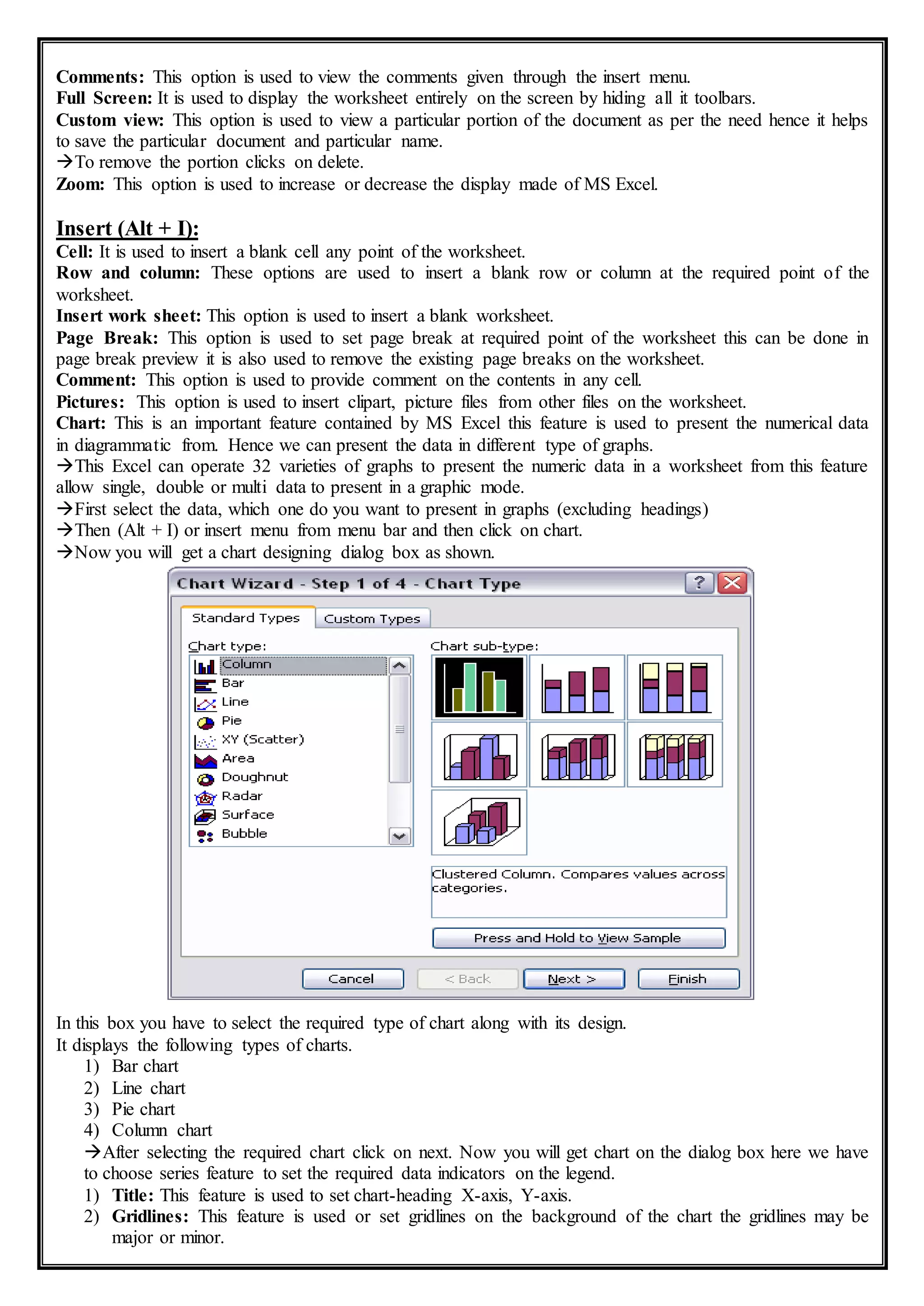 Comments: This option is used to view the comments given through the insert menu.
Full Screen: It is used to display the worksheet entirely on the screen by hiding all it toolbars.
Custom view: This option is used to view a particular portion of the document as per the need hence it helps
to save the particular document and particular name.
To remove the portion clicks on delete.
Zoom: This option is used to increase or decrease the display made of MS Excel.
Insert (Alt + I):
Cell: It is used to insert a blank cell any point of the worksheet.
Row and column: These options are used to insert a blank row or column at the required point of the
worksheet.
Insert work sheet: This option is used to insert a blank worksheet.
Page Break: This option is used to set page break at required point of the worksheet this can be done in
page break preview it is also used to remove the existing page breaks on the worksheet.
Comment: This option is used to provide comment on the contents in any cell.
Pictures: This option is used to insert clipart, picture files from other files on the worksheet.
Chart: This is an important feature contained by MS Excel this feature is used to present the numerical data
in diagrammatic from. Hence we can present the data in different type of graphs.
This Excel can operate 32 varieties of graphs to present the numeric data in a worksheet from this feature
allow single, double or multi data to present in a graphic mode.
First select the data, which one do you want to present in graphs (excluding headings)
Then (Alt + I) or insert menu from menu bar and then click on chart.
Now you will get a chart designing dialog box as shown.
In this box you have to select the required type of chart along with its design.
It displays the following types of charts.
1) Bar chart
2) Line chart
3) Pie chart
4) Column chart
After selecting the required chart click on next. Now you will get chart on the dialog box here we have
to choose series feature to set the required data indicators on the legend.
1) Title: This feature is used to set chart-heading X-axis, Y-axis.
2) Gridlines: This feature is used or set gridlines on the background of the chart the gridlines may be
major or minor.
 