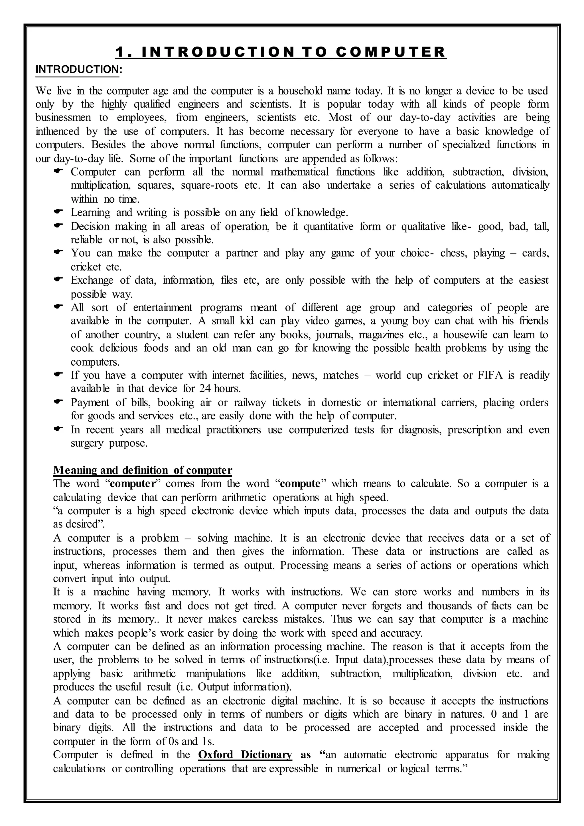 1 . I N T R O D U C T I O N T O C O M P U T E R
INTRODUCTION:
We live in the computer age and the computer is a household name today. It is no longer a device to be used
only by the highly qualified engineers and scientists. It is popular today with all kinds of people form
businessmen to employees, from engineers, scientists etc. Most of our day-to-day activities are being
influenced by the use of computers. It has become necessary for everyone to have a basic knowledge of
computers. Besides the above normal functions, computer can perform a number of specialized functions in
our day-to-day life. Some of the important functions are appended as follows:
 Computer can perform all the normal mathematical functions like addition, subtraction, division,
multiplication, squares, square-roots etc. It can also undertake a series of calculations automatically
within no time.
 Learning and writing is possible on any field of knowledge.
 Decision making in all areas of operation, be it quantitative form or qualitative like- good, bad, tall,
reliable or not, is also possible.
 You can make the computer a partner and play any game of your choice- chess, playing – cards,
cricket etc.
 Exchange of data, information, files etc, are only possible with the help of computers at the easiest
possible way.
 All sort of entertainment programs meant of different age group and categories of people are
available in the computer. A small kid can play video games, a young boy can chat with his friends
of another country, a student can refer any books, journals, magazines etc., a housewife can learn to
cook delicious foods and an old man can go for knowing the possible health problems by using the
computers.
 If you have a computer with internet facilities, news, matches – world cup cricket or FIFA is readily
available in that device for 24 hours.
 Payment of bills, booking air or railway tickets in domestic or international carriers, placing orders
for goods and services etc., are easily done with the help of computer.
 In recent years all medical practitioners use computerized tests for diagnosis, prescription and even
surgery purpose.
Meaning and definition of computer
The word “computer” comes from the word “compute” which means to calculate. So a computer is a
calculating device that can perform arithmetic operations at high speed.
“a computer is a high speed electronic device which inputs data, processes the data and outputs the data
as desired”.
A computer is a problem – solving machine. It is an electronic device that receives data or a set of
instructions, processes them and then gives the information. These data or instructions are called as
input, whereas information is termed as output. Processing means a series of actions or operations which
convert input into output.
It is a machine having memory. It works with instructions. We can store works and numbers in its
memory. It works fast and does not get tired. A computer never forgets and thousands of facts can be
stored in its memory.. It never makes careless mistakes. Thus we can say that computer is a machine
which makes people’s work easier by doing the work with speed and accuracy.
A computer can be defined as an information processing machine. The reason is that it accepts from the
user, the problems to be solved in terms of instructions(i.e. Input data),processes these data by means of
applying basic arithmetic manipulations like addition, subtraction, multiplication, division etc. and
produces the useful result (i.e. Output information).
A computer can be defined as an electronic digital machine. It is so because it accepts the instructions
and data to be processed only in terms of numbers or digits which are binary in natures. 0 and 1 are
binary digits. All the instructions and data to be processed are accepted and processed inside the
computer in the form of 0s and 1s.
Computer is defined in the Oxford Dictionary as “an automatic electronic apparatus for making
calculations or controlling operations that are expressible in numerical or logical terms.”
 