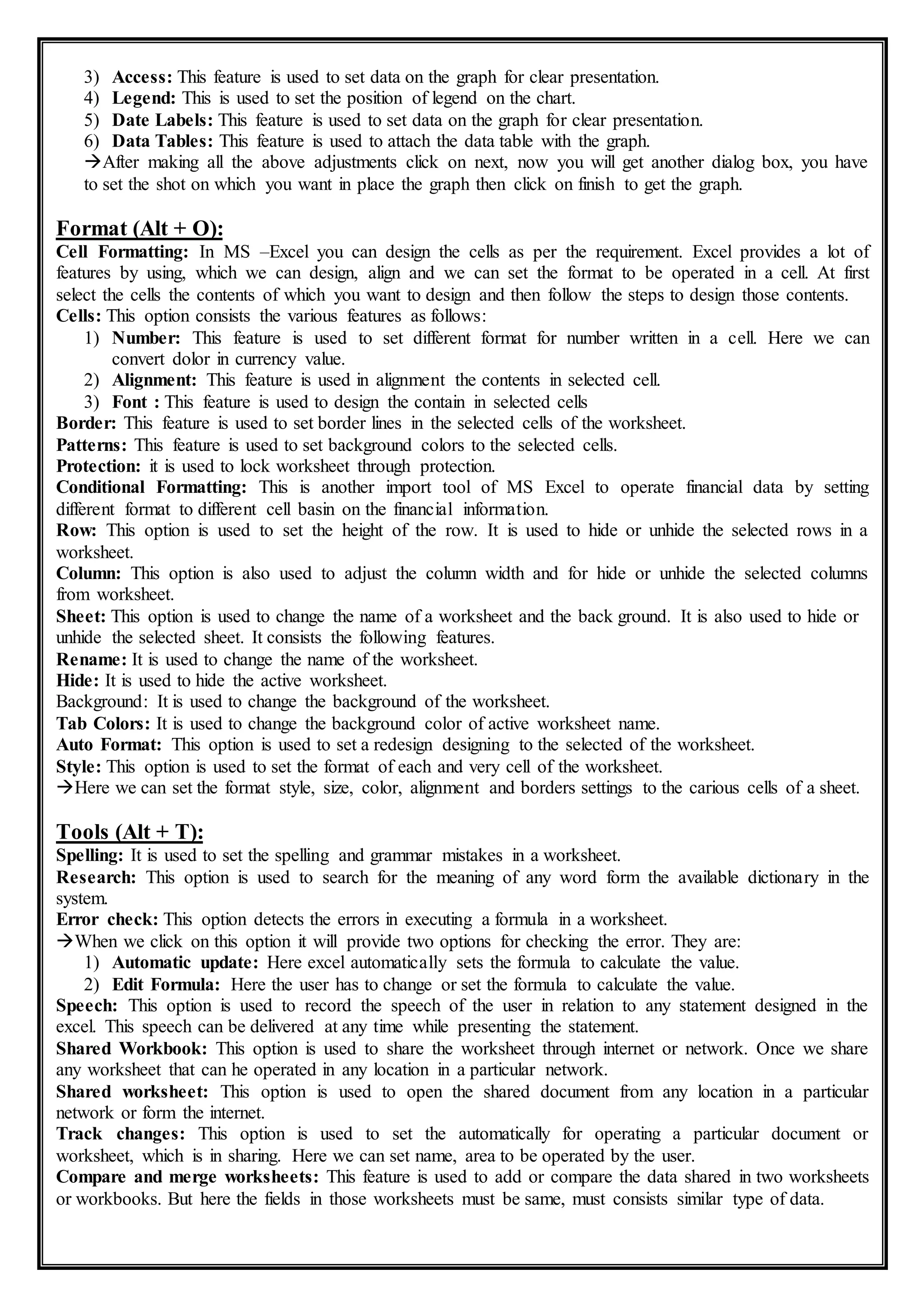 3) Access: This feature is used to set data on the graph for clear presentation.
4) Legend: This is used to set the position of legend on the chart.
5) Date Labels: This feature is used to set data on the graph for clear presentation.
6) Data Tables: This feature is used to attach the data table with the graph.
After making all the above adjustments click on next, now you will get another dialog box, you have
to set the shot on which you want in place the graph then click on finish to get the graph.
Format (Alt + O):
Cell Formatting: In MS –Excel you can design the cells as per the requirement. Excel provides a lot of
features by using, which we can design, align and we can set the format to be operated in a cell. At first
select the cells the contents of which you want to design and then follow the steps to design those contents.
Cells: This option consists the various features as follows:
1) Number: This feature is used to set different format for number written in a cell. Here we can
convert dolor in currency value.
2) Alignment: This feature is used in alignment the contents in selected cell.
3) Font : This feature is used to design the contain in selected cells
Border: This feature is used to set border lines in the selected cells of the worksheet.
Patterns: This feature is used to set background colors to the selected cells.
Protection: it is used to lock worksheet through protection.
Conditional Formatting: This is another import tool of MS Excel to operate financial data by setting
different format to different cell basin on the financial information.
Row: This option is used to set the height of the row. It is used to hide or unhide the selected rows in a
worksheet.
Column: This option is also used to adjust the column width and for hide or unhide the selected columns
from worksheet.
Sheet: This option is used to change the name of a worksheet and the back ground. It is also used to hide or
unhide the selected sheet. It consists the following features.
Rename: It is used to change the name of the worksheet.
Hide: It is used to hide the active worksheet.
Background: It is used to change the background of the worksheet.
Tab Colors: It is used to change the background color of active worksheet name.
Auto Format: This option is used to set a redesign designing to the selected of the worksheet.
Style: This option is used to set the format of each and very cell of the worksheet.
Here we can set the format style, size, color, alignment and borders settings to the carious cells of a sheet.
Tools (Alt + T):
Spelling: It is used to set the spelling and grammar mistakes in a worksheet.
Research: This option is used to search for the meaning of any word form the available dictionary in the
system.
Error check: This option detects the errors in executing a formula in a worksheet.
When we click on this option it will provide two options for checking the error. They are:
1) Automatic update: Here excel automatically sets the formula to calculate the value.
2) Edit Formula: Here the user has to change or set the formula to calculate the value.
Speech: This option is used to record the speech of the user in relation to any statement designed in the
excel. This speech can be delivered at any time while presenting the statement.
Shared Workbook: This option is used to share the worksheet through internet or network. Once we share
any worksheet that can he operated in any location in a particular network.
Shared worksheet: This option is used to open the shared document from any location in a particular
network or form the internet.
Track changes: This option is used to set the automatically for operating a particular document or
worksheet, which is in sharing. Here we can set name, area to be operated by the user.
Compare and merge worksheets: This feature is used to add or compare the data shared in two worksheets
or workbooks. But here the fields in those worksheets must be same, must consists similar type of data.
 