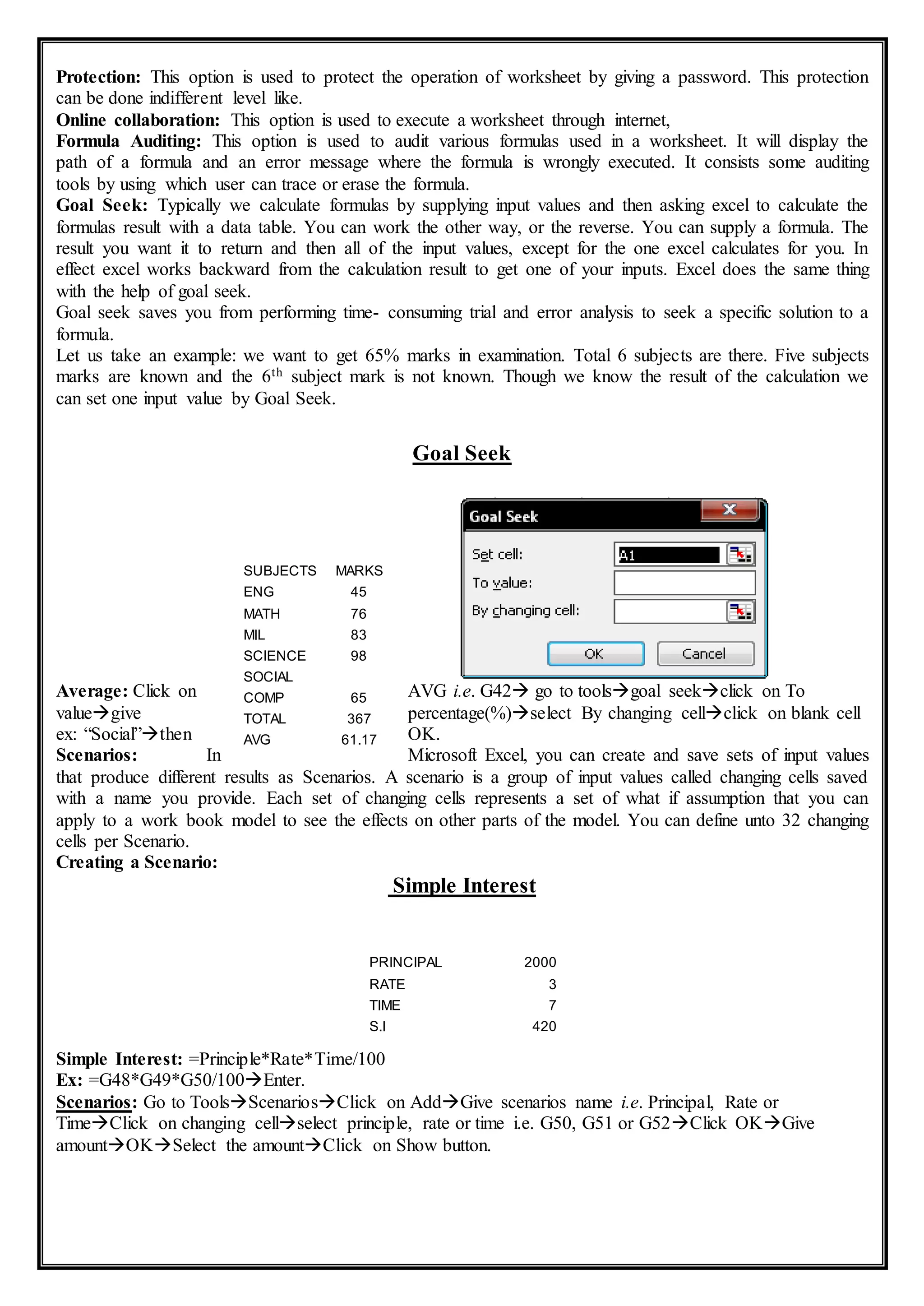 Protection: This option is used to protect the operation of worksheet by giving a password. This protection
can be done indifferent level like.
Online collaboration: This option is used to execute a worksheet through internet,
Formula Auditing: This option is used to audit various formulas used in a worksheet. It will display the
path of a formula and an error message where the formula is wrongly executed. It consists some auditing
tools by using which user can trace or erase the formula.
Goal Seek: Typically we calculate formulas by supplying input values and then asking excel to calculate the
formulas result with a data table. You can work the other way, or the reverse. You can supply a formula. The
result you want it to return and then all of the input values, except for the one excel calculates for you. In
effect excel works backward from the calculation result to get one of your inputs. Excel does the same thing
with the help of goal seek.
Goal seek saves you from performing time- consuming trial and error analysis to seek a specific solution to a
formula.
Let us take an example: we want to get 65% marks in examination. Total 6 subjects are there. Five subjects
marks are known and the 6th subject mark is not known. Though we know the result of the calculation we
can set one input value by Goal Seek.
Goal Seek
Average: Click on AVG i.e. G42 go to toolsgoal seekclick on To
valuegive percentage(%)select By changing cellclick on blank cell
ex: “Social”then OK.
Scenarios: In Microsoft Excel, you can create and save sets of input values
that produce different results as Scenarios. A scenario is a group of input values called changing cells saved
with a name you provide. Each set of changing cells represents a set of what if assumption that you can
apply to a work book model to see the effects on other parts of the model. You can define unto 32 changing
cells per Scenario.
Creating a Scenario:
Simple Interest
Simple Interest: =Principle*Rate*Time/100
Ex: =G48*G49*G50/100Enter.
Scenarios: Go to ToolsScenariosClick on AddGive scenarios name i.e. Principal, Rate or
TimeClick on changing cellselect principle, rate or time i.e. G50, G51 or G52Click OKGive
amountOKSelect the amountClick on Show button.
SUBJECTS MARKS
ENG 45
MATH 76
MIL 83
SCIENCE 98
SOCIAL
COMP 65
TOTAL 367
AVG 61.17
PRINCIPAL 2000
RATE 3
TIME 7
S.I 420
 