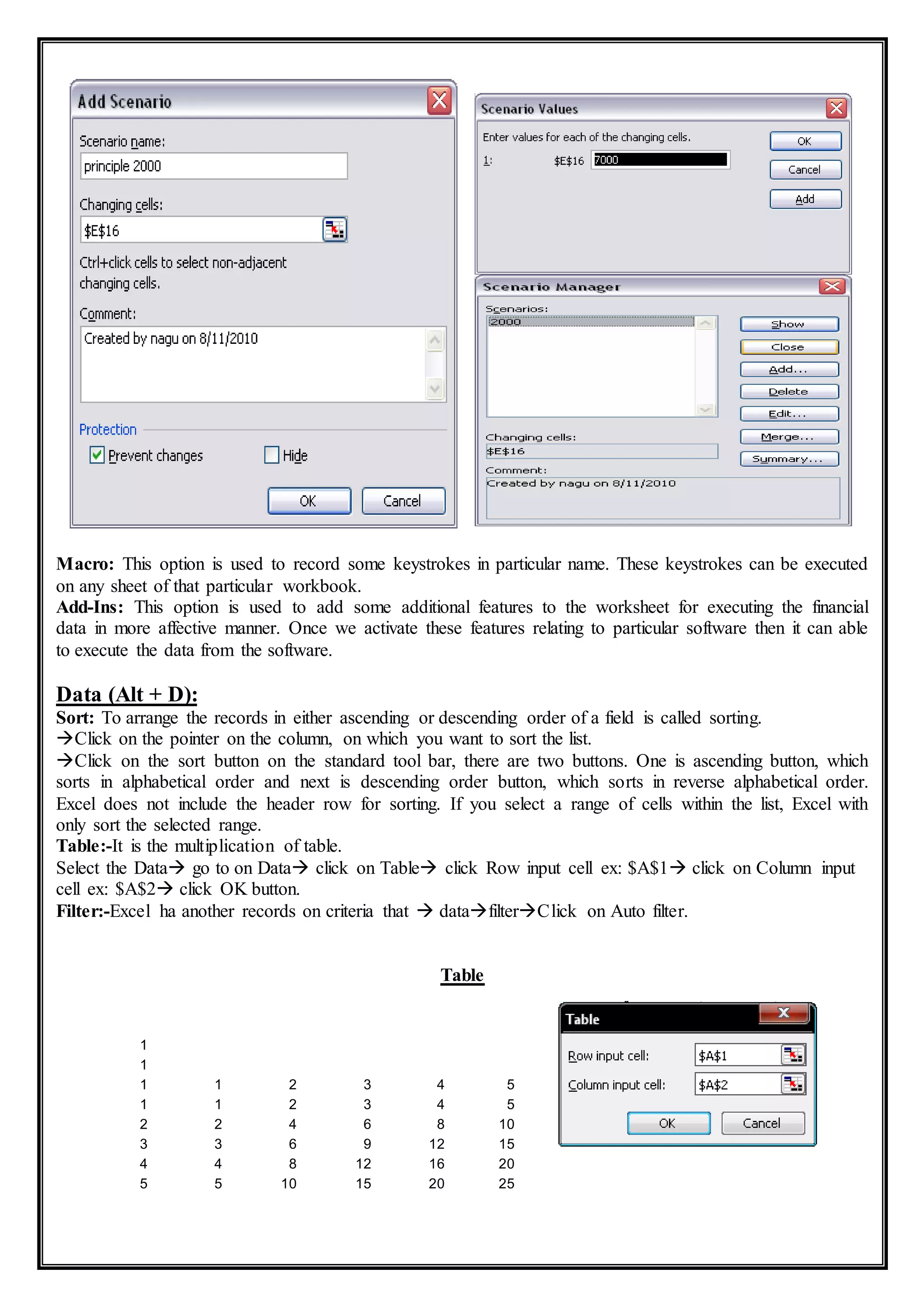 Macro: This option is used to record some keystrokes in particular name. These keystrokes can be executed
on any sheet of that particular workbook.
Add-Ins: This option is used to add some additional features to the worksheet for executing the financial
data in more affective manner. Once we activate these features relating to particular software then it can able
to execute the data from the software.
Data (Alt + D):
Sort: To arrange the records in either ascending or descending order of a field is called sorting.
Click on the pointer on the column, on which you want to sort the list.
Click on the sort button on the standard tool bar, there are two buttons. One is ascending button, which
sorts in alphabetical order and next is descending order button, which sorts in reverse alphabetical order.
Excel does not include the header row for sorting. If you select a range of cells within the list, Excel with
only sort the selected range.
Table:-It is the multiplication of table.
Select the Data go to on Data click on Table click Row input cell ex: $A$1 click on Column input
cell ex: $A$2 click OK button.
Filter:-Excel ha another records on criteria that  datafilterClick on Auto filter.
Table
1
1
1 1 2 3 4 5
1 1 2 3 4 5
2 2 4 6 8 10
3 3 6 9 12 15
4 4 8 12 16 20
5 5 10 15 20 25
 