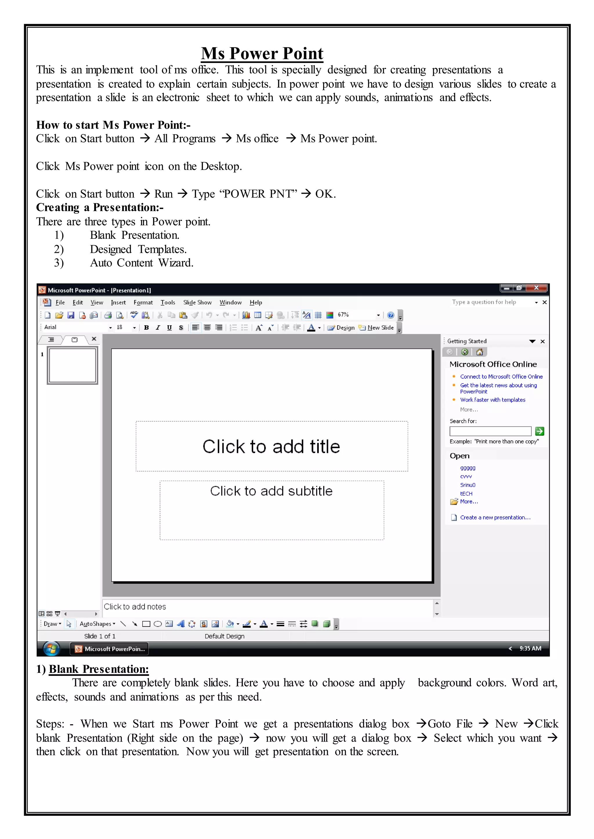 Ms Power Point
This is an implement tool of ms office. This tool is specially designed for creating presentations a
presentation is created to explain certain subjects. In power point we have to design various slides to create a
presentation a slide is an electronic sheet to which we can apply sounds, animations and effects.
How to start Ms Power Point:-
Click on Start button  All Programs  Ms office  Ms Power point.
Click Ms Power point icon on the Desktop.
Click on Start button  Run  Type “POWER PNT”  OK.
Creating a Presentation:-
There are three types in Power point.
1) Blank Presentation.
2) Designed Templates.
3) Auto Content Wizard.
1) Blank Presentation:
There are completely blank slides. Here you have to choose and apply background colors. Word art,
effects, sounds and animations as per this need.
Steps: - When we Start ms Power Point we get a presentations dialog box Goto File  New Click
blank Presentation (Right side on the page)  now you will get a dialog box  Select which you want 
then click on that presentation. Now you will get presentation on the screen.
 