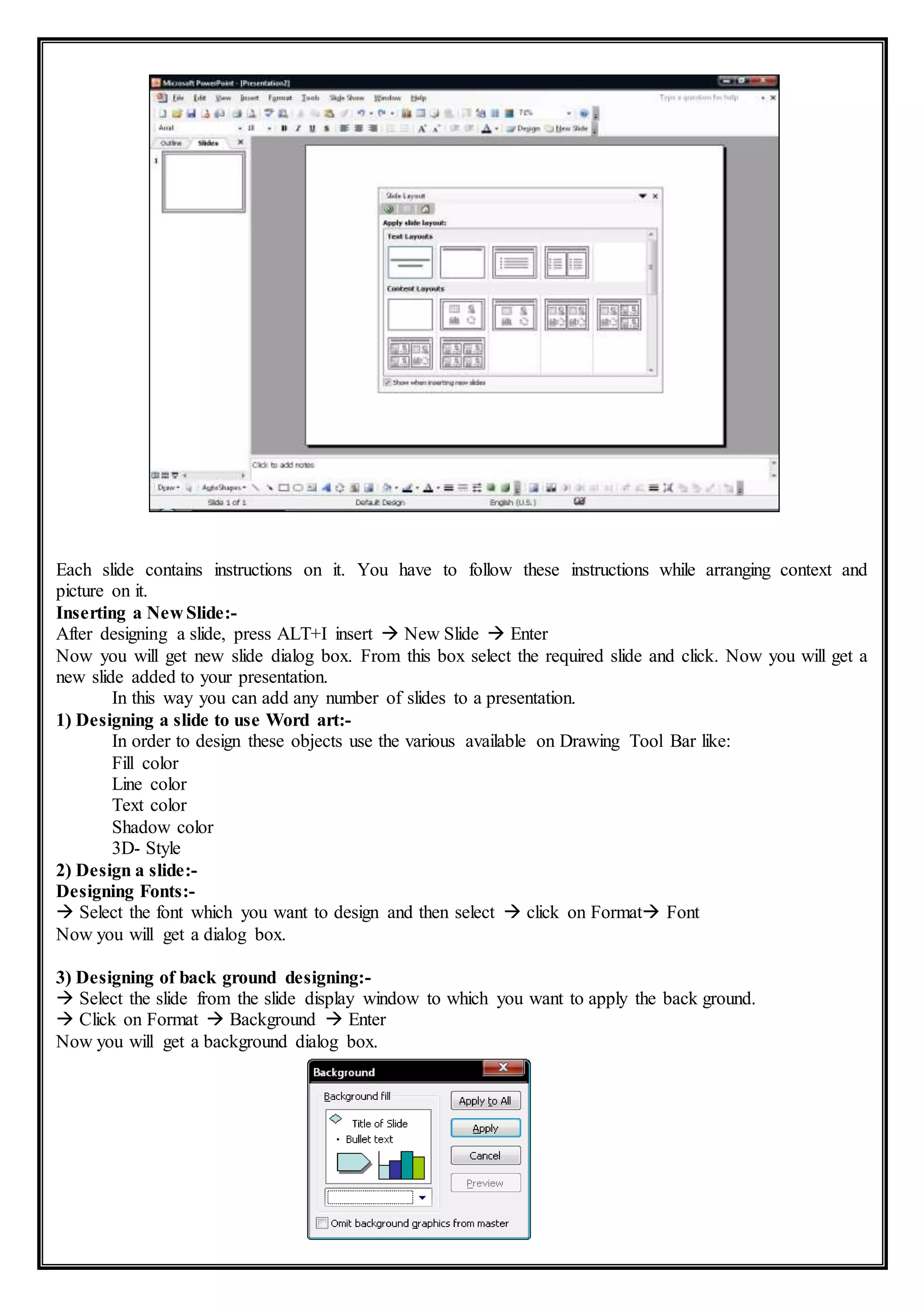 Each slide contains instructions on it. You have to follow these instructions while arranging context and
picture on it.
Inserting a New Slide:-
After designing a slide, press ALT+I insert  New Slide  Enter
Now you will get new slide dialog box. From this box select the required slide and click. Now you will get a
new slide added to your presentation.
In this way you can add any number of slides to a presentation.
1) Designing a slide to use Word art:-
In order to design these objects use the various available on Drawing Tool Bar like:
Fill color
Line color
Text color
Shadow color
3D- Style
2) Design a slide:-
Designing Fonts:-
 Select the font which you want to design and then select  click on Format Font
Now you will get a dialog box.
3) Designing of back ground designing:-
 Select the slide from the slide display window to which you want to apply the back ground.
 Click on Format  Background  Enter
Now you will get a background dialog box.
 