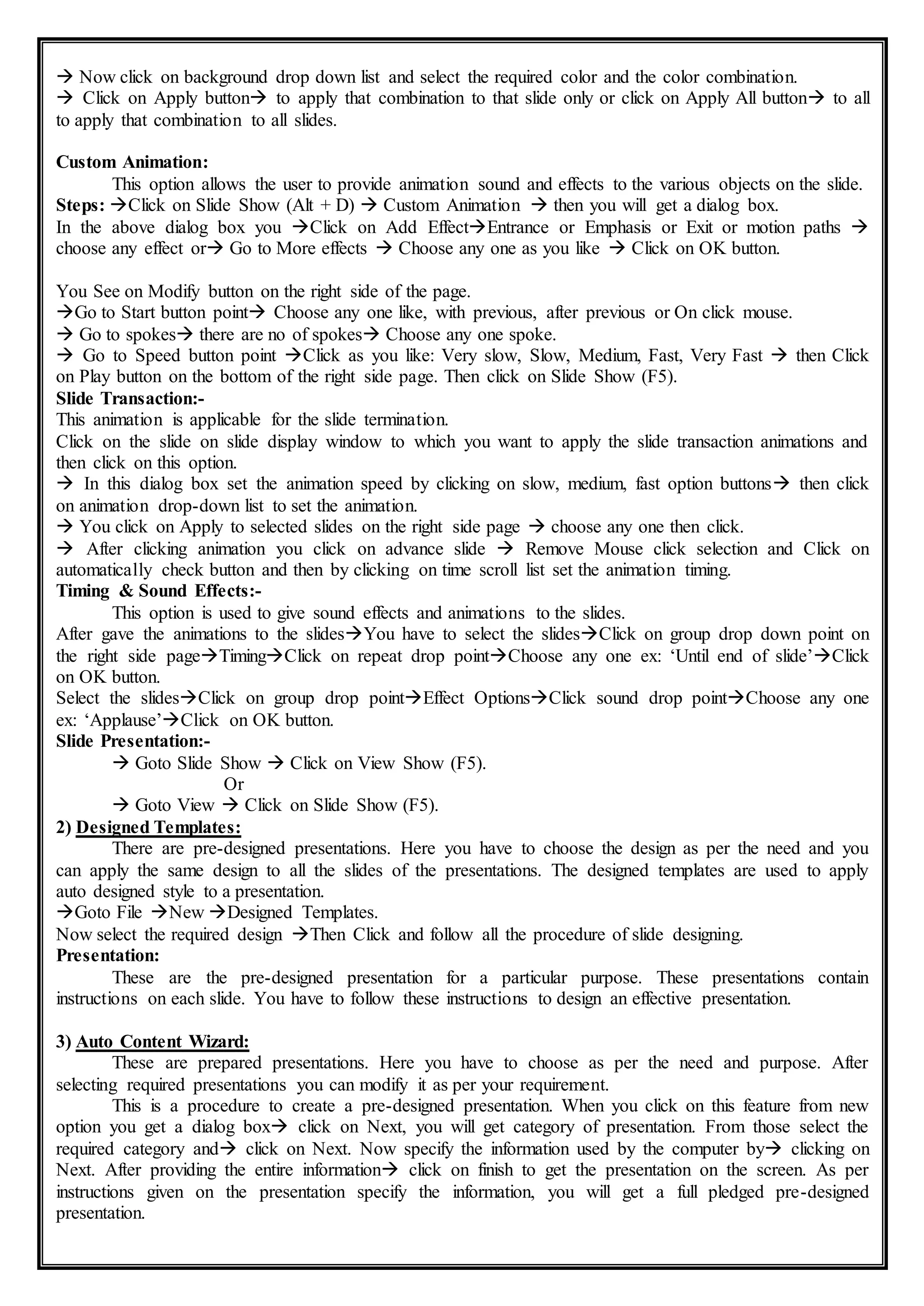  Now click on background drop down list and select the required color and the color combination.
 Click on Apply button to apply that combination to that slide only or click on Apply All button to all
to apply that combination to all slides.
Custom Animation:
This option allows the user to provide animation sound and effects to the various objects on the slide.
Steps: Click on Slide Show (Alt + D)  Custom Animation  then you will get a dialog box.
In the above dialog box you Click on Add EffectEntrance or Emphasis or Exit or motion paths 
choose any effect or Go to More effects  Choose any one as you like  Click on OK button.
You See on Modify button on the right side of the page.
Go to Start button point Choose any one like, with previous, after previous or On click mouse.
 Go to spokes there are no of spokes Choose any one spoke.
 Go to Speed button point Click as you like: Very slow, Slow, Medium, Fast, Very Fast  then Click
on Play button on the bottom of the right side page. Then click on Slide Show (F5).
Slide Transaction:-
This animation is applicable for the slide termination.
Click on the slide on slide display window to which you want to apply the slide transaction animations and
then click on this option.
 In this dialog box set the animation speed by clicking on slow, medium, fast option buttons then click
on animation drop-down list to set the animation.
 You click on Apply to selected slides on the right side page  choose any one then click.
 After clicking animation you click on advance slide  Remove Mouse click selection and Click on
automatically check button and then by clicking on time scroll list set the animation timing.
Timing & Sound Effects:-
This option is used to give sound effects and animations to the slides.
After gave the animations to the slidesYou have to select the slidesClick on group drop down point on
the right side pageTimingClick on repeat drop pointChoose any one ex: ‘Until end of slide’Click
on OK button.
Select the slidesClick on group drop pointEffect OptionsClick sound drop pointChoose any one
ex: ‘Applause’Click on OK button.
Slide Presentation:-
 Goto Slide Show  Click on View Show (F5).
Or
 Goto View  Click on Slide Show (F5).
2) Designed Templates:
There are pre-designed presentations. Here you have to choose the design as per the need and you
can apply the same design to all the slides of the presentations. The designed templates are used to apply
auto designed style to a presentation.
Goto File New Designed Templates.
Now select the required design Then Click and follow all the procedure of slide designing.
Presentation:
These are the pre-designed presentation for a particular purpose. These presentations contain
instructions on each slide. You have to follow these instructions to design an effective presentation.
3) Auto Content Wizard:
These are prepared presentations. Here you have to choose as per the need and purpose. After
selecting required presentations you can modify it as per your requirement.
This is a procedure to create a pre-designed presentation. When you click on this feature from new
option you get a dialog box click on Next, you will get category of presentation. From those select the
required category and click on Next. Now specify the information used by the computer by clicking on
Next. After providing the entire information click on finish to get the presentation on the screen. As per
instructions given on the presentation specify the information, you will get a full pledged pre-designed
presentation.
 