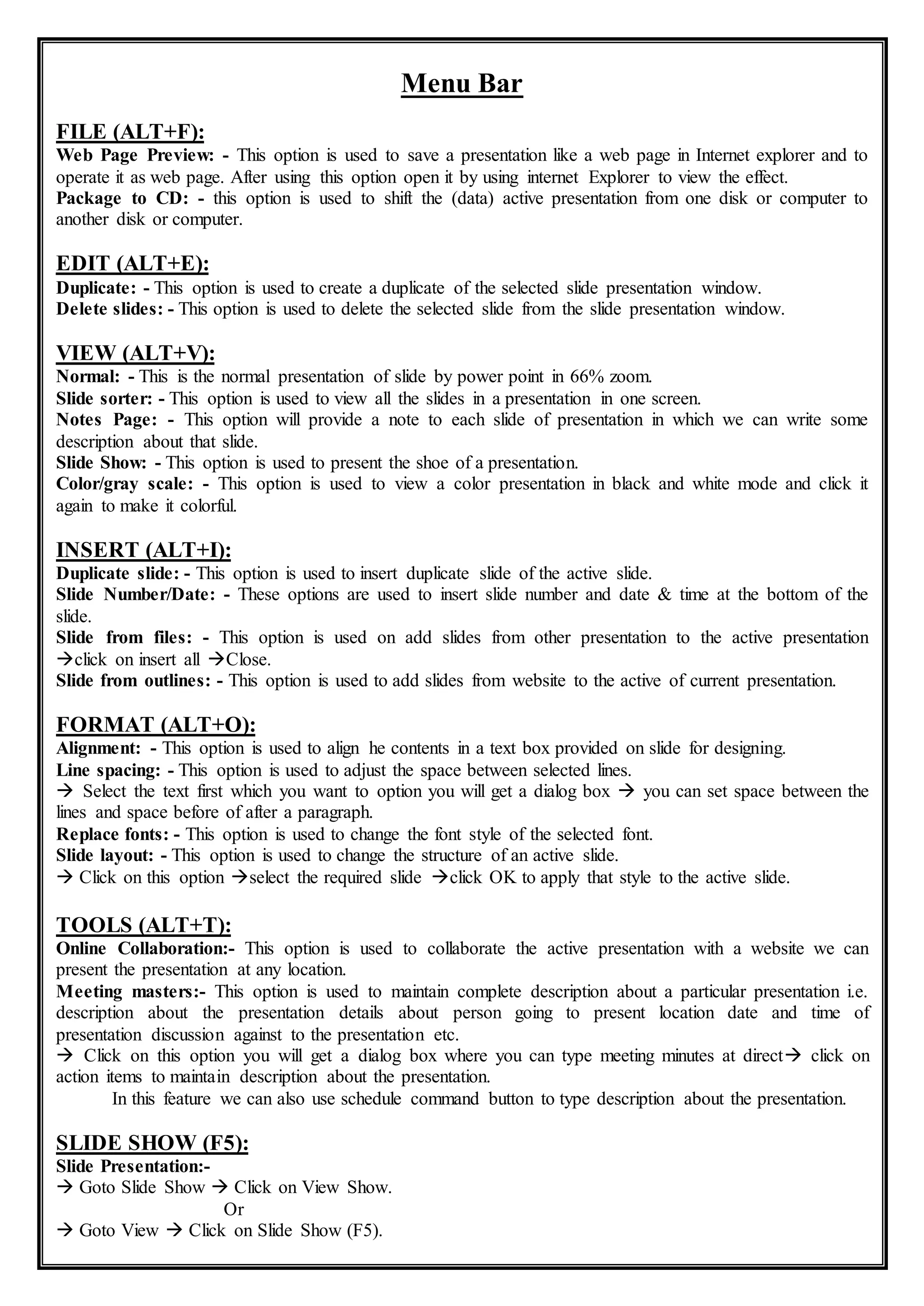 Menu Bar
FILE (ALT+F):
Web Page Preview: - This option is used to save a presentation like a web page in Internet explorer and to
operate it as web page. After using this option open it by using internet Explorer to view the effect.
Package to CD: - this option is used to shift the (data) active presentation from one disk or computer to
another disk or computer.
EDIT (ALT+E):
Duplicate: - This option is used to create a duplicate of the selected slide presentation window.
Delete slides: - This option is used to delete the selected slide from the slide presentation window.
VIEW (ALT+V):
Normal: - This is the normal presentation of slide by power point in 66% zoom.
Slide sorter: - This option is used to view all the slides in a presentation in one screen.
Notes Page: - This option will provide a note to each slide of presentation in which we can write some
description about that slide.
Slide Show: - This option is used to present the shoe of a presentation.
Color/gray scale: - This option is used to view a color presentation in black and white mode and click it
again to make it colorful.
INSERT (ALT+I):
Duplicate slide: - This option is used to insert duplicate slide of the active slide.
Slide Number/Date: - These options are used to insert slide number and date & time at the bottom of the
slide.
Slide from files: - This option is used on add slides from other presentation to the active presentation
click on insert all Close.
Slide from outlines: - This option is used to add slides from website to the active of current presentation.
FORMAT (ALT+O):
Alignment: - This option is used to align he contents in a text box provided on slide for designing.
Line spacing: - This option is used to adjust the space between selected lines.
 Select the text first which you want to option you will get a dialog box  you can set space between the
lines and space before of after a paragraph.
Replace fonts: - This option is used to change the font style of the selected font.
Slide layout: - This option is used to change the structure of an active slide.
 Click on this option select the required slide click OK to apply that style to the active slide.
TOOLS (ALT+T):
Online Collaboration:- This option is used to collaborate the active presentation with a website we can
present the presentation at any location.
Meeting masters:- This option is used to maintain complete description about a particular presentation i.e.
description about the presentation details about person going to present location date and time of
presentation discussion against to the presentation etc.
 Click on this option you will get a dialog box where you can type meeting minutes at direct click on
action items to maintain description about the presentation.
In this feature we can also use schedule command button to type description about the presentation.
SLIDE SHOW (F5):
Slide Presentation:-
 Goto Slide Show  Click on View Show.
Or
 Goto View  Click on Slide Show (F5).
 