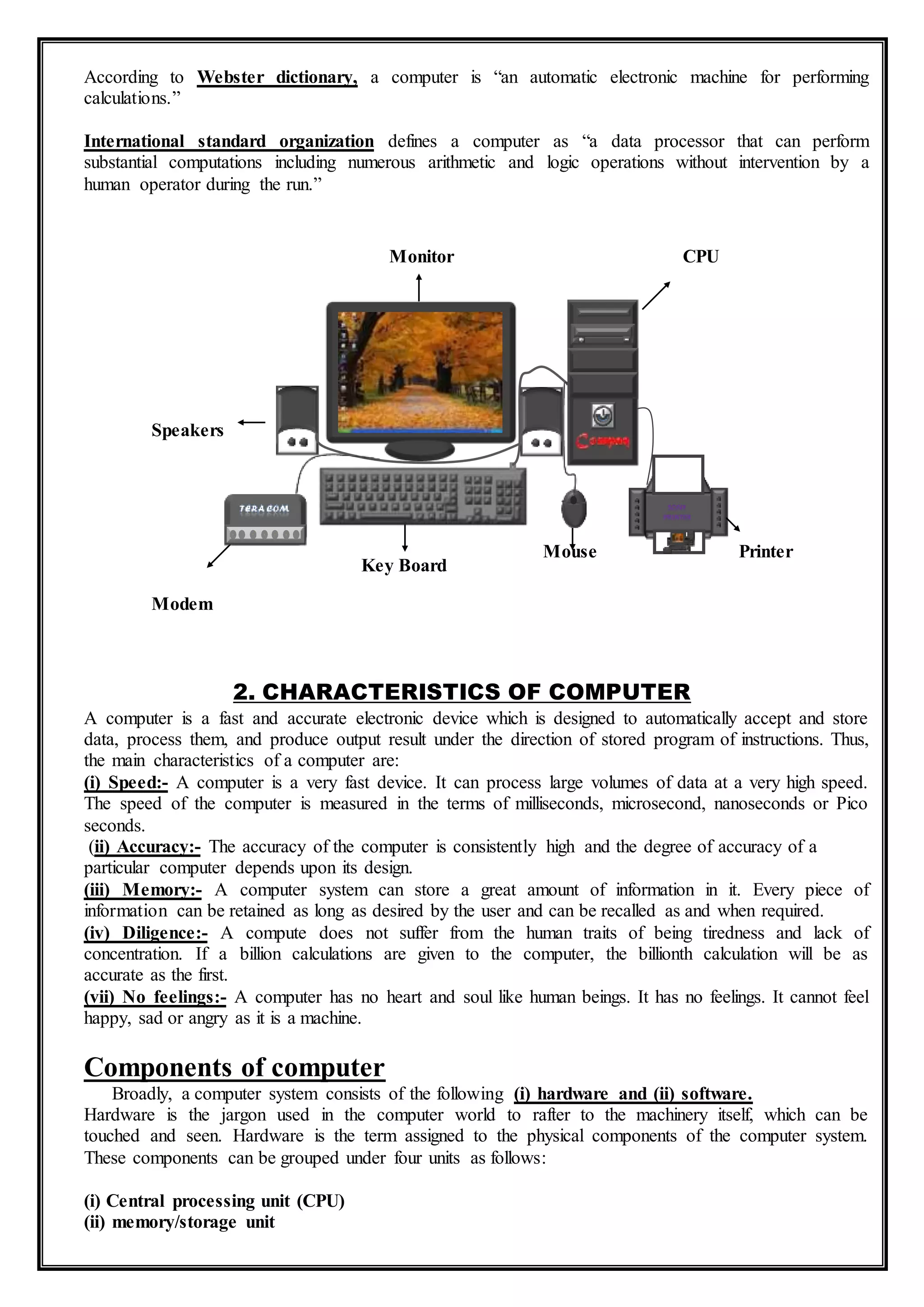 According to Webster dictionary, a computer is “an automatic electronic machine for performing
calculations.”
International standard organization defines a computer as “a data processor that can perform
substantial computations including numerous arithmetic and logic operations without intervention by a
human operator during the run.”
2. CHARACTERISTICS OF COMPUTER
A computer is a fast and accurate electronic device which is designed to automatically accept and store
data, process them, and produce output result under the direction of stored program of instructions. Thus,
the main characteristics of a computer are:
(i) Speed:- A computer is a very fast device. It can process large volumes of data at a very high speed.
The speed of the computer is measured in the terms of milliseconds, microsecond, nanoseconds or Pico
seconds.
(ii) Accuracy:- The accuracy of the computer is consistently high and the degree of accuracy of a
particular computer depends upon its design.
(iii) Memory:- A computer system can store a great amount of information in it. Every piece of
information can be retained as long as desired by the user and can be recalled as and when required.
(iv) Diligence:- A compute does not suffer from the human traits of being tiredness and lack of
concentration. If a billion calculations are given to the computer, the billionth calculation will be as
accurate as the first.
(vii) No feelings:- A computer has no heart and soul like human beings. It has no feelings. It cannot feel
happy, sad or angry as it is a machine.
Components of computer
Broadly, a computer system consists of the following (i) hardware and (ii) software.
Hardware is the jargon used in the computer world to rafter to the machinery itself, which can be
touched and seen. Hardware is the term assigned to the physical components of the computer system.
These components can be grouped under four units as follows:
(i) Central processing unit (CPU)
(ii) memory/storage unit
Monitor CPU
Speakers
Modem
Key Board
Mouse Printer
 