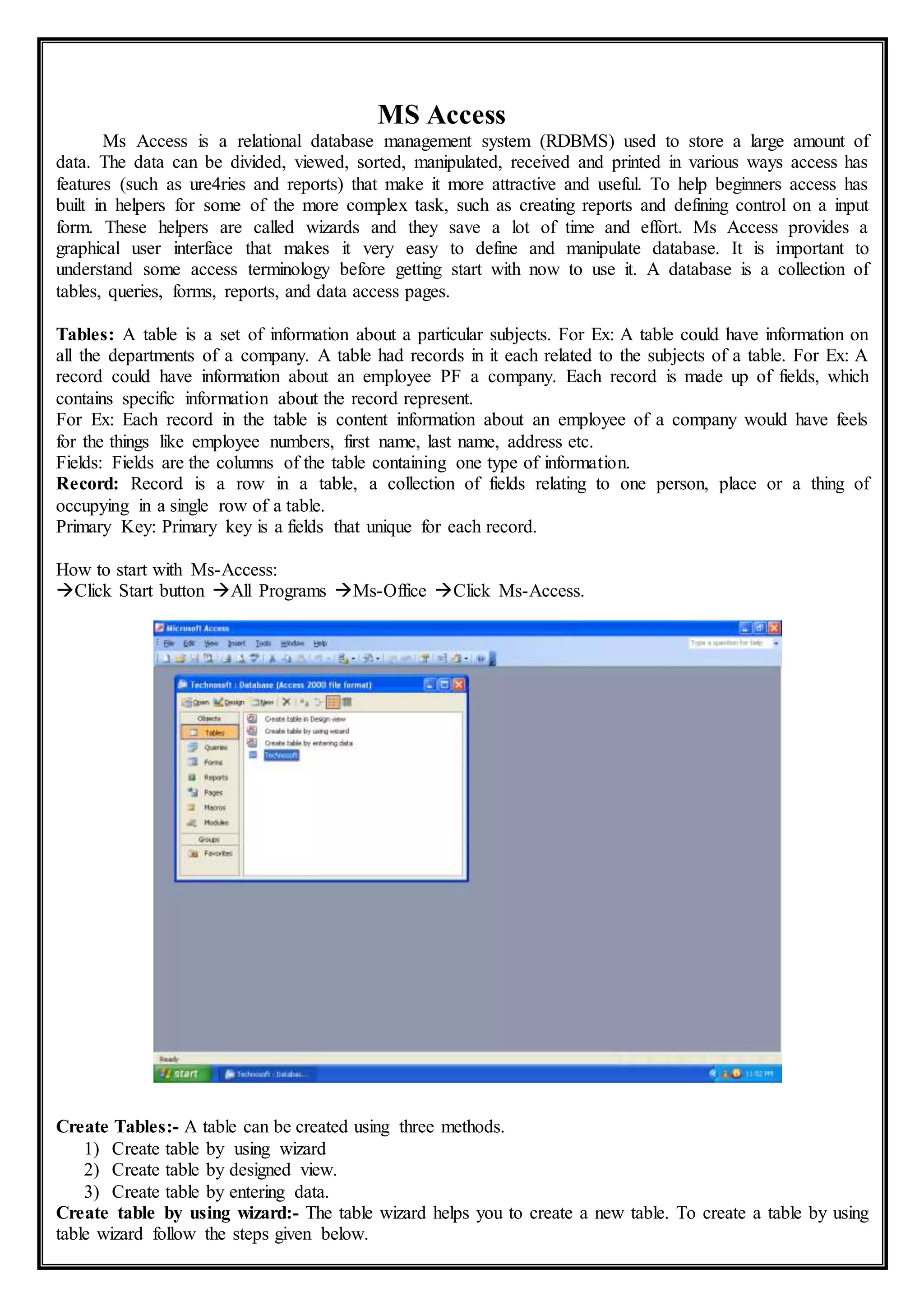 MS Access
Ms Access is a relational database management system (RDBMS) used to store a large amount of
data. The data can be divided, viewed, sorted, manipulated, received and printed in various ways access has
features (such as ure4ries and reports) that make it more attractive and useful. To help beginners access has
built in helpers for some of the more complex task, such as creating reports and defining control on a input
form. These helpers are called wizards and they save a lot of time and effort. Ms Access provides a
graphical user interface that makes it very easy to define and manipulate database. It is important to
understand some access terminology before getting start with now to use it. A database is a collection of
tables, queries, forms, reports, and data access pages.
Tables: A table is a set of information about a particular subjects. For Ex: A table could have information on
all the departments of a company. A table had records in it each related to the subjects of a table. For Ex: A
record could have information about an employee PF a company. Each record is made up of fields, which
contains specific information about the record represent.
For Ex: Each record in the table is content information about an employee of a company would have feels
for the things like employee numbers, first name, last name, address etc.
Fields: Fields are the columns of the table containing one type of information.
Record: Record is a row in a table, a collection of fields relating to one person, place or a thing of
occupying in a single row of a table.
Primary Key: Primary key is a fields that unique for each record.
How to start with Ms-Access:
Click Start button All Programs Ms-Office Click Ms-Access.
Create Tables:- A table can be created using three methods.
1) Create table by using wizard
2) Create table by designed view.
3) Create table by entering data.
Create table by using wizard:- The table wizard helps you to create a new table. To create a table by using
table wizard follow the steps given below.
 