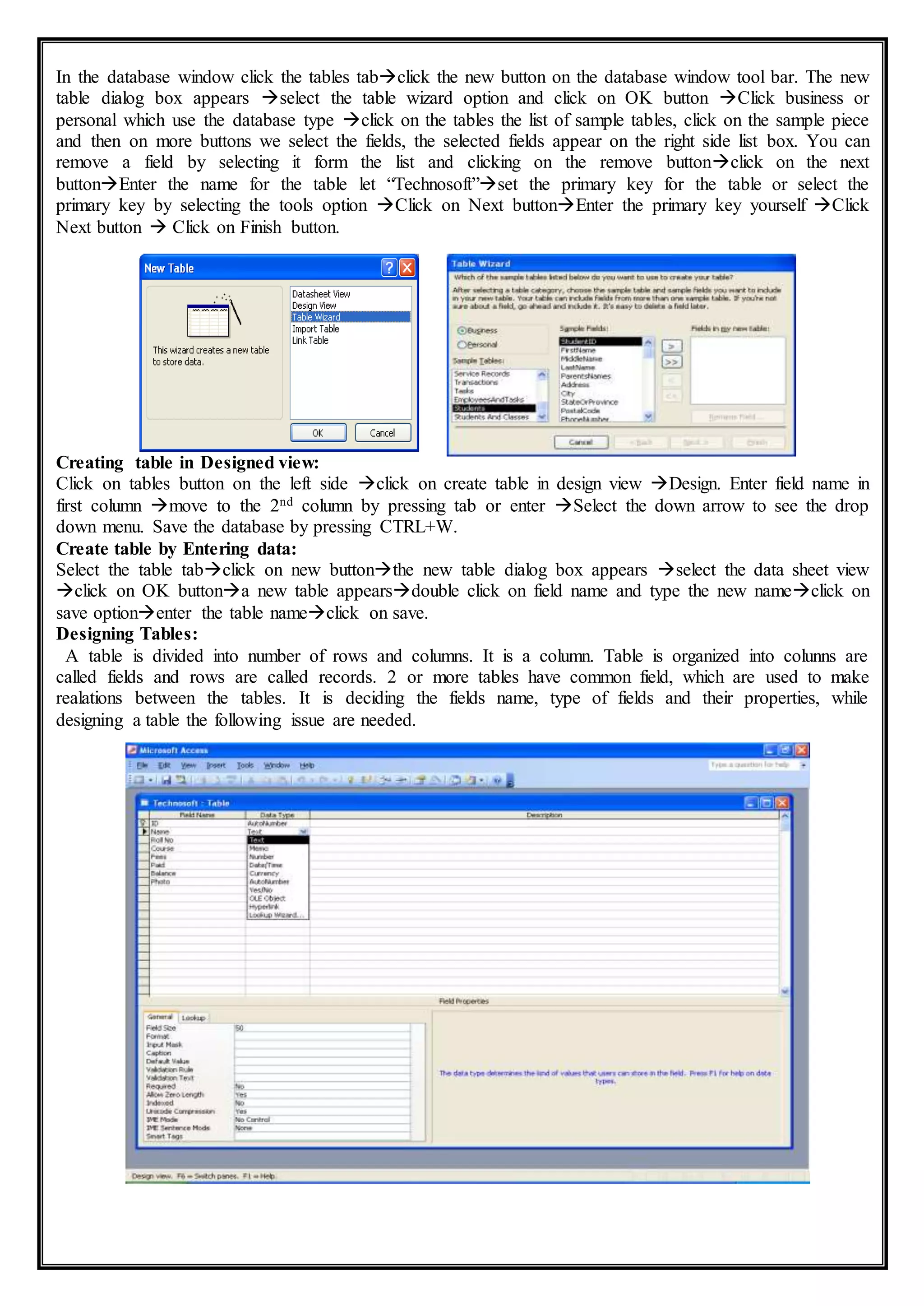 In the database window click the tables tabclick the new button on the database window tool bar. The new
table dialog box appears select the table wizard option and click on OK button Click business or
personal which use the database type click on the tables the list of sample tables, click on the sample piece
and then on more buttons we select the fields, the selected fields appear on the right side list box. You can
remove a field by selecting it form the list and clicking on the remove buttonclick on the next
buttonEnter the name for the table let “Technosoft”set the primary key for the table or select the
primary key by selecting the tools option Click on Next buttonEnter the primary key yourself Click
Next button  Click on Finish button.
Creating table in Designed view:
Click on tables button on the left side click on create table in design view Design. Enter field name in
first column move to the 2nd column by pressing tab or enter Select the down arrow to see the drop
down menu. Save the database by pressing CTRL+W.
Create table by Entering data:
Select the table tabclick on new buttonthe new table dialog box appears select the data sheet view
click on OK buttona new table appearsdouble click on field name and type the new nameclick on
save optionenter the table nameclick on save.
Designing Tables:
A table is divided into number of rows and columns. It is a column. Table is organized into colunns are
called fields and rows are called records. 2 or more tables have common field, which are used to make
realations between the tables. It is deciding the fields name, type of fields and their properties, while
designing a table the following issue are needed.
 