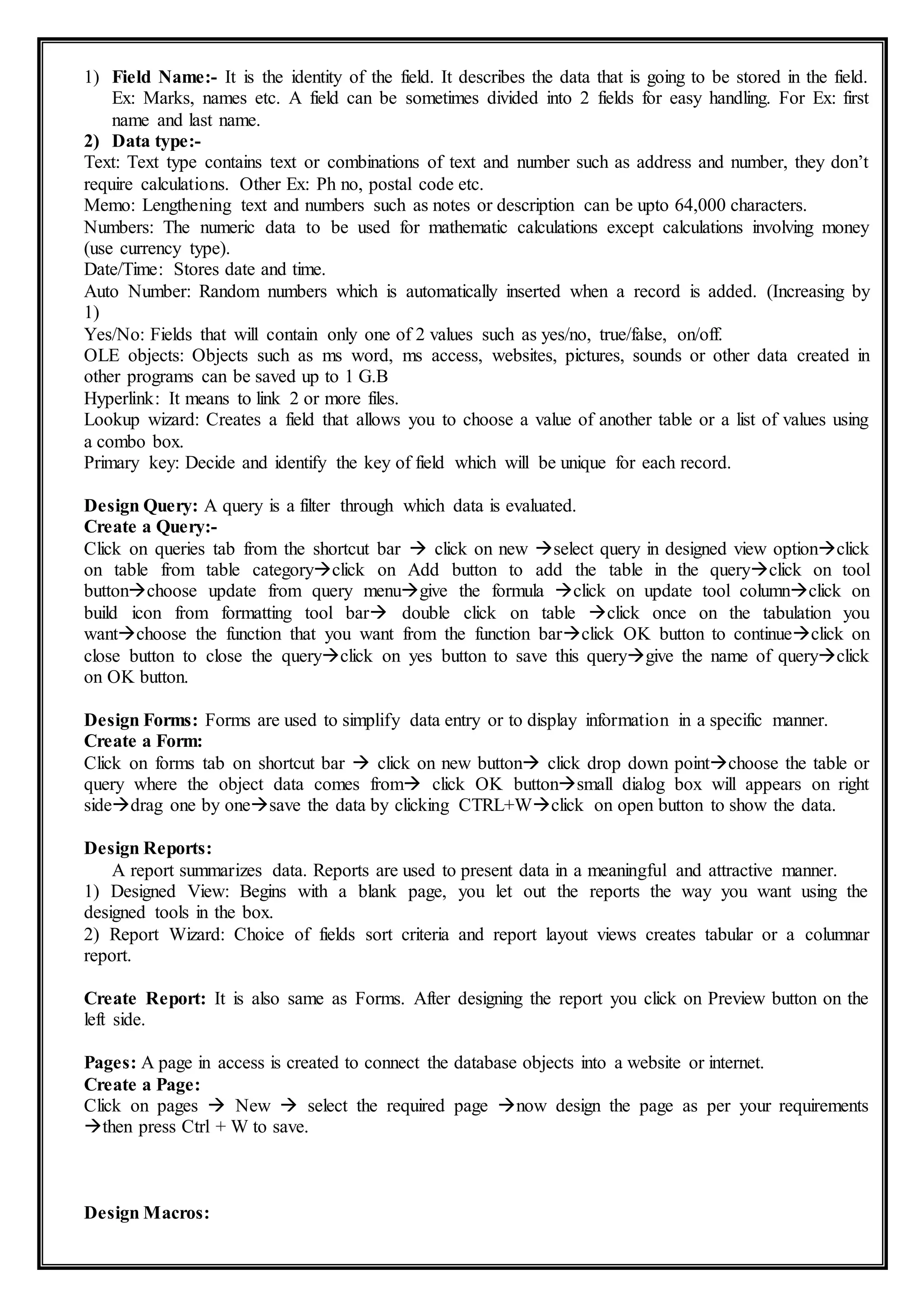1) Field Name:- It is the identity of the field. It describes the data that is going to be stored in the field.
Ex: Marks, names etc. A field can be sometimes divided into 2 fields for easy handling. For Ex: first
name and last name.
2) Data type:-
Text: Text type contains text or combinations of text and number such as address and number, they don’t
require calculations. Other Ex: Ph no, postal code etc.
Memo: Lengthening text and numbers such as notes or description can be upto 64,000 characters.
Numbers: The numeric data to be used for mathematic calculations except calculations involving money
(use currency type).
Date/Time: Stores date and time.
Auto Number: Random numbers which is automatically inserted when a record is added. (Increasing by
1)
Yes/No: Fields that will contain only one of 2 values such as yes/no, true/false, on/off.
OLE objects: Objects such as ms word, ms access, websites, pictures, sounds or other data created in
other programs can be saved up to 1 G.B
Hyperlink: It means to link 2 or more files.
Lookup wizard: Creates a field that allows you to choose a value of another table or a list of values using
a combo box.
Primary key: Decide and identify the key of field which will be unique for each record.
Design Query: A query is a filter through which data is evaluated.
Create a Query:-
Click on queries tab from the shortcut bar  click on new select query in designed view optionclick
on table from table categoryclick on Add button to add the table in the queryclick on tool
buttonchoose update from query menugive the formula click on update tool columnclick on
build icon from formatting tool bar double click on table click once on the tabulation you
wantchoose the function that you want from the function barclick OK button to continueclick on
close button to close the queryclick on yes button to save this querygive the name of queryclick
on OK button.
Design Forms: Forms are used to simplify data entry or to display information in a specific manner.
Create a Form:
Click on forms tab on shortcut bar  click on new button click drop down pointchoose the table or
query where the object data comes from click OK buttonsmall dialog box will appears on right
sidedrag one by onesave the data by clicking CTRL+Wclick on open button to show the data.
Design Reports:
A report summarizes data. Reports are used to present data in a meaningful and attractive manner.
1) Designed View: Begins with a blank page, you let out the reports the way you want using the
designed tools in the box.
2) Report Wizard: Choice of fields sort criteria and report layout views creates tabular or a columnar
report.
Create Report: It is also same as Forms. After designing the report you click on Preview button on the
left side.
Pages: A page in access is created to connect the database objects into a website or internet.
Create a Page:
Click on pages  New  select the required page now design the page as per your requirements
then press Ctrl + W to save.
Design Macros:
 