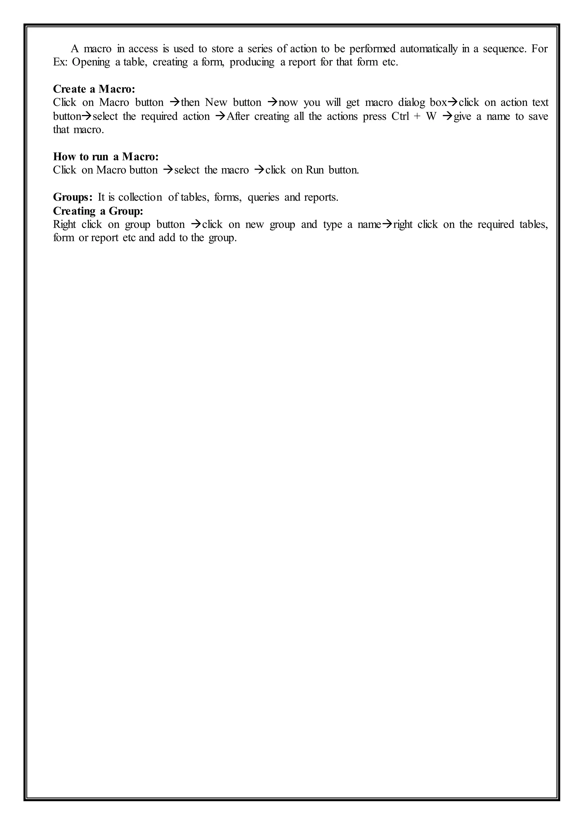 A macro in access is used to store a series of action to be performed automatically in a sequence. For
Ex: Opening a table, creating a form, producing a report for that form etc.
Create a Macro:
Click on Macro button then New button now you will get macro dialog boxclick on action text
buttonselect the required action After creating all the actions press Ctrl + W give a name to save
that macro.
How to run a Macro:
Click on Macro button select the macro click on Run button.
Groups: It is collection of tables, forms, queries and reports.
Creating a Group:
Right click on group button click on new group and type a nameright click on the required tables,
form or report etc and add to the group.
 