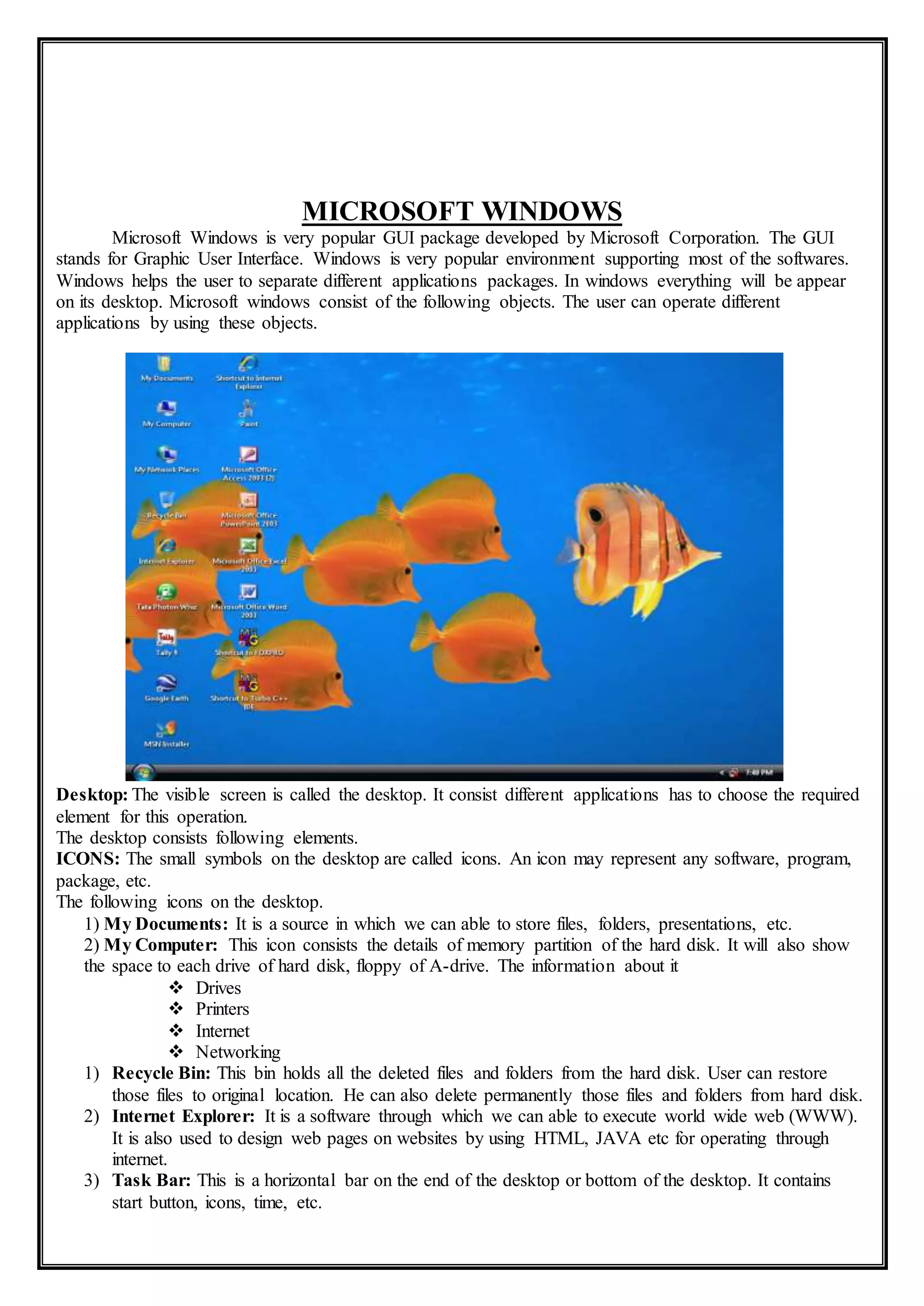 MICROSOFT WINDOWS
Microsoft Windows is very popular GUI package developed by Microsoft Corporation. The GUI
stands for Graphic User Interface. Windows is very popular environment supporting most of the softwares.
Windows helps the user to separate different applications packages. In windows everything will be appear
on its desktop. Microsoft windows consist of the following objects. The user can operate different
applications by using these objects.
Desktop: The visible screen is called the desktop. It consist different applications has to choose the required
element for this operation.
The desktop consists following elements.
ICONS: The small symbols on the desktop are called icons. An icon may represent any software, program,
package, etc.
The following icons on the desktop.
1) My Documents: It is a source in which we can able to store files, folders, presentations, etc.
2) My Computer: This icon consists the details of memory partition of the hard disk. It will also show
the space to each drive of hard disk, floppy of A-drive. The information about it
 Drives
 Printers
 Internet
 Networking
1) Recycle Bin: This bin holds all the deleted files and folders from the hard disk. User can restore
those files to original location. He can also delete permanently those files and folders from hard disk.
2) Internet Explorer: It is a software through which we can able to execute world wide web (WWW).
It is also used to design web pages on websites by using HTML, JAVA etc for operating through
internet.
3) Task Bar: This is a horizontal bar on the end of the desktop or bottom of the desktop. It contains
start button, icons, time, etc.
 