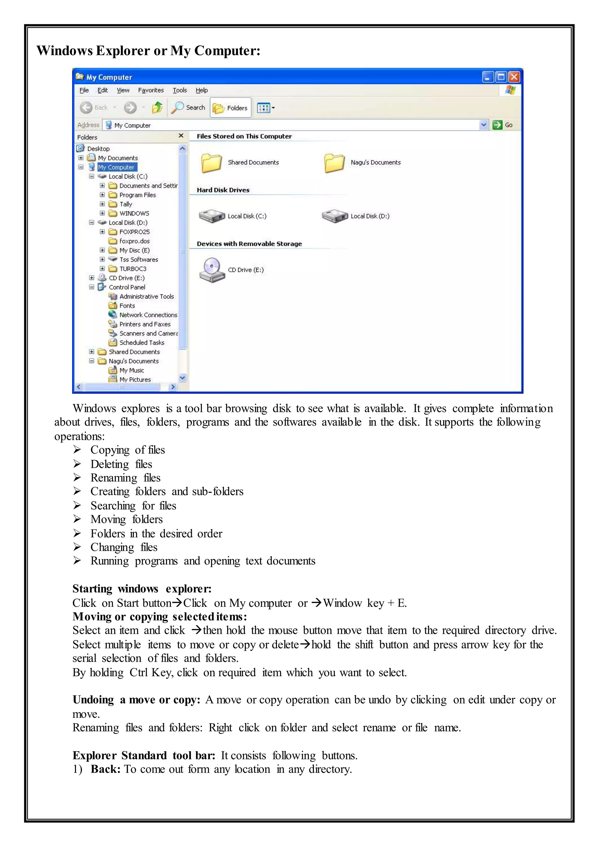 Windows Explorer or My Computer:
Windows explores is a tool bar browsing disk to see what is available. It gives complete information
about drives, files, folders, programs and the softwares available in the disk. It supports the following
operations:
 Copying of files
 Deleting files
 Renaming files
 Creating folders and sub-folders
 Searching for files
 Moving folders
 Folders in the desired order
 Changing files
 Running programs and opening text documents
Starting windows explorer:
Click on Start buttonClick on My computer or Window key + E.
Moving or copying selecteditems:
Select an item and click then hold the mouse button move that item to the required directory drive.
Select multiple items to move or copy or deletehold the shift button and press arrow key for the
serial selection of files and folders.
By holding Ctrl Key, click on required item which you want to select.
Undoing a move or copy: A move or copy operation can be undo by clicking on edit under copy or
move.
Renaming files and folders: Right click on folder and select rename or file name.
Explorer Standard tool bar: It consists following buttons.
1) Back: To come out form any location in any directory.
 