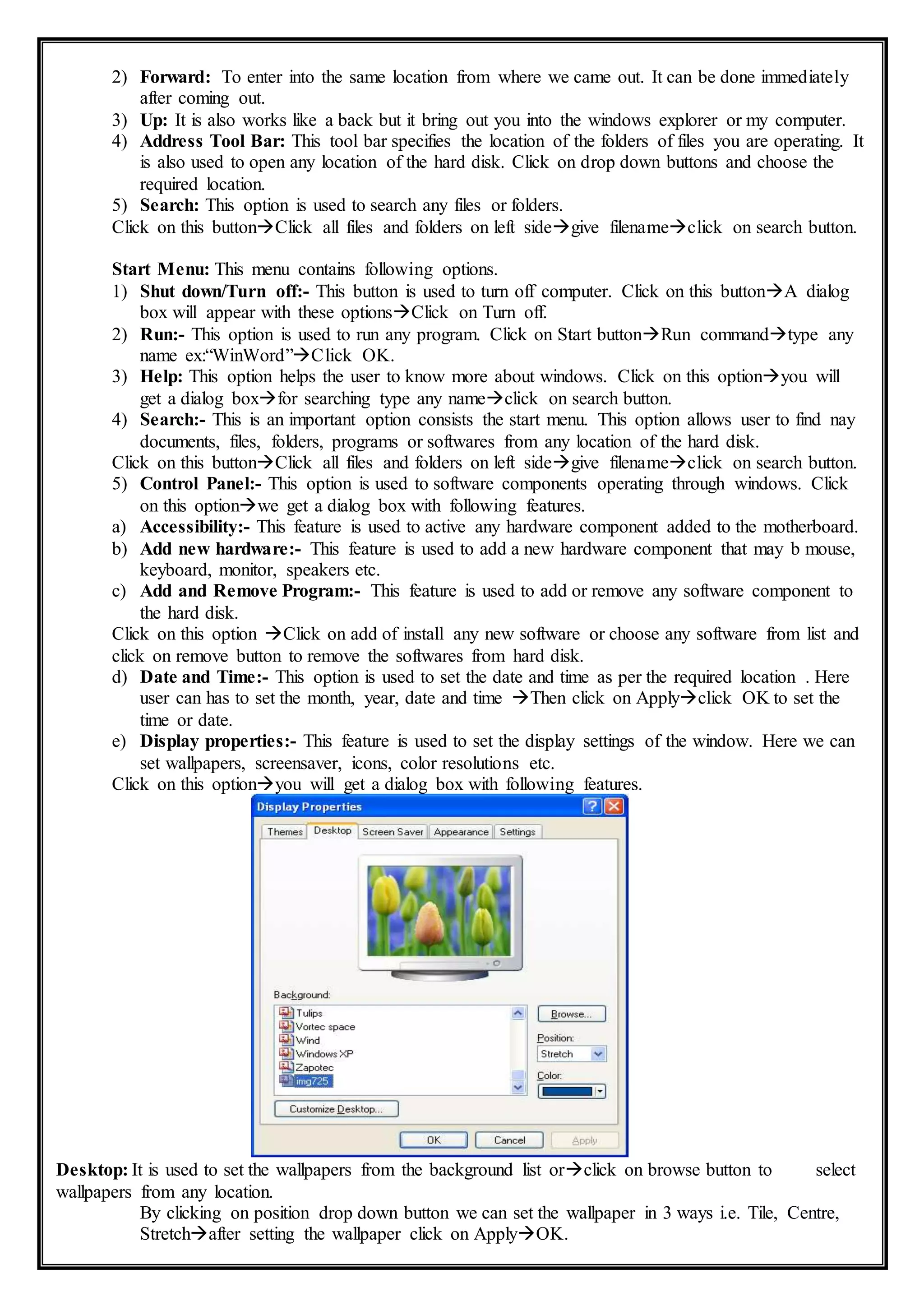 2) Forward: To enter into the same location from where we came out. It can be done immediately
after coming out.
3) Up: It is also works like a back but it bring out you into the windows explorer or my computer.
4) Address Tool Bar: This tool bar specifies the location of the folders of files you are operating. It
is also used to open any location of the hard disk. Click on drop down buttons and choose the
required location.
5) Search: This option is used to search any files or folders.
Click on this buttonClick all files and folders on left sidegive filenameclick on search button.
Start Menu: This menu contains following options.
1) Shut down/Turn off:- This button is used to turn off computer. Click on this buttonA dialog
box will appear with these optionsClick on Turn off.
2) Run:- This option is used to run any program. Click on Start buttonRun commandtype any
name ex:“WinWord”Click OK.
3) Help: This option helps the user to know more about windows. Click on this optionyou will
get a dialog boxfor searching type any nameclick on search button.
4) Search:- This is an important option consists the start menu. This option allows user to find nay
documents, files, folders, programs or softwares from any location of the hard disk.
Click on this buttonClick all files and folders on left sidegive filenameclick on search button.
5) Control Panel:- This option is used to software components operating through windows. Click
on this optionwe get a dialog box with following features.
a) Accessibility:- This feature is used to active any hardware component added to the motherboard.
b) Add new hardware:- This feature is used to add a new hardware component that may b mouse,
keyboard, monitor, speakers etc.
c) Add and Remove Program:- This feature is used to add or remove any software component to
the hard disk.
Click on this option Click on add of install any new software or choose any software from list and
click on remove button to remove the softwares from hard disk.
d) Date and Time:- This option is used to set the date and time as per the required location . Here
user can has to set the month, year, date and time Then click on Applyclick OK to set the
time or date.
e) Display properties:- This feature is used to set the display settings of the window. Here we can
set wallpapers, screensaver, icons, color resolutions etc.
Click on this optionyou will get a dialog box with following features.
Desktop: It is used to set the wallpapers from the background list orclick on browse button to select
wallpapers from any location.
By clicking on position drop down button we can set the wallpaper in 3 ways i.e. Tile, Centre,
Stretchafter setting the wallpaper click on ApplyOK.
 