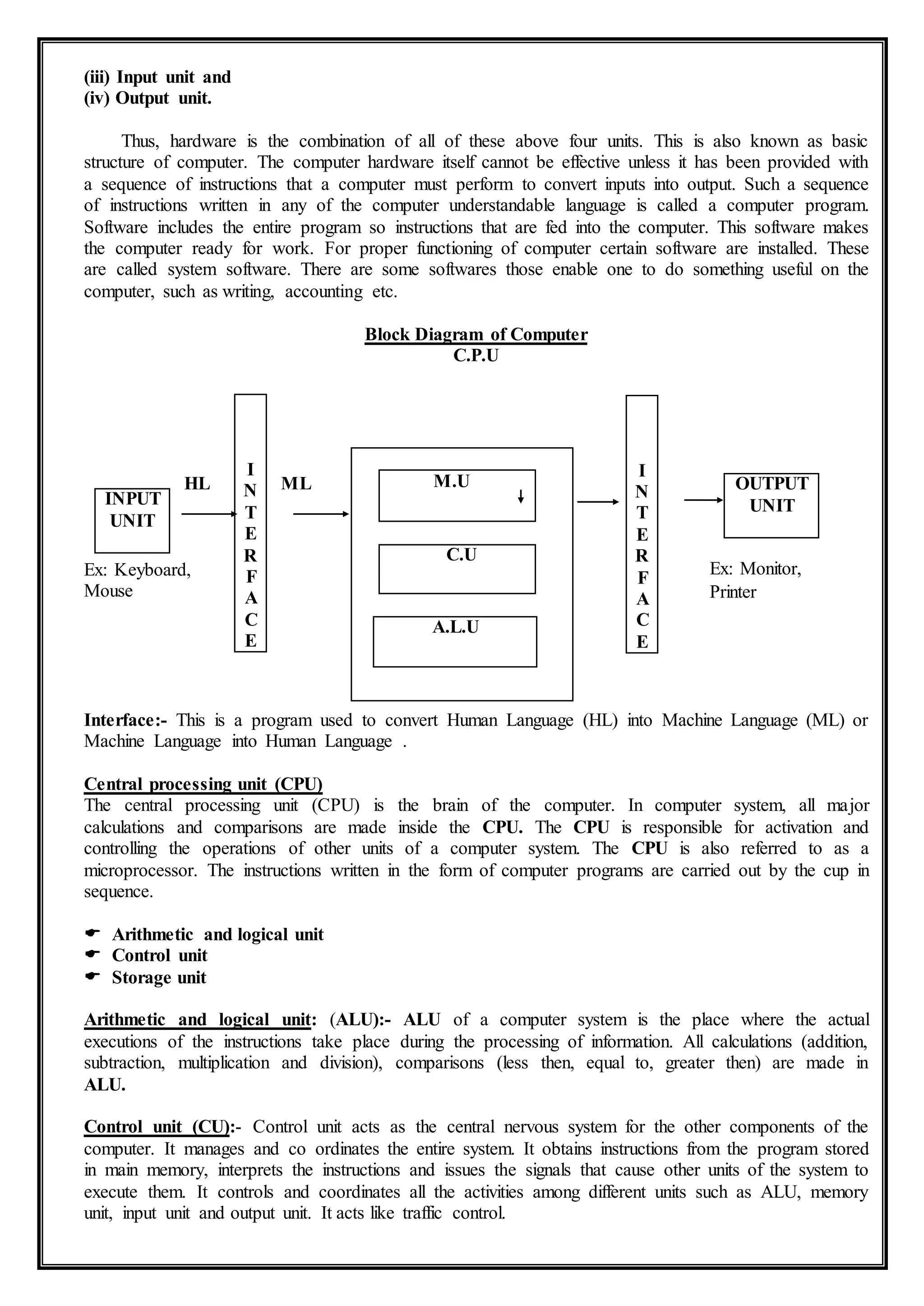 (iii) Input unit and
(iv) Output unit.
Thus, hardware is the combination of all of these above four units. This is also known as basic
structure of computer. The computer hardware itself cannot be effective unless it has been provided with
a sequence of instructions that a computer must perform to convert inputs into output. Such a sequence
of instructions written in any of the computer understandable language is called a computer program.
Software includes the entire program so instructions that are fed into the computer. This software makes
the computer ready for work. For proper functioning of computer certain software are installed. These
are called system software. There are some softwares those enable one to do something useful on the
computer, such as writing, accounting etc.
Block Diagram of Computer
C.P.U
HL ML
Ex: Keyboard,
Mouse
Interface:- This is a program used to convert Human Language (HL) into Machine Language (ML) or
Machine Language into Human Language .
Central processing unit (CPU)
The central processing unit (CPU) is the brain of the computer. In computer system, all major
calculations and comparisons are made inside the CPU. The CPU is responsible for activation and
controlling the operations of other units of a computer system. The CPU is also referred to as a
microprocessor. The instructions written in the form of computer programs are carried out by the cup in
sequence.
 Arithmetic and logical unit
 Control unit
 Storage unit
Arithmetic and logical unit: (ALU):- ALU of a computer system is the place where the actual
executions of the instructions take place during the processing of information. All calculations (addition,
subtraction, multiplication and division), comparisons (less then, equal to, greater then) are made in
ALU.
Control unit (CU):- Control unit acts as the central nervous system for the other components of the
computer. It manages and co ordinates the entire system. It obtains instructions from the program stored
in main memory, interprets the instructions and issues the signals that cause other units of the system to
execute them. It controls and coordinates all the activities among different units such as ALU, memory
unit, input unit and output unit. It acts like traffic control.
I
N
T
E
R
F
A
C
E
I
N
T
E
R
F
A
C
E
M.U
C.U
A.L.U
INPUT
UNIT
OUTPUT
UNIT
Ex: Monitor,
Printer
 