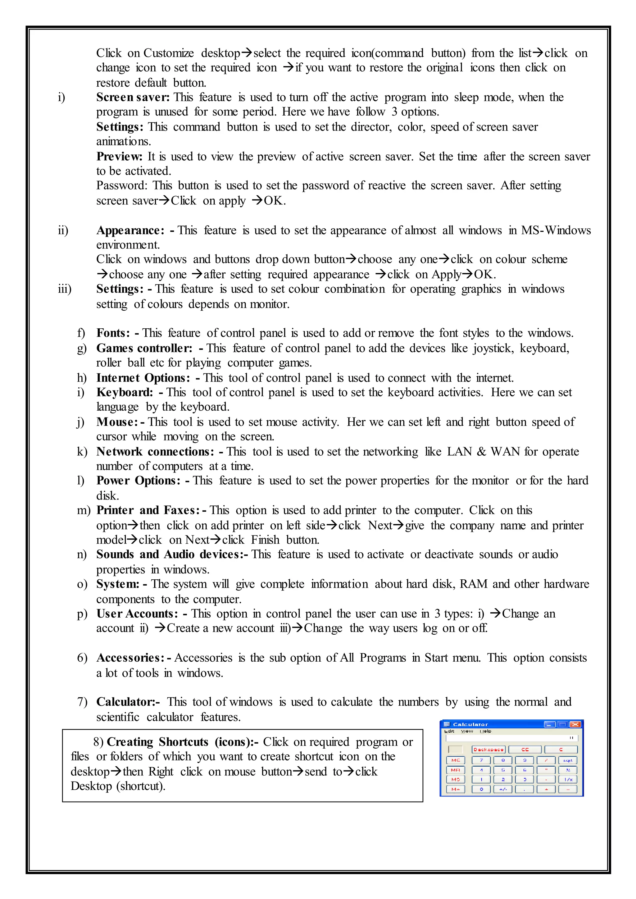 Click on Customize desktopselect the required icon(command button) from the listclick on
change icon to set the required icon if you want to restore the original icons then click on
restore default button.
i) Screen saver: This feature is used to turn off the active program into sleep mode, when the
program is unused for some period. Here we have follow 3 options.
Settings: This command button is used to set the director, color, speed of screen saver
animations.
Preview: It is used to view the preview of active screen saver. Set the time after the screen saver
to be activated.
Password: This button is used to set the password of reactive the screen saver. After setting
screen saverClick on apply OK.
ii) Appearance: - This feature is used to set the appearance of almost all windows in MS-Windows
environment.
Click on windows and buttons drop down buttonchoose any oneclick on colour scheme
choose any one after setting required appearance click on ApplyOK.
iii) Settings: - This feature is used to set colour combination for operating graphics in windows
setting of colours depends on monitor.
f) Fonts: - This feature of control panel is used to add or remove the font styles to the windows.
g) Games controller: - This feature of control panel to add the devices like joystick, keyboard,
roller ball etc for playing computer games.
h) Internet Options: - This tool of control panel is used to connect with the internet.
i) Keyboard: - This tool of control panel is used to set the keyboard activities. Here we can set
language by the keyboard.
j) Mouse: - This tool is used to set mouse activity. Her we can set left and right button speed of
cursor while moving on the screen.
k) Network connections: - This tool is used to set the networking like LAN & WAN for operate
number of computers at a time.
l) Power Options: - This feature is used to set the power properties for the monitor or for the hard
disk.
m) Printer and Faxes: - This option is used to add printer to the computer. Click on this
optionthen click on add printer on left sideclick Nextgive the company name and printer
modelclick on Nextclick Finish button.
n) Sounds and Audio devices:- This feature is used to activate or deactivate sounds or audio
properties in windows.
o) System: - The system will give complete information about hard disk, RAM and other hardware
components to the computer.
p) User Accounts: - This option in control panel the user can use in 3 types: i) Change an
account ii) Create a new account iii)Change the way users log on or off.
6) Accessories: - Accessories is the sub option of All Programs in Start menu. This option consists
a lot of tools in windows.
7) Calculator:- This tool of windows is used to calculate the numbers by using the normal and
scientific calculator features.
8) Creating Shortcuts (icons):- Click on required program or
files or folders of which you want to create shortcut icon on the
desktopthen Right click on mouse buttonsend toclick
Desktop (shortcut).
 