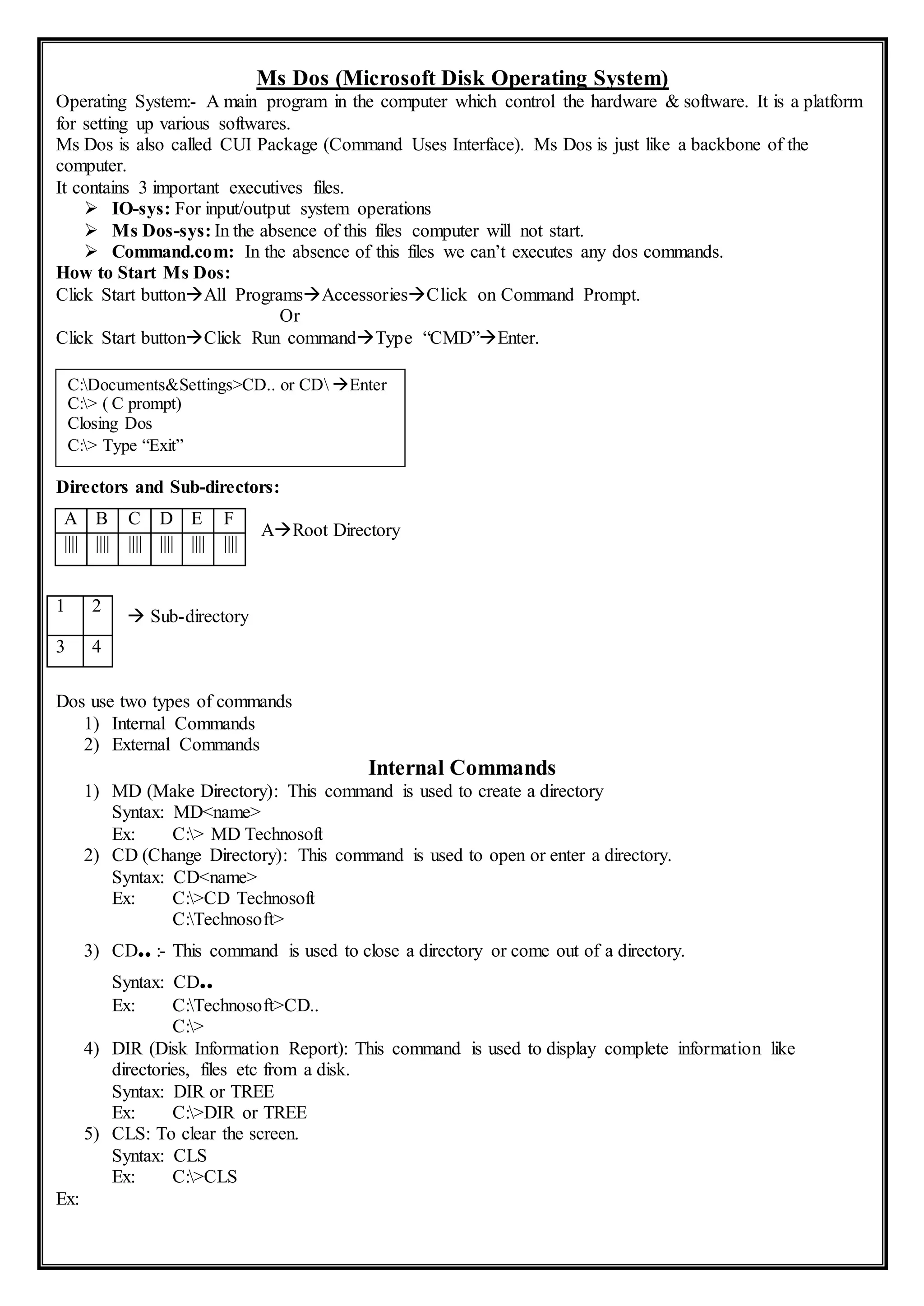 Ms Dos (Microsoft Disk Operating System)
Operating System:- A main program in the computer which control the hardware & software. It is a platform
for setting up various softwares.
Ms Dos is also called CUI Package (Command Uses Interface). Ms Dos is just like a backbone of the
computer.
It contains 3 important executives files.
 IO-sys: For input/output system operations
 Ms Dos-sys: In the absence of this files computer will not start.
 Command.com: In the absence of this files we can’t executes any dos commands.
How to Start Ms Dos:
Click Start buttonAll ProgramsAccessoriesClick on Command Prompt.
Or
Click Start buttonClick Run commandType “CMD”Enter.
Directors and Sub-directors:
ARoot Directory
 Sub-directory
Dos use two types of commands
1) Internal Commands
2) External Commands
Internal Commands
1) MD (Make Directory): This command is used to create a directory
Syntax: MD<name>
Ex: C:> MD Technosoft
2) CD (Change Directory): This command is used to open or enter a directory.
Syntax: CD<name>
Ex: C:>CD Technosoft
C:Technosoft>
3) CD.. :- This command is used to close a directory or come out of a directory.
Syntax: CD..
Ex: C:Technosoft>CD..
C:>
4) DIR (Disk Information Report): This command is used to display complete information like
directories, files etc from a disk.
Syntax: DIR or TREE
Ex: C:>DIR or TREE
5) CLS: To clear the screen.
Syntax: CLS
Ex: C:>CLS
Ex:
A B C D E F
|||| |||| |||| |||| |||| ||||
1 2
3 4
C:Documents&Settings>CD.. or CD Enter
C:> ( C prompt)
Closing Dos
C:> Type “Exit”
 