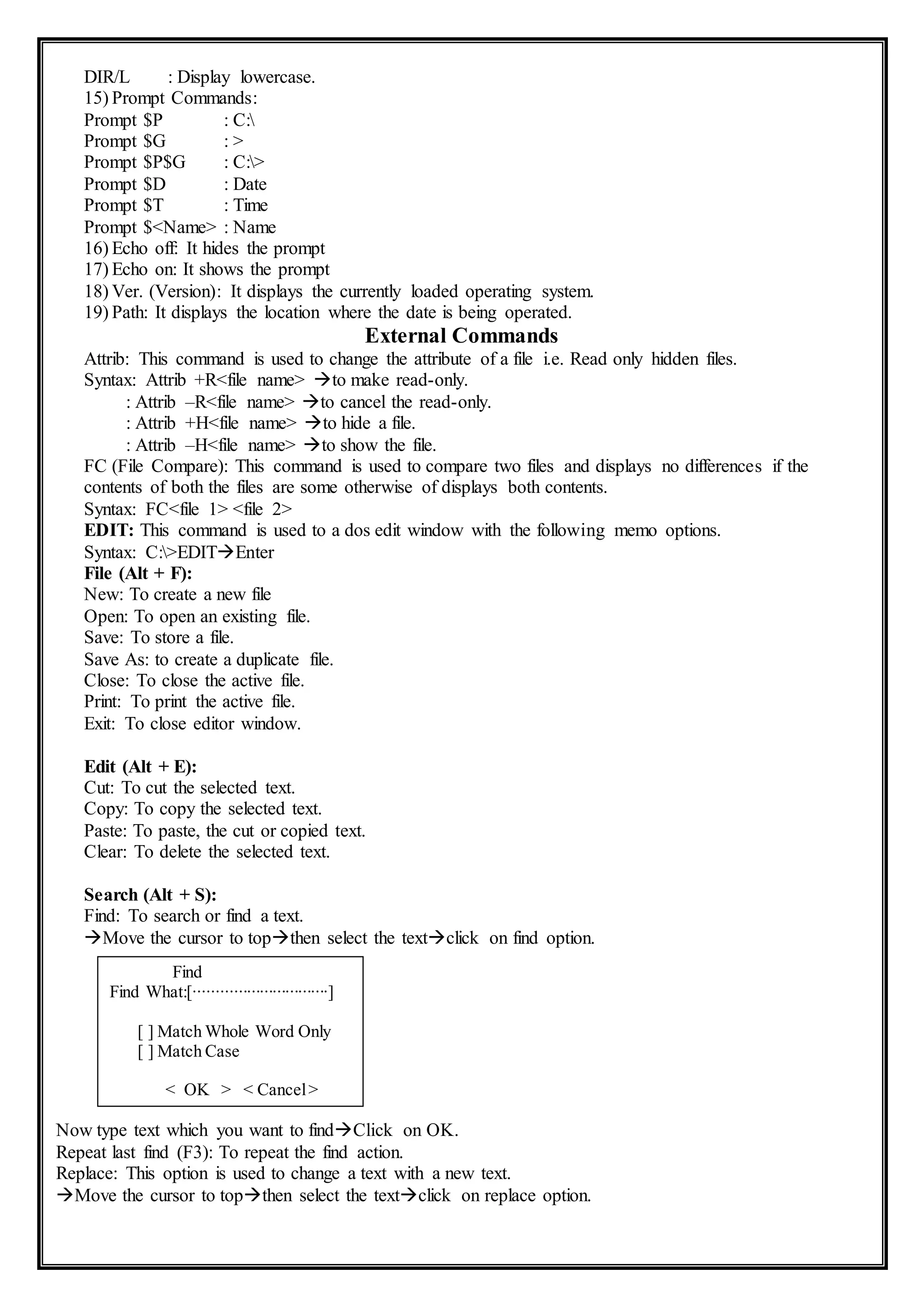 DIR/L : Display lowercase.
15) Prompt Commands:
Prompt $P : C:
Prompt $G : >
Prompt $P$G : C:>
Prompt $D : Date
Prompt $T : Time
Prompt $<Name> : Name
16) Echo off: It hides the prompt
17) Echo on: It shows the prompt
18) Ver. (Version): It displays the currently loaded operating system.
19) Path: It displays the location where the date is being operated.
External Commands
Attrib: This command is used to change the attribute of a file i.e. Read only hidden files.
Syntax: Attrib +R<file name> to make read-only.
: Attrib –R<file name> to cancel the read-only.
: Attrib +H<file name> to hide a file.
: Attrib –H<file name> to show the file.
FC (File Compare): This command is used to compare two files and displays no differences if the
contents of both the files are some otherwise of displays both contents.
Syntax: FC<file 1> <file 2>
EDIT: This command is used to a dos edit window with the following memo options.
Syntax: C:>EDITEnter
File (Alt + F):
New: To create a new file
Open: To open an existing file.
Save: To store a file.
Save As: to create a duplicate file.
Close: To close the active file.
Print: To print the active file.
Exit: To close editor window.
Edit (Alt + E):
Cut: To cut the selected text.
Copy: To copy the selected text.
Paste: To paste, the cut or copied text.
Clear: To delete the selected text.
Search (Alt + S):
Find: To search or find a text.
Move the cursor to topthen select the textclick on find option.
Now type text which you want to findClick on OK.
Repeat last find (F3): To repeat the find action.
Replace: This option is used to change a text with a new text.
Move the cursor to topthen select the textclick on replace option.
Find
Find What:[∙∙∙∙∙∙∙∙∙∙∙∙∙∙∙∙∙∙∙∙∙∙∙∙∙∙∙∙∙∙∙]
[ ] Match Whole Word Only
[ ] Match Case
< OK > < Cancel>
 
