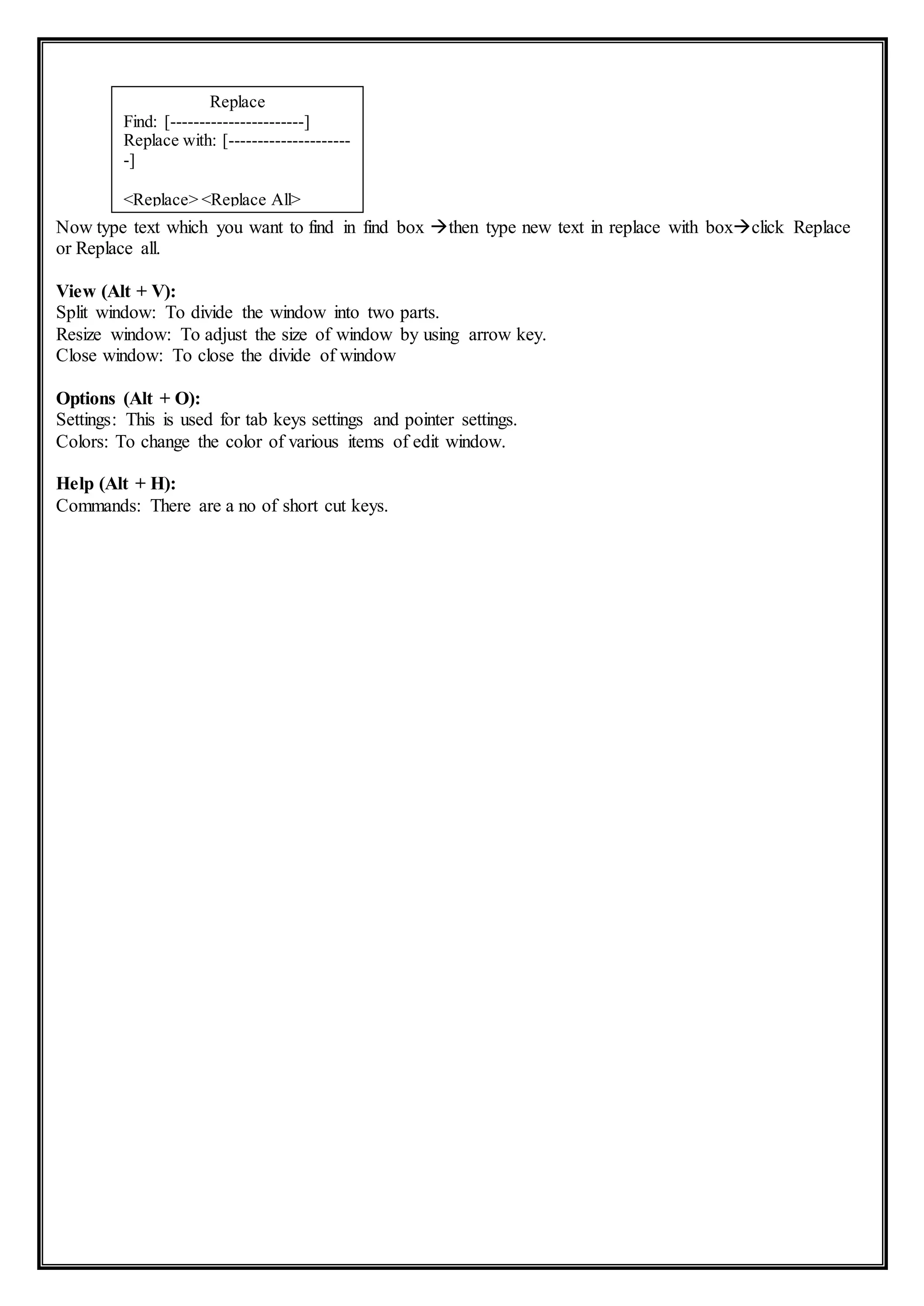 Now type text which you want to find in find box then type new text in replace with boxclick Replace
or Replace all.
View (Alt + V):
Split window: To divide the window into two parts.
Resize window: To adjust the size of window by using arrow key.
Close window: To close the divide of window
Options (Alt + O):
Settings: This is used for tab keys settings and pointer settings.
Colors: To change the color of various items of edit window.
Help (Alt + H):
Commands: There are a no of short cut keys.
Replace
Find: [-----------------------]
Replace with: [---------------------
-]
<Replace> <Replace All>
<Cancel>
 