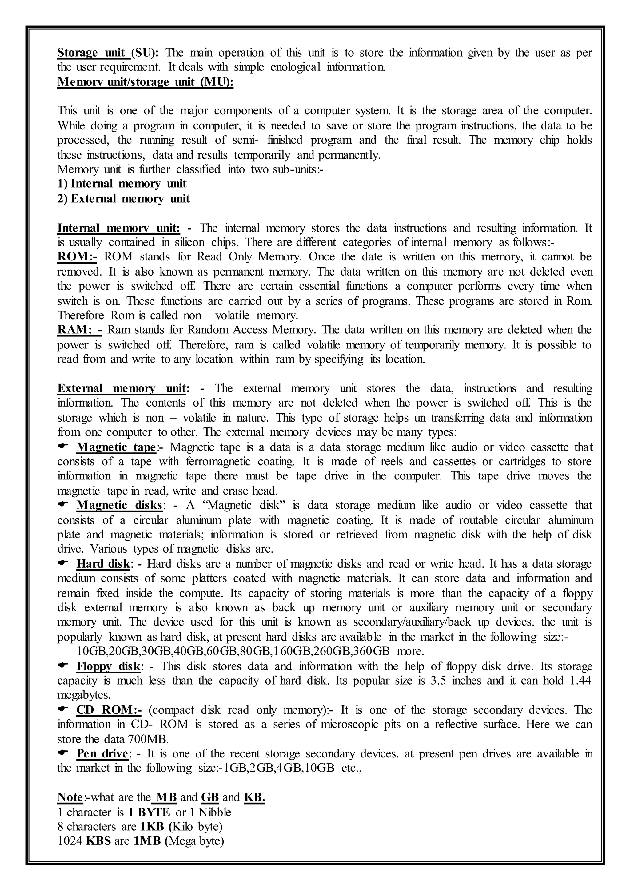 Storage unit (SU): The main operation of this unit is to store the information given by the user as per
the user requirement. It deals with simple enological information.
Memory unit/storage unit (MU):
This unit is one of the major components of a computer system. It is the storage area of the computer.
While doing a program in computer, it is needed to save or store the program instructions, the data to be
processed, the running result of semi- finished program and the final result. The memory chip holds
these instructions, data and results temporarily and permanently.
Memory unit is further classified into two sub-units:-
1) Internal memory unit
2) External memory unit
Internal memory unit: - The internal memory stores the data instructions and resulting information. It
is usually contained in silicon chips. There are different categories of internal memory as follows:-
ROM:- ROM stands for Read Only Memory. Once the date is written on this memory, it cannot be
removed. It is also known as permanent memory. The data written on this memory are not deleted even
the power is switched off. There are certain essential functions a computer performs every time when
switch is on. These functions are carried out by a series of programs. These programs are stored in Rom.
Therefore Rom is called non – volatile memory.
RAM: - Ram stands for Random Access Memory. The data written on this memory are deleted when the
power is switched off. Therefore, ram is called volatile memory of temporarily memory. It is possible to
read from and write to any location within ram by specifying its location.
External memory unit: - The external memory unit stores the data, instructions and resulting
information. The contents of this memory are not deleted when the power is switched off. This is the
storage which is non – volatile in nature. This type of storage helps un transferring data and information
from one computer to other. The external memory devices may be many types:
 Magnetic tape:- Magnetic tape is a data is a data storage medium like audio or video cassette that
consists of a tape with ferromagnetic coating. It is made of reels and cassettes or cartridges to store
information in magnetic tape there must be tape drive in the computer. This tape drive moves the
magnetic tape in read, write and erase head.
 Magnetic disks: - A “Magnetic disk” is data storage medium like audio or video cassette that
consists of a circular aluminum plate with magnetic coating. It is made of routable circular aluminum
plate and magnetic materials; information is stored or retrieved from magnetic disk with the help of disk
drive. Various types of magnetic disks are.
 Hard disk: - Hard disks are a number of magnetic disks and read or write head. It has a data storage
medium consists of some platters coated with magnetic materials. It can store data and information and
remain fixed inside the compute. Its capacity of storing materials is more than the capacity of a floppy
disk external memory is also known as back up memory unit or auxiliary memory unit or secondary
memory unit. The device used for this unit is known as secondary/auxiliary/back up devices. the unit is
popularly known as hard disk, at present hard disks are available in the market in the following size:-
10GB,20GB,30GB,40GB,60GB,80GB,160GB,260GB,360GB more.
 Floppy disk: - This disk stores data and information with the help of floppy disk drive. Its storage
capacity is much less than the capacity of hard disk. Its popular size is 3.5 inches and it can hold 1.44
megabytes.
 CD ROM:- (compact disk read only memory):- It is one of the storage secondary devices. The
information in CD- ROM is stored as a series of microscopic pits on a reflective surface. Here we can
store the data 700MB.
 Pen drive: - It is one of the recent storage secondary devices. at present pen drives are available in
the market in the following size:-1GB,2GB,4GB,10GB etc.,
Note:-what are the MB and GB and KB.
1 character is 1 BYTE or 1 Nibble
8 characters are 1KB (Kilo byte)
1024 KBS are 1MB (Mega byte)
 