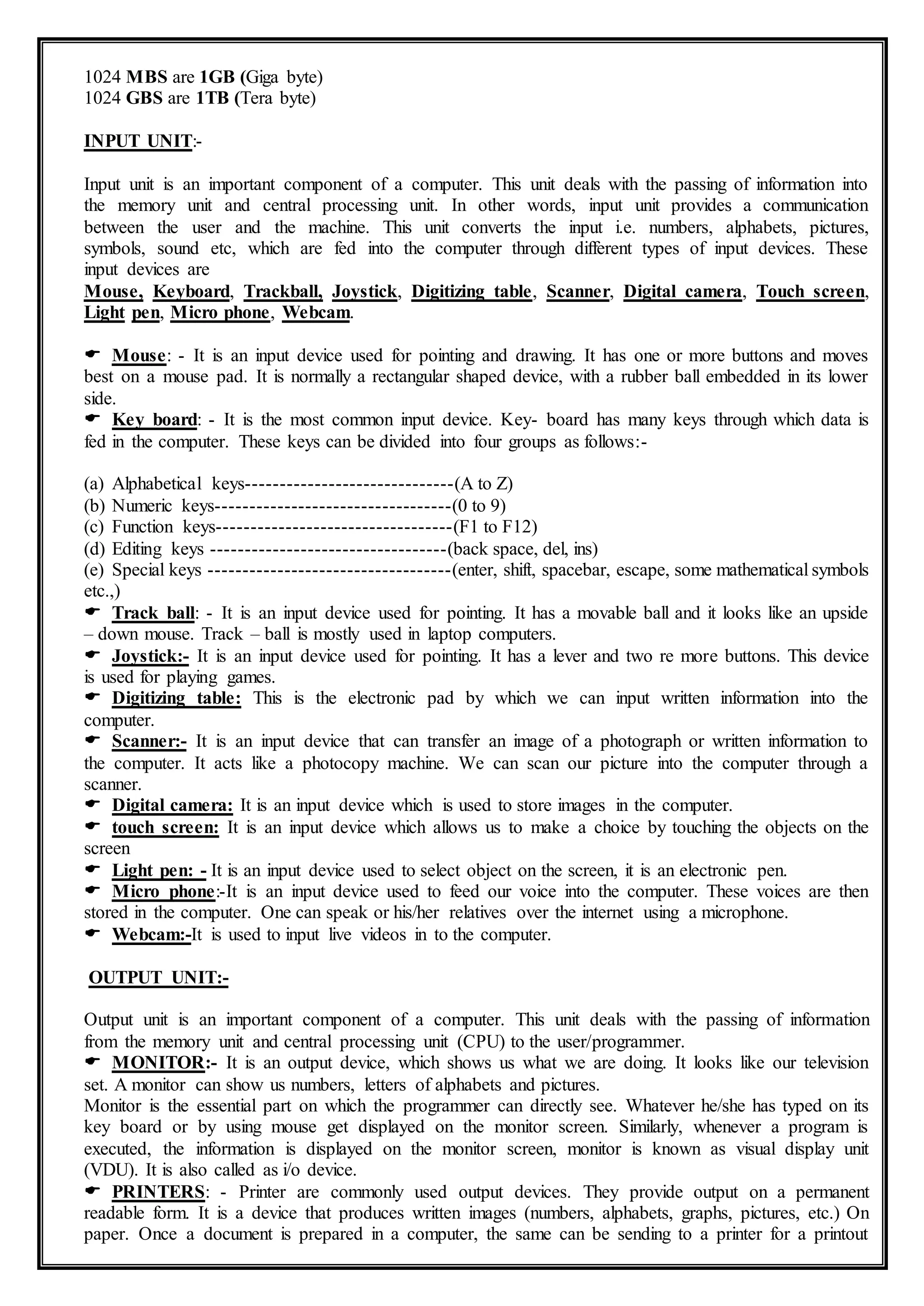 1024 MBS are 1GB (Giga byte)
1024 GBS are 1TB (Tera byte)
INPUT UNIT:-
Input unit is an important component of a computer. This unit deals with the passing of information into
the memory unit and central processing unit. In other words, input unit provides a communication
between the user and the machine. This unit converts the input i.e. numbers, alphabets, pictures,
symbols, sound etc, which are fed into the computer through different types of input devices. These
input devices are
Mouse, Keyboard, Trackball, Joystick, Digitizing table, Scanner, Digital camera, Touch screen,
Light pen, Micro phone, Webcam.
 Mouse: - It is an input device used for pointing and drawing. It has one or more buttons and moves
best on a mouse pad. It is normally a rectangular shaped device, with a rubber ball embedded in its lower
side.
 Key board: - It is the most common input device. Key- board has many keys through which data is
fed in the computer. These keys can be divided into four groups as follows:-
(a) Alphabetical keys------------------------------(A to Z)
(b) Numeric keys----------------------------------(0 to 9)
(c) Function keys----------------------------------(F1 to F12)
(d) Editing keys ----------------------------------(back space, del, ins)
(e) Special keys -----------------------------------(enter, shift, spacebar, escape, some mathematical symbols
etc.,)
 Track ball: - It is an input device used for pointing. It has a movable ball and it looks like an upside
– down mouse. Track – ball is mostly used in laptop computers.
 Joystick:- It is an input device used for pointing. It has a lever and two re more buttons. This device
is used for playing games.
 Digitizing table: This is the electronic pad by which we can input written information into the
computer.
 Scanner:- It is an input device that can transfer an image of a photograph or written information to
the computer. It acts like a photocopy machine. We can scan our picture into the computer through a
scanner.
 Digital camera: It is an input device which is used to store images in the computer.
 touch screen: It is an input device which allows us to make a choice by touching the objects on the
screen
 Light pen: - It is an input device used to select object on the screen, it is an electronic pen.
 Micro phone:-It is an input device used to feed our voice into the computer. These voices are then
stored in the computer. One can speak or his/her relatives over the internet using a microphone.
 Webcam:-It is used to input live videos in to the computer.
OUTPUT UNIT:-
Output unit is an important component of a computer. This unit deals with the passing of information
from the memory unit and central processing unit (CPU) to the user/programmer.
 MONITOR:- It is an output device, which shows us what we are doing. It looks like our television
set. A monitor can show us numbers, letters of alphabets and pictures.
Monitor is the essential part on which the programmer can directly see. Whatever he/she has typed on its
key board or by using mouse get displayed on the monitor screen. Similarly, whenever a program is
executed, the information is displayed on the monitor screen, monitor is known as visual display unit
(VDU). It is also called as i/o device.
 PRINTERS: - Printer are commonly used output devices. They provide output on a permanent
readable form. It is a device that produces written images (numbers, alphabets, graphs, pictures, etc.) On
paper. Once a document is prepared in a computer, the same can be sending to a printer for a printout
 