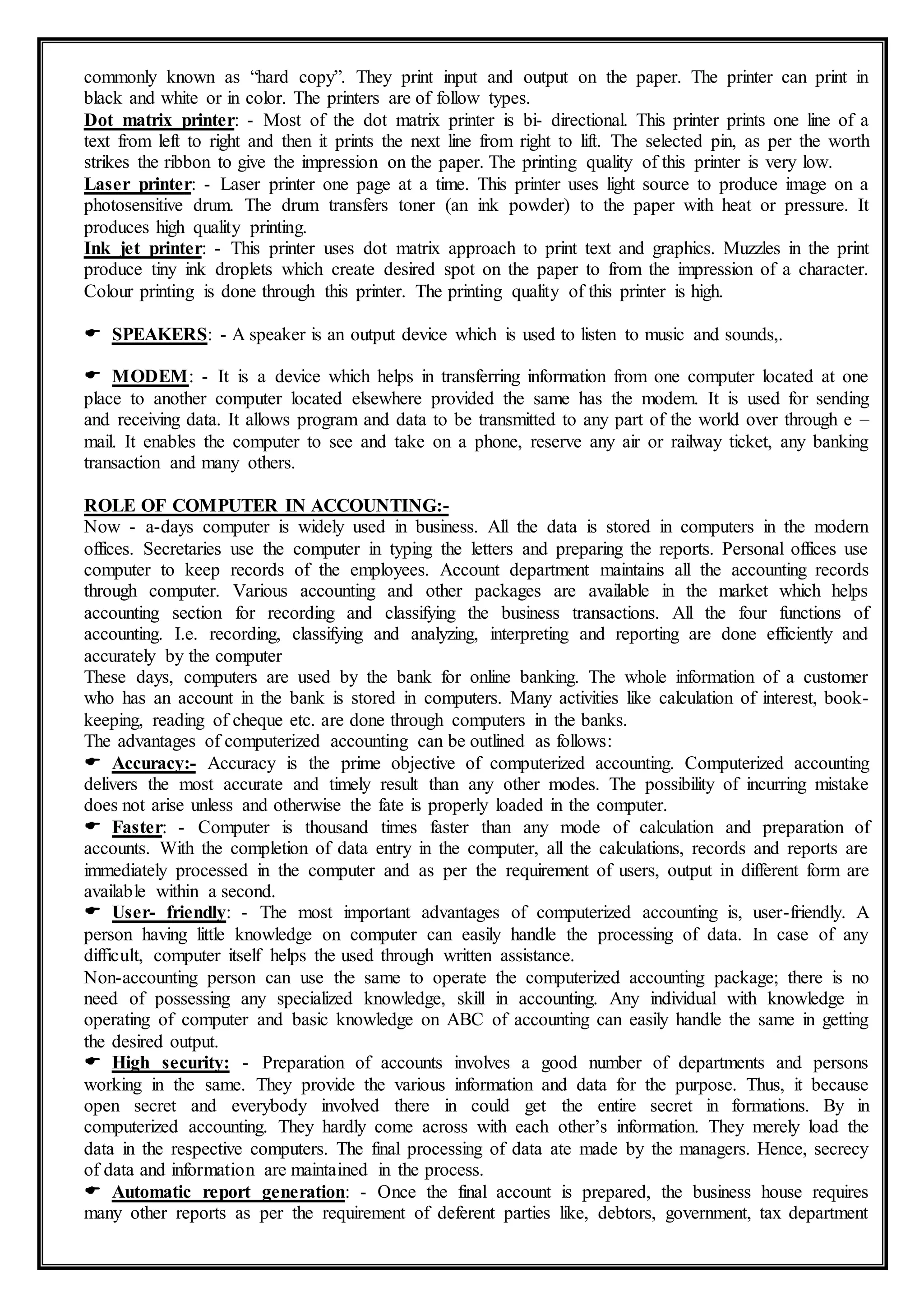 commonly known as “hard copy”. They print input and output on the paper. The printer can print in
black and white or in color. The printers are of follow types.
Dot matrix printer: - Most of the dot matrix printer is bi- directional. This printer prints one line of a
text from left to right and then it prints the next line from right to lift. The selected pin, as per the worth
strikes the ribbon to give the impression on the paper. The printing quality of this printer is very low.
Laser printer: - Laser printer one page at a time. This printer uses light source to produce image on a
photosensitive drum. The drum transfers toner (an ink powder) to the paper with heat or pressure. It
produces high quality printing.
Ink jet printer: - This printer uses dot matrix approach to print text and graphics. Muzzles in the print
produce tiny ink droplets which create desired spot on the paper to from the impression of a character.
Colour printing is done through this printer. The printing quality of this printer is high.
 SPEAKERS: - A speaker is an output device which is used to listen to music and sounds,.
 MODEM: - It is a device which helps in transferring information from one computer located at one
place to another computer located elsewhere provided the same has the modem. It is used for sending
and receiving data. It allows program and data to be transmitted to any part of the world over through e –
mail. It enables the computer to see and take on a phone, reserve any air or railway ticket, any banking
transaction and many others.
ROLE OF COMPUTER IN ACCOUNTING:-
Now - a-days computer is widely used in business. All the data is stored in computers in the modern
offices. Secretaries use the computer in typing the letters and preparing the reports. Personal offices use
computer to keep records of the employees. Account department maintains all the accounting records
through computer. Various accounting and other packages are available in the market which helps
accounting section for recording and classifying the business transactions. All the four functions of
accounting. I.e. recording, classifying and analyzing, interpreting and reporting are done efficiently and
accurately by the computer
These days, computers are used by the bank for online banking. The whole information of a customer
who has an account in the bank is stored in computers. Many activities like calculation of interest, book-
keeping, reading of cheque etc. are done through computers in the banks.
The advantages of computerized accounting can be outlined as follows:
 Accuracy:- Accuracy is the prime objective of computerized accounting. Computerized accounting
delivers the most accurate and timely result than any other modes. The possibility of incurring mistake
does not arise unless and otherwise the fate is properly loaded in the computer.
 Faster: - Computer is thousand times faster than any mode of calculation and preparation of
accounts. With the completion of data entry in the computer, all the calculations, records and reports are
immediately processed in the computer and as per the requirement of users, output in different form are
available within a second.
 User- friendly: - The most important advantages of computerized accounting is, user-friendly. A
person having little knowledge on computer can easily handle the processing of data. In case of any
difficult, computer itself helps the used through written assistance.
Non-accounting person can use the same to operate the computerized accounting package; there is no
need of possessing any specialized knowledge, skill in accounting. Any individual with knowledge in
operating of computer and basic knowledge on ABC of accounting can easily handle the same in getting
the desired output.
 High security: - Preparation of accounts involves a good number of departments and persons
working in the same. They provide the various information and data for the purpose. Thus, it because
open secret and everybody involved there in could get the entire secret in formations. By in
computerized accounting. They hardly come across with each other’s information. They merely load the
data in the respective computers. The final processing of data ate made by the managers. Hence, secrecy
of data and information are maintained in the process.
 Automatic report generation: - Once the final account is prepared, the business house requires
many other reports as per the requirement of deferent parties like, debtors, government, tax department
 