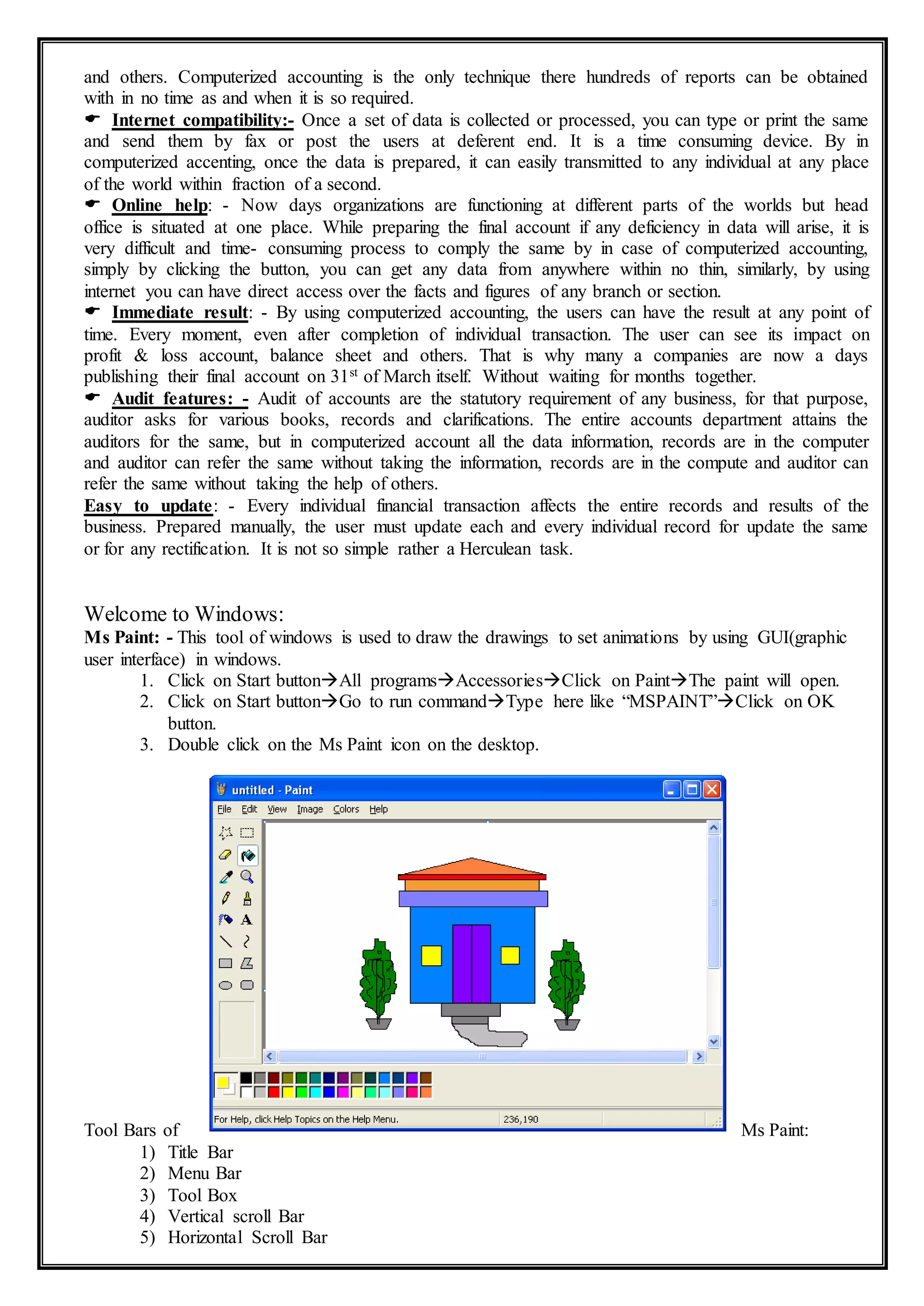 and others. Computerized accounting is the only technique there hundreds of reports can be obtained
with in no time as and when it is so required.
 Internet compatibility:- Once a set of data is collected or processed, you can type or print the same
and send them by fax or post the users at deferent end. It is a time consuming device. By in
computerized accenting, once the data is prepared, it can easily transmitted to any individual at any place
of the world within fraction of a second.
 Online help: - Now days organizations are functioning at different parts of the worlds but head
office is situated at one place. While preparing the final account if any deficiency in data will arise, it is
very difficult and time- consuming process to comply the same by in case of computerized accounting,
simply by clicking the button, you can get any data from anywhere within no thin, similarly, by using
internet you can have direct access over the facts and figures of any branch or section.
 Immediate result: - By using computerized accounting, the users can have the result at any point of
time. Every moment, even after completion of individual transaction. The user can see its impact on
profit & loss account, balance sheet and others. That is why many a companies are now a days
publishing their final account on 31st of March itself. Without waiting for months together.
 Audit features: - Audit of accounts are the statutory requirement of any business, for that purpose,
auditor asks for various books, records and clarifications. The entire accounts department attains the
auditors for the same, but in computerized account all the data information, records are in the computer
and auditor can refer the same without taking the information, records are in the compute and auditor can
refer the same without taking the help of others.
Easy to update: - Every individual financial transaction affects the entire records and results of the
business. Prepared manually, the user must update each and every individual record for update the same
or for any rectification. It is not so simple rather a Herculean task.
Welcome to Windows:
Ms Paint: - This tool of windows is used to draw the drawings to set animations by using GUI(graphic
user interface) in windows.
1. Click on Start buttonAll programsAccessoriesClick on PaintThe paint will open.
2. Click on Start buttonGo to run commandType here like “MSPAINT”Click on OK
button.
3. Double click on the Ms Paint icon on the desktop.
Tool Bars of Ms Paint:
1) Title Bar
2) Menu Bar
3) Tool Box
4) Vertical scroll Bar
5) Horizontal Scroll Bar
 