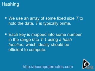 Hashing We use an array of some fixed size  T  to hold the data.  T  is typically prime. Each key is mapped into some number in the range  0  to  T-1  using a  hash function , which ideally should be efficient to compute. http://ecomputernotes.com 