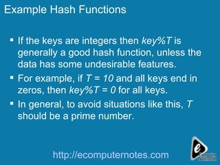 Example Hash Functions If the keys are integers then  key%T  is generally a good hash function, unless the data has some undesirable features. For example, if  T = 10  and all keys end in zeros, then  key%T = 0  for all keys.  In general, to avoid situations like this,  T  should be a prime number. http://ecomputernotes.com 