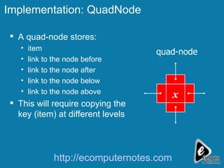 Implementation: QuadNode A quad-node stores: item link to the node before link to the node after link to the node below link to the node above This will require copying the key (item) at different levels x quad-node http://ecomputernotes.com 